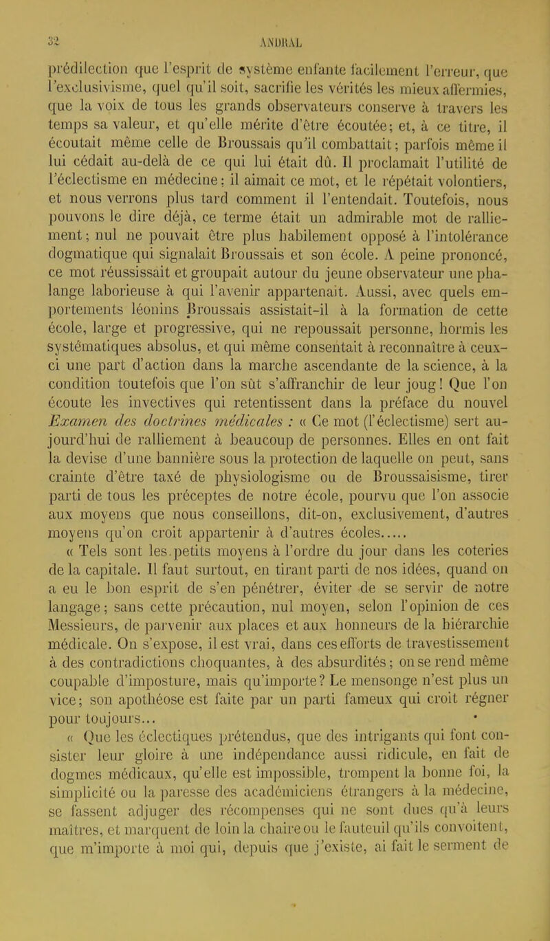 prédilection que l'esprit de «yslème enlanle iacilemeiU l'erreur, que rexolusivisiïie, quel qu'il soit, sacrifie les vérités les mieux aderinies, que la voix de tous les grands observateurs conserve à travers les temps sa valeur, et qu'elle mérite d'être écoutée; et, à ce titre, il écoutait même celle de Broussais qu'il combattait; parfois même il lui cédait au-delà de ce qui lui était dû. Il proclamait l'utilité de l'éclectisme en médecine; il aimait ce mot, et le répétait volontiers, et nous verrons plus tard comment il l'entendait. Toutefois, nous pouvons le dire déjà, ce terme était un admirable mot de rallie- ment ; nul ne pouvait être plus habilement opposé à l'intolérance dogmatique qui signalait Broussais et son école. X peine prononcé, ce mot réussissait et groupait autour du jeune observateur une pha- lange laborieuse à qui l'avenir appartenait. Aussi, avec quels em- portements léonins Jîroussais assistait-il à la formation de cette école, large et progressive, qui ne repoussait personne, hormis les systématiques absolus, et qui même consentait à reconnaître à ceux- ci une part d'action dans la marche ascendante de la science, à la condition toutefois que l'on sût s'affranchir de leur joug! Que l'on écoute les invectives qui retentissent dans la préface du nouvel Examen des docùines médicales : « Ce mot (l'éclectisme) sert au- jourd'hui de ralUement à beaucoup de personnes. Elles en ont fait la devise d'une bannière sous la protection de laquelle on peut, sans crainte d'être taxé de physiologisme ou de Broussaisisme, tirer parti de tous les préceptes de notre école, pourvu que l'on associe aux moyens que nous conseillons, dit-on, exclusivement, d'autres moyens qu'on croit appartenir à d'autres écoles « Tels sont les.petits moyens à l'ordre du jour dans les coteries de la capitale. Il faut surtout, en tirant parti de nos idées, quand on a eu le bon esprit de s'en pénétrei', éviter de se servir de notre langage; sans cette précaution, nul moyen, selon l'opinion de ces Messieurs, de parvenir aux places et aux honneurs de la hiérarchie médicale. On s'expose, il est vrai, dans ces efforts de travestissement à des contradictions choquantes, à des absurdités; on se rend même coupable d'imposture, mais qu'importe? Le mensonge n'est plus un vice ; sou apothéose est faite par un parti fameux qui croit régner pour toujours... « (^ue les éclectiques prétendus, que des intrigants qui font con- sister leur gloire à une indépendance aussi ridicule, en fait de dogmes médicaux, qu'elle est impossible, trompent la bonne foi, la simplicité ou la paresse des académiciens étrangers à la médecine, se fassent adjuger des récompenses qui ne sont dues qu'à leurs maîtres, et marquent de loin la chaire ou le fauteuil qu'ils convoitent, que m'importe à moi qui, depuis que j'existe, ai fait le serment de