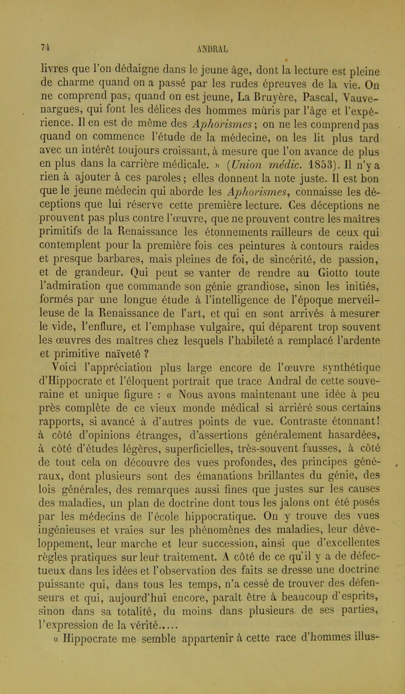 livres que l'on dédaigne dans le jeune âge, dont la lecture est pleine de charme quand on a passé par les rudes épreuves de la vie. On ne comprend pas, quand on est jeune, La Bruyère, Pascal, Vauve- nargues, qui font les délices des hommes mûris par 1 âge et l'expé- rience, lien est de même des Aphorismes; on ne les comprend pas quand on commence l'étude de la médecine, on les lit plus tard avec un intérêt toujours croissant, à mesure que l'on avance de plus en plus dans la carrière médicale, h (Union médic. 1853). Il n'y a rien à ajouter à ces paroles ; elles donnent la note juste. Il est bon que le jeune médecin qui aborde les Aphorismes, connaisse les dé- ceptions que lui réserve cette première lecture. Ces déceptions ne prouvent pas plus contre l'œuvre, que ne prouvent contre les maîtres primitifs de la Renaissance les étonnements railleurs de ceux qui contemplent pour la première fois ces peintures à contours raides et presque barbares, mais pleines de foi, de sincérité, de passion, et de grandeur. Qui peut se vanter de rendre au Giotto toute l'admiration que commande son génie grandiose, sinon les initiés, formés par une longue étude à l'intelligence de l'époque merveil- leuse de la Renaissance de l'art, et qui en sont arrivés à mesurer le vide, l'enflure,, et l'emphase vulgaire, qui déparent trop souvent les œuvres des maîtres chez lesquels l'habileté a remplacé l'ardente et primitive naïveté ? Voici l'appréciation plus large encore de l'œuvre synthétique d'Hippocrate et l'éloquent portrait que trace Andral de cette souve- raine et unique figure : a Nous avons maintenant une idée à peu près complète de ce vieux monde médical si arriéré sous certains rapports, si avancé à d'autres points de vue. Contraste étonnant! à côté d'opinions étranges, d'assertions généralement hasardées, à côté d'études légères, superficielles, très-souvent fausses, à côté de tout cela on découvre des vues profondes, des principes géné- raux, dont plusieurs sont des émanations brillantes du génie, des lois générales, des remarques aussi fines que justes sur les causes des maladies, un plan de doctrine dont tous les jalons ont été posés par les médecins de l'école hippocratique. On y trouve des vues ingénieuses et vraies sur les phénomènes des maladies, leur déve- loppement, leur marche et leur succession, ainsi que d'excellentes règles pratiques sur leur traitement. A côté de ce qu'il y a de défec- tueux dans les idées et l'observation des faits se dresse une doctrine puissante qui, dans tous les temps, n'a cessé de trouver des défen- seurs et qui, aujourd'hui encore, paraît être à beaucoup d'esprits, sinon dans sa totalité, du moins dans plusieurs de ses parties, l'expression de la vérité t( Hippocrate me semble appartenir à cette race d'hommes illus-