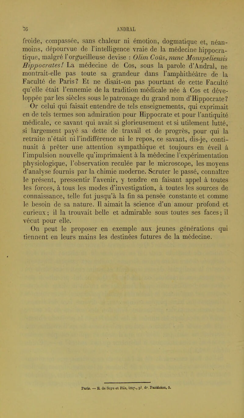 froide, compassée, sans chaleur ni émotion, dogmatique et, néan- moins, dépourvue de l'intelligence vraie de la médecine hippocra- tique, malgré l'orgueilleuse devise : Olim Cous, nunc Monspeliensis Hippocrates! La médecine de Gos, sous la parole d'Andral, ne montrait-elle pas toute sa grandeur dans l'amphithéâtre de la Faculté de Paris? Et ne disait-on pas pourtant de cette Faculté qu'elle était l'ennemie de la tradition médicale née à Cos et déve- loppée par les siècles sous le patronage du grand nom d'Hippocrate? Or celui qui faisait entendre de tels enseignements, qui exprimait en de tels termes son admiration pour Hippocrate et pour l'antiquité médicale, ce savant qui avait si glorieusement et si utilement lutté, si largement payé sa dette de travail et de progrès, pour qui la retraite n'était ni l'indifférence ni le repos, ce savant, dis-je, conti- nuait à prêter une attention sympathique et toujours en éveil à l'impulsion nouvelle qu'imprimaient à la médecine l'expérimentation physiologique, l'observation reculée par le microscope, les moyens d'analyse fournis par la chimie moderne. Scruter le passé, connaître le présent, pressentir l'avenir, y tendre en faisant appel à toutes les forces, à tous les modes d'investigation, à toutes les sources de connaissance, telle fut jusqu'à la fin sa pensée constante et comme le besoin de sa nature. Il aimait la science d'un amour profond et curieux ; il la trouvait belle et admirable sous toutes ses faces ; il vécut pour elle. On peut le proposer en exemple aux jeunes générations qui tiennent en leurs mains les destinées futures de la médecine. Faris. — E. de Soye et FUs, Uni>., p). dr. Pkntbéoo, 8.