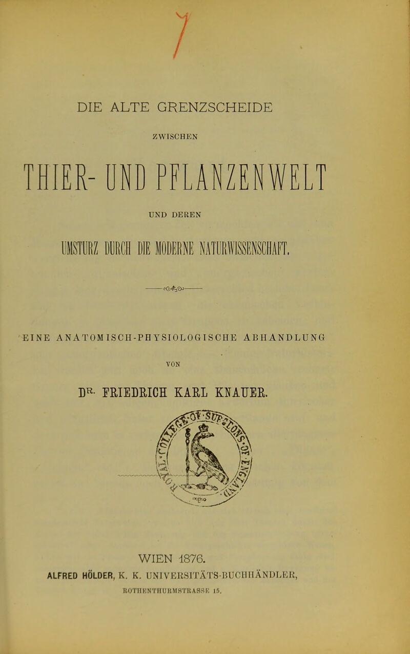 DIE ALTE GRENZSCHEIDE ZWISCHEN THIER-ÜND PFLANZENWEI UND DEREN EINE ANATOMISCH-PHYSIOLOGISCHE ABHANDLUNG VON D^^- EßlELRICH KARL KNATJEß. WIEN 1876. ALFRED HOLDER, K. K. UNIVERSITÄTS BUCIIHÄNDLER, UOTllKNTnURMSTRASSI.; 15.