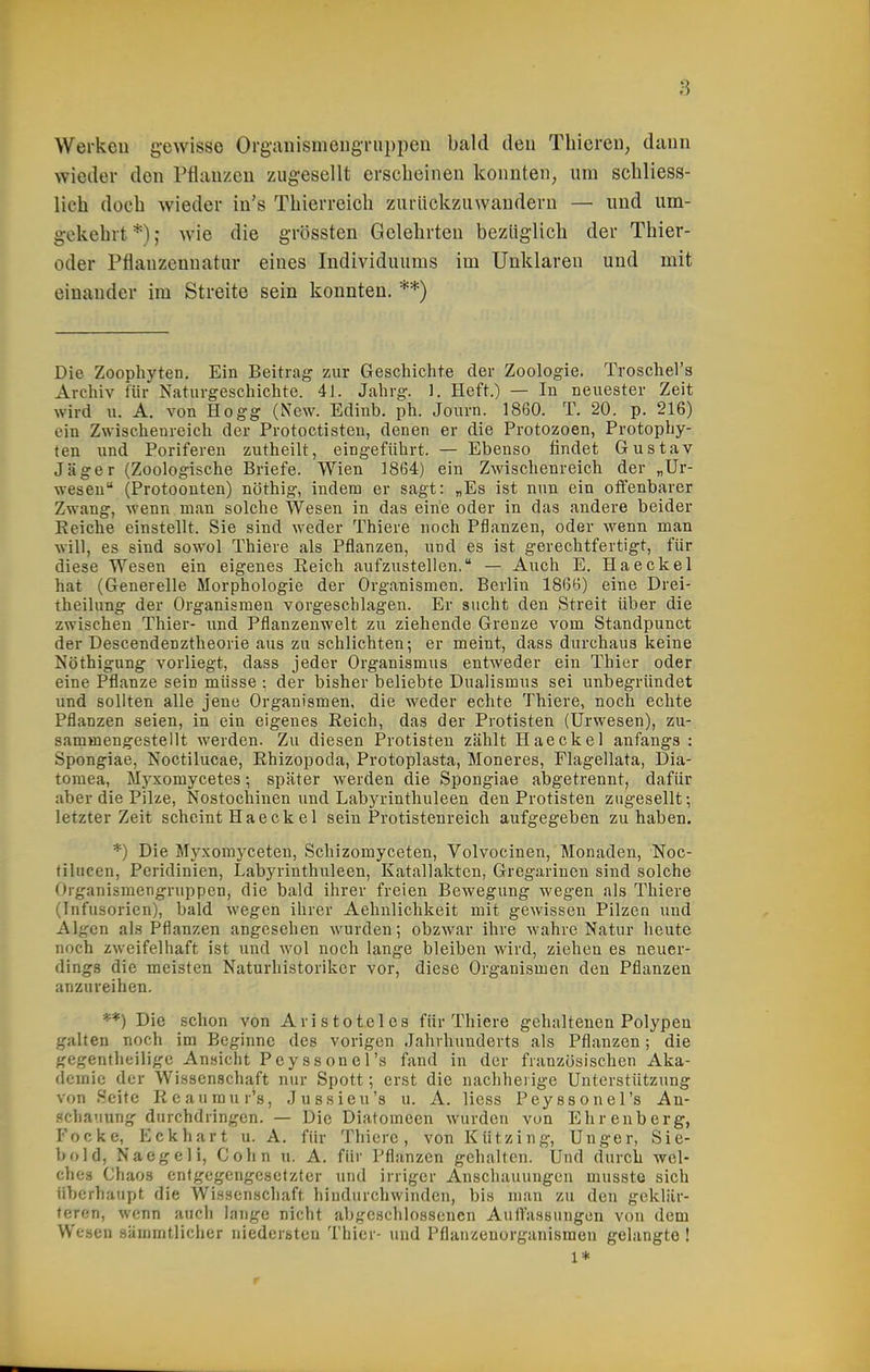 Werkeu gewisse Organismeiigi-uppeii bald deu Thicren, dann wieder den Pfiauzeu zugesellt erscheinen konnten, um schliess- lich doch wieder in's Thierreich zurückzuwandern — und um- gekehrt *); wie die grössten Gelehrten bezüglich der Thier- oder Pflauzennatur eines Individuums im Unklaren und mit einander im Streite sein konnten. **) Die Zoophyten. Ein Beitrag zur Geschichte der Zoologie. Troschel's Archiv für Naturgeschichte. 41. Jahrg. 1. Heft.) — In neuester Zeit wird u. A. von Hogg (New. Edinb. ph. Journ. 1860. T. 20. p. 216) ein Zwischenreich der Protoctisten, denen er die Protozoen, Protophy- ten xmä Poriferen zutheilt, eingeführt. — Ebenso findet Gustav Jäger (Zoologische Briefe. Wien 1864) ein Zwischenreich der „Ur- weseu (Protoonten) nöthig, indem er sagt: „Es ist nun ein offenbarer Zwang, wenn man solche Wesen in das eine oder in das andere beider Keiche einstellt. Sie sind weder Thiere noch Pflanzen, oder wenn man will, es sind sowol Thiere als Pflanzen, und es ist gerechtfertigt, für diese Wesen ein eigenes Eeich aufzustellen. — Auch E. Haeckel hat (Generelle Morphologie der Organismen. Berlin 1866) eine Drei- theilung der Organismen vorgeschlagen. Er sucht den Streit über die zwischen Thier- und Pflanzenwelt zu ziehende Grenze vom Standpunct der Descendenztheorie aus zu schlichten; er meint, dass durchaus keine Nöthigung vorliegt, dass jeder Organismus entweder ein Thier oder eine Pflanze sein müsse : der bisher beliebte Dualismus sei unbegründet und sollten alle jene Organismen, die weder echte Thiere, noch echte Pflanzen seien, in ein eigenes Reich, das der Protisten (Urwesen), zu- sammengestellt werden. Zu diesen Protisten zählt Haeckel anfangs : Spongiae, Noctilucae, Rhizopoda, Protoplasta, Moneres, Flagellata, Dia- tomea, Myxomycetes •, später werden die Spongiae abgetrennt, dafür aber die Pilze, Nostochinen und Labyrinthuleen den Protisten zugesellt; letzter Zeit scheint Haeckel sein Protistenreich aufgegeben zuhaben. *) Die Myxomyceten, Schizomyceten, Volvocinen, Monaden, Noc- filucen, Peridinien, Labyrinthuleen, Katallakten, Gregarinen sind solche Organismengruppen, die bald ihrer freien Bewegung wegen als Thiere (Infusorien), bald wegen ihrer Aehnlichkeit mit gewissen Pilzeu und Algen als Pflanzen angesehen wurden; obzwar ihre wahre Natur heute noch zweifelhaft ist und wol noch lange bleiben wird, ziehen es neuer- dings die meisten Naturhistoriker vor, diese Organismen den Pflanzen anzureihen. **) Die schon von Aristoteles für Thiere gehaltenen Polypen galten noch im Beginne des vorigen Jahrhunderts als Pflanzen; die gegentheilige Ansicht Pey SS onel's fand in der französischen Aka- demie der Wissenschaft nur Spott; erst die nachherige Unterstützung von .Seite Reaumur's, Jussieu's u. A. Hess Peyssonel's An- .«chauiing durchdringen. — Die Diatomeen wurden von Ehrenberg, Focke, Eck hart u. A. für Thiere, von Kützing, Unger, Sie- bold, Naegeli, Cohn u. A. für Pflanzen gehalten. Und durch wel- ches Chaos entgegengesetzter und irriger Anschauungen musste sich überhaupt die Wissenschaft hindurchwinden, bis man zu den geklär- teren, wenn auch lange nicht abgcscliiossenen Auflassungen von dem Wesen sämmtlicher niedersten Thier- und Püanzenorganismen gelangte ! 1* r