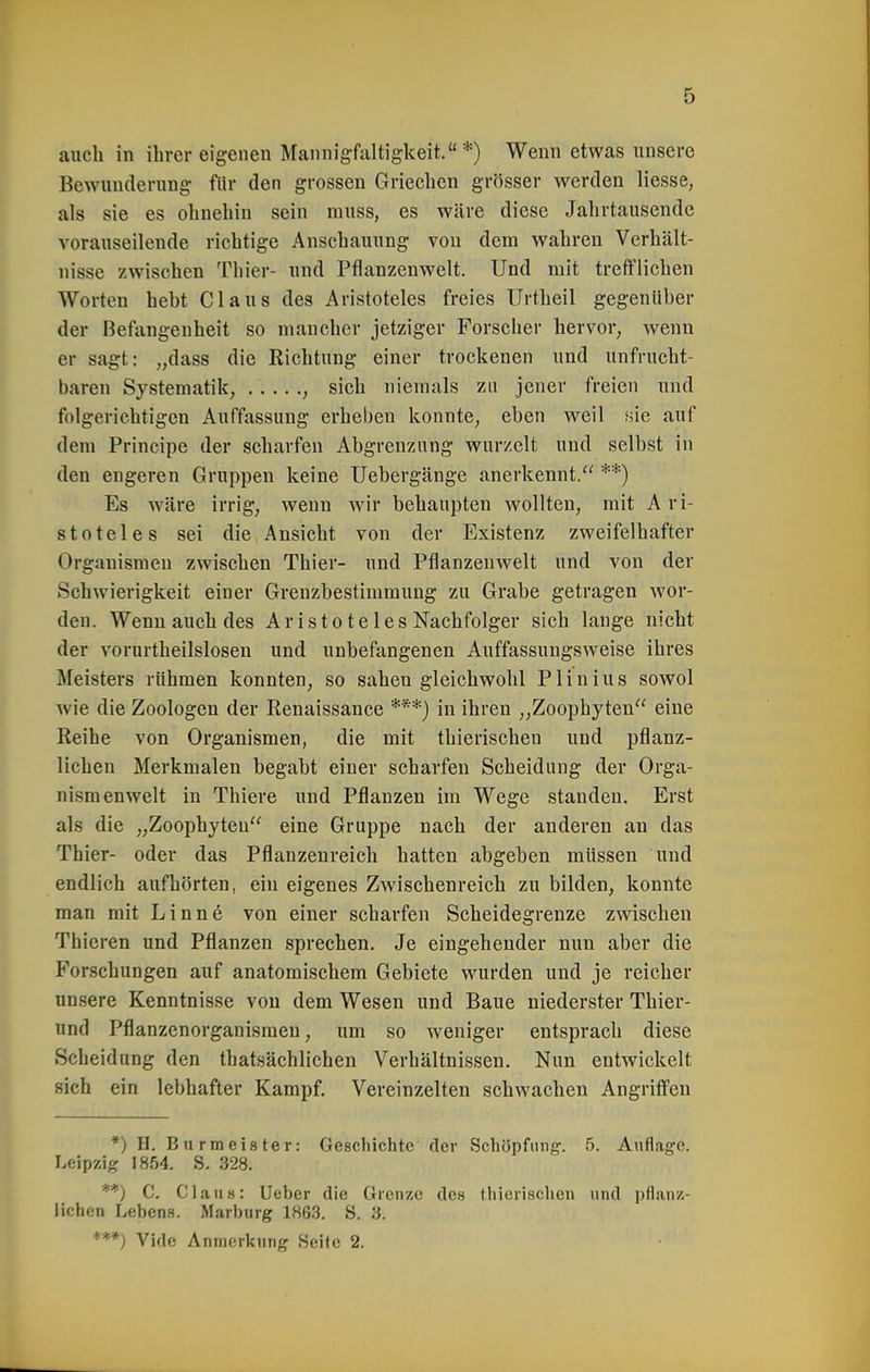 auch in ihrer eigenen Mannigfaltigkeit.*) Wenn etwas unsere Bewunderung fltr den grossen Griechen grösser werden Hesse, als sie es ohnehin sein muss, es wäre diese Jahrtausende vorauseilende richtige Anschauung von dem wahren Verhält- nisse zwischen Thier- und Pflanzenwelt. Und mit trefflichen Worten heht Claus des Aristoteles freies Urtheil gegenüber der Befangenheit so mancher jetziger Forscher hervor, wenn er sagt: „dass die Richtung einer trockenen und unfrucht- baren Systematik, , sich niemals zu jener freien und folgerichtigen Auffassung erheben konnte, eben weil sie auf dem Principe der scharfen Abgrenzung wurzelt und selbst in den engeren Gruppen keine Uebergänge anerkennt. **) Es wäre irrig, wenn wir behaupten wollten, mit A ri- stoteles sei die Ansicht von der Existenz zweifelhafter Organismen zwischen Thier- und Pflanzenwelt und von der SchAvierigkeit einer Grenzbestimmung zu Grabe getragen wor- den. Wenn auch des Aristoteles Nachfolger sich lange nicht der vorurtheilslosen und unbefangenen Auffassungsweise ihres Meisters rühmen konnten, so saheu gleichwohl Plinius sowol wie die Zoologen der Eenaissance ***) in ihren „Zoophyten eine Reihe von Organismen, die mit thierischen und pflanz- lichen Merkmalen begabt einer scharfen Scheidung der Orga- nismenwelt in Thiere und Pflanzen im Wege standen. Erst als die „Zoophyteu eine Gruppe nach der anderen an das Thier- oder das Pflanzenreich hatten abgeben müssen und endlich aufhörten, ein eigenes Zwischenreich zu bilden, konnte man mit L i n n 6 von einer scharfen Scheidegrenze zwischen Thieren und Pflanzen sprechen. Je eingehender nun aber die Forschungen auf anatomischem Gebiete wurden und je reicher unsere Kenntnisse vou dem Wesen und Baue niederster Thier- und Pflanzenorganismeu, um so weniger entsprach diese Scheidung den thatsächlichen Verhältnissen. Nun entwickelt sich ein lebhafter Kampf. Vereinzelten schwachen Angriffen *) H. Bnrmeister: Geschichte der Schüpfuiig. 5. Auflage. Leipzig 1854. S. 328. '**) C. Cialis: Ueber die Grenze des thierischen und pflanz- lichen Lebens. Marburg 1863. S. 3. ***) Vide Anmerkung Seite 2.