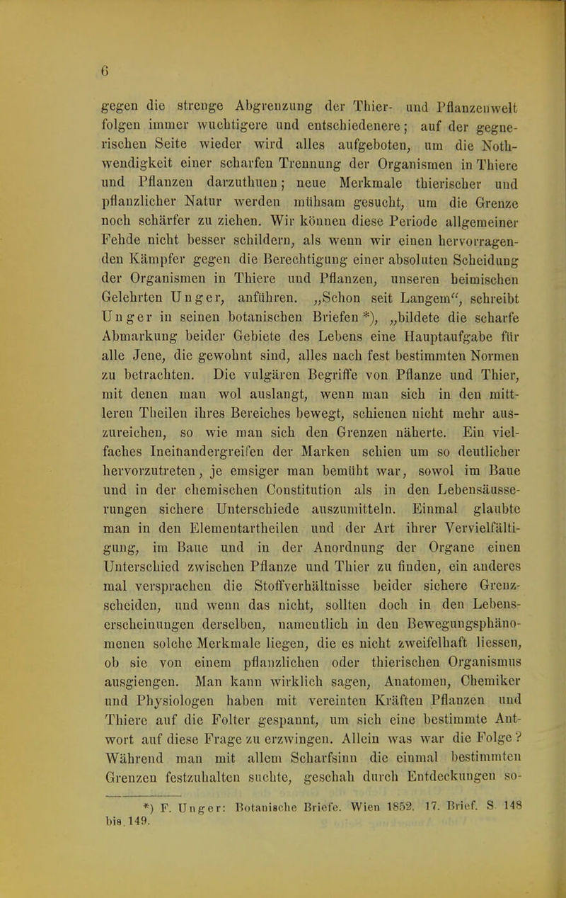 gegen die strenge Abgrenzung der Thier- und Pflanzenwelt folgen immer wuchtigere und entschiedenere; auf der gegne- rischen Seite wieder wird alles aufgeboten, um die Noth- wendigkeit einer scharfen Trennung der Organismen in Thiere und Pflanzen darzuthuen; neue Merkmale thierischer und pflanzlicher Natur werden mühsam gesucht, um die Grenze noch schärfer zu ziehen. Wir können diese Periode allgemeiner Fehde nicht besser schildern, als wenn wir einen hervorragen- den Kämpfer gegen die Berechtigung einer absoluten Scheidung der Organismen in Thiere und Pflanzen, unseren beimischen Gelehrten Unger, anführen. „Schon seit Langem, schreibt U n g e r in seinen botanischen Briefen *), „bildete die scharfe Abmarkung beider Gebiete des Lebens eine Hauptaufgabe für alle Jene, die gewohnt sind, alles nach fest bestimmten Normen zu betrachten. Die vulgären Begriff'e von Pflanze und Thier, mit denen man wol auslangt, wenn man sich in den mitt- leren Theilen ihres Bereiches bewegt, schienen nicht mehr aus- zureichen, so wie man sich den Grenzen näherte. Ein viel- faches Ineinandergreifen der Marken schien um so deutlicher hervorzutreten, je emsiger mau bemüht war, sowol im Baue und in der chemischen Constitution als in den Lebensäusse- rungen sichere Unterschiede auszumitteln. Einmal glaubte man in den Elementartheilen und der Art ihrer Vervielfälti- gung, im Baue und in der Anordnung der Organe einen Unterschied zwischen Pflanze und Thier zu finden, ein anderes mal versprachen die Stofifverhältnisse beider sichere Greuz- scheiden, und wenn das nicht, sollten doch in den Lebens- erscheinungen derselben, namentlich in den Bewegungsphäno- meuen solche Merkmale liegen, die es nicht zweifelhaft Hessen, ob sie von einem pflanzlichen oder thierischen Organismus ausgiengen. Man kann wirklich sagen, Anatomen, Chemiker und Physiologen haben mit vereinten Kräften Pflanzen und Thiere auf die Folter gespannt, um sich eine bestimmte Ant- wort auf diese Frage zu erzwingen. Allein was war die Folge? Während man mit allem Scharfsinn die einmal bestimmten Grenzen festzuhalten suchte, geschah durch Entdeckungen so- *) F. Ungcr: Botanische Briefe. Wien 1852, 17. Brief. S 148 bis. 149.