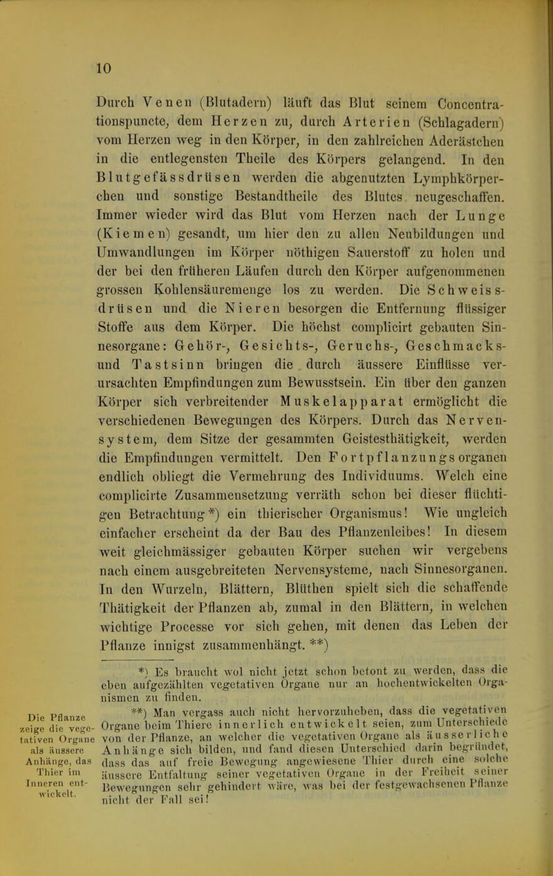 Durch Venen (Blutadern) läuft das Blut seinem Concentra- tionspuncte, dem Herzen zu, durch Arterien (Schlagadern) vom Herzen weg in den Körper, in den zahlreichen Aderästchen in die entlegensten Theile des Körpers gelangend. In den Blutgefässdrüsen werden die abgenutzten Lymphkörper- chen und sonstige Bestandtheile des Blutes neugeschaffen. Immer wieder wird das Blut vom Herzen nach der Lunge (Kiemen) gesandt, um hier den zu allen Neubildungen und Umwandlungen im Körper nöthigen Sauerstoff zu holen und der bei den früheren Läufen durch den Klh-per aufgenommenen grossen Kohlensäuremeuge los zu werden. Die Schweis s- drtisen und die Nieren besorgen die Entfernung flüssiger Stoffe aus dem Körper. Die höchst complicirt gebauten Sin- nesorgane: Gehör-, Gesichts-, Geruchs-, Geschmacks- uud Tastsinn bringen die durch äussere Einflüsse ver- ursachten Empfindungen zum Bewusstsein. Ein über den ganzen Körper sich verbreitender Muskelapparat ermöglicht die verschiedenen Bewegungen des Körpers. Durch das Nerven- system, dem Sitze der gesammten Geistesthätigkeit, werden die Empfindungen vermittelt. Den Fortpflanzungs organeu endlich obliegt die Vermehrung des Individuums. Welch eine complicirte Zusammensetzung verräth schon bei dieser flüchti- gen Betrachtung*) ein thierischer Organismus! Wie ungleich einfacher erscheint da der Bau des Pflanzenleibes! In diesem weit gleichmässiger gebauten Körper suchen wir vergebens nach einem ausgebreiteten Nervensysteme, nach Sinnesorganen. In den Wurzeln, Blättern, Blüthen spielt sich die schaffende Thätigkeit der Pflanzen ab, zumal in den Blättern, in welchen wichtige Processe vor sich gehen, mit denen das Leben der Pflanze innigst zusammenhängt. **) *) Es braucht wol nicht jetzt schon betont zu werden, dass die eben aufgezählten vegetativen Organe nur an hochentwickelten Orga- nismen zu finden. j^. p„ **) Man vergass auch nicht hervorzuheben, dass die vegetativen zeiKc die ve-c- Organe beim Thierc innerlich entwickelt seien, zum Unterschiede tativen Organe von der Pflanze, an welcher die vegetativen Organe als äusscrlicho als äussere Anhänge sich bilden, und fand diesen Unterschied darin begründet, Anhiinge, das (\.^^^ (j^g auf freie Bewegung angewiesene Thier durch eine solche Thier im äussere Entfaltung seiner vegetativen Organe in der Freiheit seiner Inneren ent- j^ewcgungen sclir gehindert wäre, was bei der festgewachsenen Pflanze wickelt. ^^^j. Pj^jj ggj.