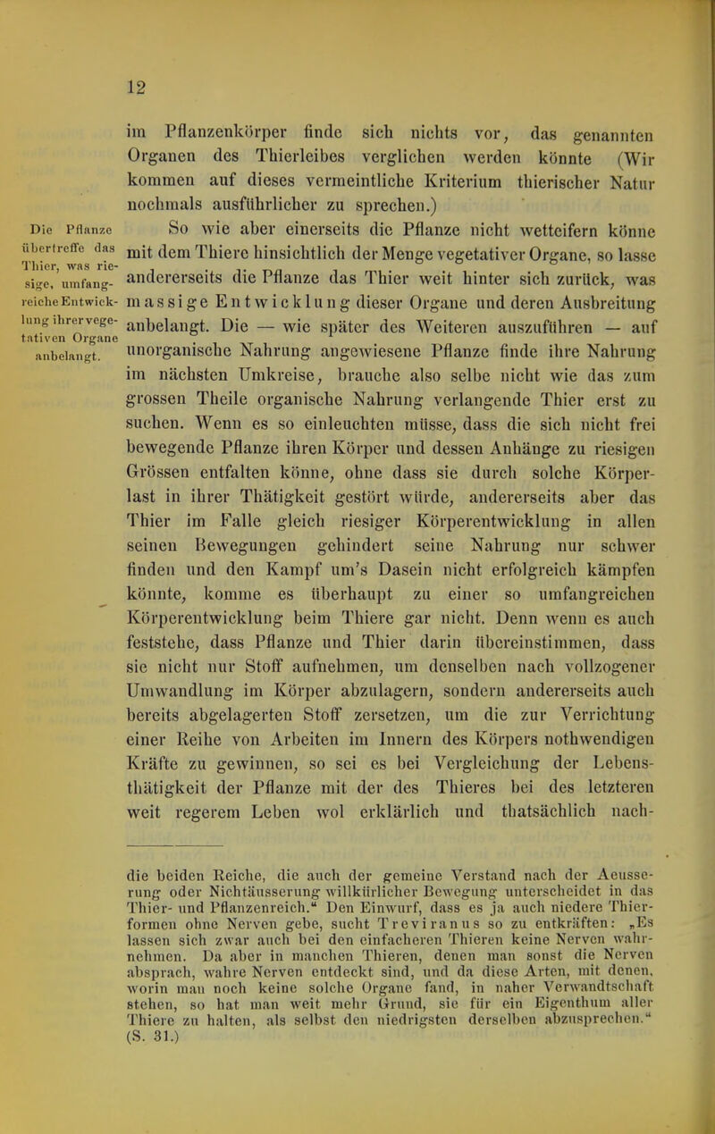 im Pflanzenkih-per finde sich nichts vor, das genannten Organen des Thierleibes verglichen werden könnte (Wir kommen auf dieses vermeintliche Kriterium thierischer Natur nochmals ausführlicher zu sprechen.) Die Pflanze So wic aber einerseits die Pflanze nicht wetteifern könne übertreffe das jqJj ^\qj^ Thicrc hinsichtlich der Menge vegetativer Organe, so lasse Tliicr WAS nc sige.'uinfang- andererseits die Pflanze das Thier weit hinter sich zurück, was reicheEntwick- massigc Entwicklung dieser Orgaue und deren Ausbreitung hing ihrervege- anbelangt. Die — wie später des Weiteren auszuführen — auf fativen Organe anbelangt, norgauische Nahrung angewiesene Pflanze finde ihre Nahrung im nächsten Umkreise, brauche also selbe nicht wie das zum grossen Theile organische Nahrung verlangende Thier erst zu suchen. Wenn es so einleuchten müsse, dass die sich nicht frei bewegende Pflanze ihren Körper und dessen Anhänge zu riesigen Grössen entfalten könne, ohne dass sie durch solche Körper- last in ihrer Thätigkeit gestört würde, andererseits aber das Thier im Falle gleich riesiger Körperentwicklung in allen seinen Bewegungen gehindert seine Nahrung nur schwer finden und den Kampf um's Dasein nicht erfolgreich kämpfen könnte, komme es überhaupt zu einer so umfangreichen Körperentwicklung beim Thiere gar nicht. Denn wenn es auch feststehe, dass Pflanze und Thier darin übereinstimmen, dass sie nicht nur Stoff aufnehmen, um denselben nach vollzogener Umwandlung im Körper abzulagern, sondern andererseits auch bereits abgelagerten Stotf zersetzen, um die zur Verrichtung einer Reihe von Arbeiten im Innern des Körpers nothwendigen Kräfte zu gewinnen, so sei es bei Vergleichung der Lebens- thätigkeit der Pflanze mit der des Thieres bei des letzteren weit regerem Leben wol erklärlich und thatsächlich nach- die beiden Reiche, die auch der gemeine Verstand nach der Aeussc- rung oder Nichtäusserung willkürlicher Bewegung' unterscheidet in das Thier- und Pflanzenreich. Den Einwurf, dass es Ja auch niedere Thier- formen ohne Nerven gebe, sucht Treviranus so zu entkräften: „Es lassen sich zwar auch bei den einfacheren Thieren keine Nerven wahr- nehmen. Da aber in manchen Thieren, denen man sonst die Nerven absprach, wahre Nerven entdeckt sind, nnd da diese Arten, mit denen, worin man noch keine solche Organe fand, in naher Verwandtschaft stehen, so hat man weit mehr Grund, sie für ein Eigenthum aller Thiere zu halten, als selbst den niedrigsten derselben abzusprechen. (S. 31.)
