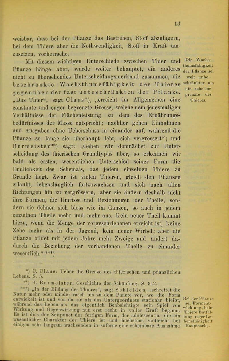 weisbar, tlass bei der Pfiiiuze das Bestreben, Stoff abzulagern, bei dem Thiere aber die Notliwendigkeit, Stoff in Kraft um- zusetzen, vorlierrsclie. Mit diesem wichtigen Unterschiede zwischen Thier und Waehs- - . , , thumsfiihigkeit Pflanze hänge aber, wurde weiter behauptet, ein anderes ^^j. pflanze sei nicht zu Ubersehendes Unterscheidungsmerkmal zusammen, die weit unbe- besch rankte Wachsthumsfähigkeit des Thi er es ^'^^'^^^^^ gegenüber der fast unbes chränkten der Pflanze, grenzte des „Das Thier, sagt Claus*), „erreicht im Allgemeinen eine Thieres. coustante und enger begrenzte Grösse, welche dem jedesmaligen Verhältnisse der Flächenleistung zu dem des Ernährungs- bedürfnisses der Masse entspricht; nachher gehen Einnahmen uud Ausgaben ohne Ueberschuss in einander auf, während die Pflanze so lange sie überhaupt lebt, sich vergrössert; und Burmeister**) sagt: „Gehen wir demnächst zur Unter- scheidung des thierischen Grundtypus über, so erkennen wir bald als ersten, wesentlichen Unterschied seiner Form die Endlichkeit des Schema's, das jedem einzelnen Thiere zu Grunde liegt. Zwar ist vielen Thieren, gleich den Pflanzen erlaubt, lebenslänglich fortzuwachsen und sich nach allen Eichtungen hin zu vergrössern, aber sie ändern deshalb nicht ihre Formen, die Umrisse und Beziehungen der Theile, son- dern sie dehnen sich bloss wie im Ganzen, so auch in jedem einzelnen Theile mehr und mehr aus. Kein neuer Theil kommt hiezu, wenn die Menge der vorgeschriebenen erreicht ist, keine Zehe mehr als in der Jugend, kein neuer Wirbel; aber die Pflanze bildet mit jedem Jahre mehr Zweige und ändert da- durch die Beziehung der vorhandenen JTheile zu einander wesentlich. ***) *) C. Claus: lieber die Grenze des thierischen und pflanzlichen Lebens. S, 5. **) H, Burmeister: Geschichte der Schöpfung. S. 342. ***) »In der Bildung des Thieres, sagt Schleiden, „schreitet die Natur mehr oder minder rasch bis zu dem Puncto vor, wo die Form entwickelt ist und von da an als das Untergeordnete stationär bleibt, Bei derPrtanze während das Leben als das eigentlich Beabsichtigte sein Spiel von sei lonnent- Wirkung und Gegenwirkung nun erst recht in voller Kraft beginnt, i'hiere'Eutw E» ist dies der Zcitpunct der fertigen Form, der adolcscentia, die ein tun),' reger Lc- wesentlicher Charakter der Thiere ist und höchstens vielleicht bei bcn-stliiitigkeit einigen sehr langsam wachsenden in soferne eine scheinbare Ausnahme Hauptsachg.