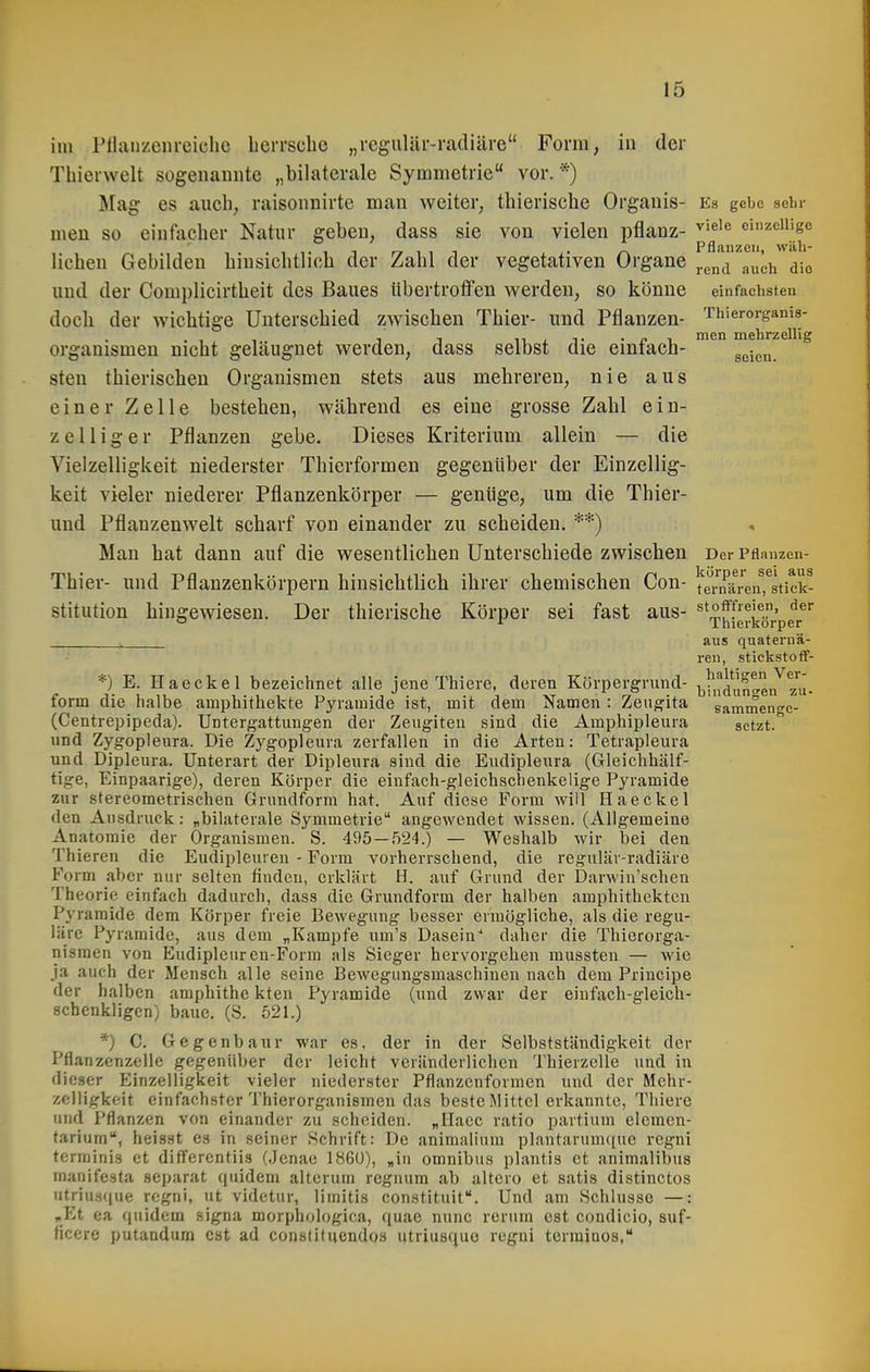 im Pllanzenreiclie berrscbe „rcgiiliir-radiäre Form, in der Thierwelt sogenamite „bilaterale Symmetrie vor. *) Mag es auch, raisonnirte man weiter, thieriscbe Organis- Es gebe sein- men so einfticher Natur geben, dass sie von vielen pflanz- einzeilige .ii-iT rr ^ ^ 1 ■• /-\ PflanZGll, Wäll- licben Gebilden binsicbtliob der Zabl der vegetativen Organe ^.^^^ ^^^^i die und der Complicirtbeit des Baues libertroffen werden, so könne einfachsten docb der wichtige Unterschied zwischen Thier- und Pflanzen- Thierorganis- Hlcn mg1irzeili ^ Organismen nicht geläugnet werden, dass selbst die einfach- ^^j^^ steu thierischen Organismen stets aus mehreren, nie aus einer Zelle besteben, während es eine grosse Zabl ein- zelliger Pflanzen gebe. Dieses Kriterium allein — die Vielzelligkeit niederster Tbierformen gegenüber der Einzellig- keit vieler niederer Pflanzenkörper — genüge, um die Thier- und Pflanzenwelt scharf von einander zu scheiden. **) Man hat dann auf die wesentlichen Unterschiede zwischen Der Pflanzen- Thier- und Pflanzenkörpern hinsichtlich ihrer chemischen Con- taMi^iren^stick- stitution hingewiesen. Der thierische Körper sei fast aus- ^'ff''^'^.' ° ^ Thierkorper ^ aus quaternä- ren, stickstoff- *) E. Haeckel bezeichnet alle jene Thiere, deren Körpergriind- |jf,iduntei72ui. form die halbe aniphithekte Pyramide ist, mit dem Namen : Zeiigita sammenfe- (Centrepipeda). Untergattungen der Zeiigiteu sind die Amphipleura setzt. und Zygopleura. Die Zygopleura zerfallen in die Arten: Tetrapleura und Dipleura. Unterart der Dipleura sind die Eudipleura (Gleichhälf- tige, Einpaarige), deren Körper die einfach-gleichschenkelige Pyramide zur stereometrischen Grundform hat. Auf diese Form will Haeckel den Ausdruck: „bilaterale Symmetrie angewendet wissen. (Allgemeine Anatomie der Organismen. S. 495 — 524.) — Weshalb wir bei den Thieren die Eudipleuren - Form vorherrschend, die regulär-radiäre Form aber nur selten finden, erklärt H. auf Grund der Darwin'schen Theorie einfach dadurch, dass die Grundform der halben amphithekten Pyramide dem Körper freie Bewegung besser ermögliche, als die regu- läre Pyramide, aus dem „Kampfe um's Dasein^ daher die Thierorga- nisraen von Eudipleurcn-Form als Sieger hervorgehen mussten — wie ja auch der Mensch alle seine Bewegungsmaschineu nach dem Principe der halben amphithc kten Pyramide (und zwar der einfach-gleich- schenkligen) baue. (S. 521.) *) C. Gegenbaur war es, der in der Selbstständigkeit der Pflanzenzelle gegenüber der leicht veränderlichen Thierzelle und in dieser Einzelligkeit vieler niederster Pflanzenformen und der Mehr- zciligkeit einfachster Thierorganismen das beste Mittel erkannte, Thiere und Pflanzen von einander zu scheiden. „ITacc ratio partium elemen- tarium, heisst es in seiner Schrift: De animalium plantarunutue regni tcrminis et differentiis {.Jenae 1860), „in omnibus plantis et animalibus manifesta separat qiiidem alterum regnura ab altero et satis distinctos utriusque regni, ut videtur, limitis constituit. Und am Schlüsse —: „Et ea ([uidem signa morphologica, quae nunc rerum est condicio, suf- ficere putandum est ad constitueudos utriusquo rcgui termiuos,