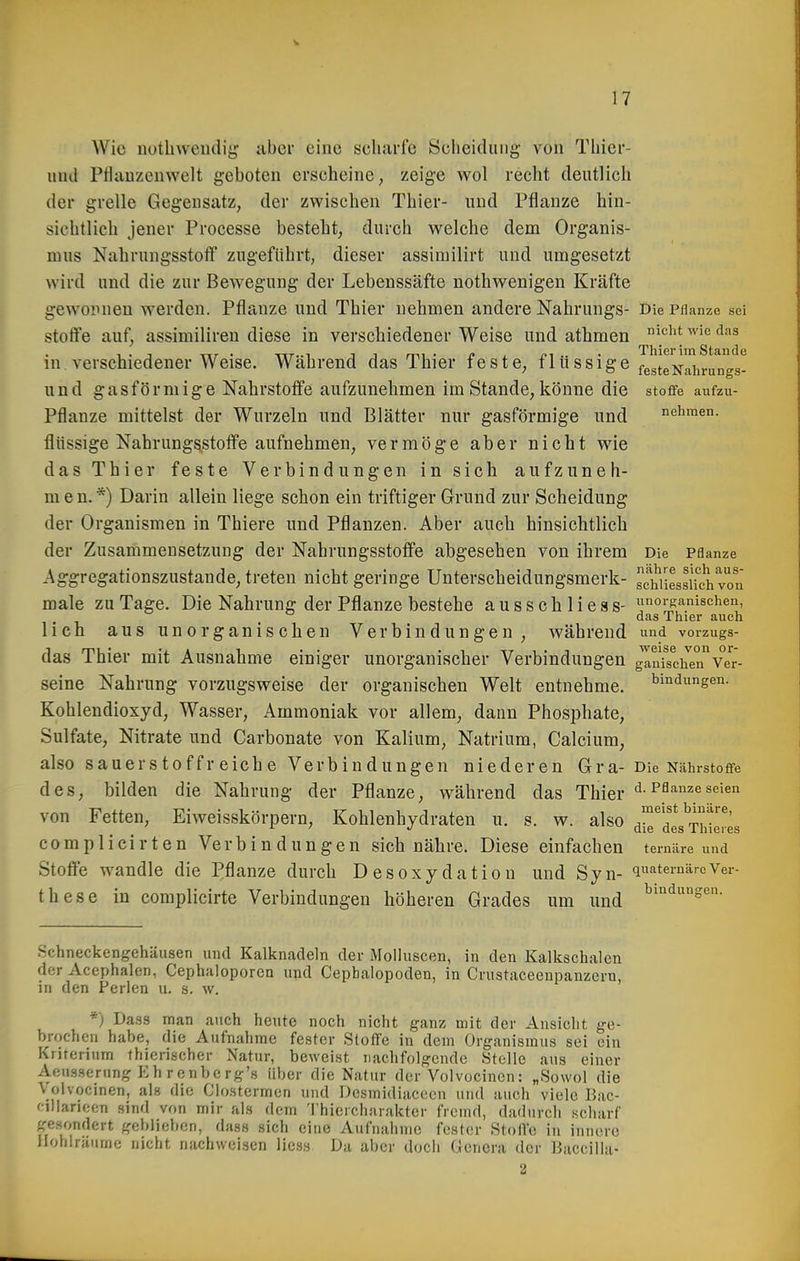 Wie iiütbweiuiig aber eine scliarfe Sclieidiiiig von Thicr- imd Pfluuzcuwelt geboten erseheine, zeige wol recht deutlich der grelle Gegensatz, der zwischen Thier- und Pflanze hin- sichtlich jener Processe besteht, durch welche dem Organis- mus Nahrungsstotf zugeführt, dieser assimilirt und umgesetzt wird und die zur Bewegung der Lebenssäfte nothwenigen Kräfte gewopuen werden. Pflanze und Thier nehmen andere Nahrungs- Die Pflanze sei stotfe auf, assimiliren diese in verschiedener Weise und athmen ^'^'^^ in verschiedener Weise. Während das Thier feste, flüssige ^gglgj^j^i^^^^gg! und gasförmige Nährstoffe aufzunehmen im Stande, könne die stoflfe aufzu- Pflanze mittelst der Wurzeln und Blätter nur gasförmige und nehmen, flüssige Nahrungsstoffe aufnehmen, vermöge aber nicht wie das Thier feste Verbindungen in sich aufzuneh- men.*) Darin allein liege schon ein triftiger Grund zur Scheidung der Organismen in Thiere und Pflanzen. Aber auch hinsichtlich der Zusammensetzung der Nahrungsstofife abgesehen von ihrem Die Pflanze Aggregationszustande, treten nicht geringe Unterscheidungsmerk- SiLsUch von male zu Tage. Die Nahrung der Pflanze bestehe aussehlies s- oiKanischen, _  das Thier auch lieh aus unorganischen Verbindungen, während und vorzugs- das Thier mit Ausnahme einiger unorganischer Verbindungen JlnTschen'^Ve'r- seine Nahrung vorzugsweise der organischen Welt entnehme. Bindungen. Kohlendioxyd, Wasser, Ammoniak vor allem, dann Phosphate, Sulfate, Nitrate und Carbonate von Kalium, Natrium, Calcium, also sauerstoffreiche Verbindungen niederen Gra- Die Nährstoffe des, bilden die Nahrung der Pflanze, während das Thier d. Pflanze seien von Fetten, Eiweisskörpern, Kohlenhydraten u. s. w. also d™^des^Thteres complicirten Verbindungen sich nähre. Diese einfachen temäre und Stoife wandle die Pflanze durch Desoxydation und Syn- quaternärcVer- th es e in complicirte Verbindungen höheren Grades um und ^'^''s^- Schneckengehäusen und Kalknadeln der Molluscen, in den Kalkschalen der Acephalen, Cephaloporen und Cepbalopoden, in Crustaceeupanzern, in den Peilen u. s. w. *) Dass man auch heute noch nicht ganz mit der Ansicht ge- brochen habe, die Aufnahme fester Stoffe in dem Organismus sei ein Kriterium thierischer Natur, beweist nachfolgende Stelle aus einer Aen.s.sernng Eh renberg's über die Natur der Volvocinon: „Sowol die Volvocinen, als die Clostcrmen und Dcsmidiacccu und auch viele Bac- fiUarieen sind von mir als dem Thierchiirakter fremd, dadurch scharf gesondert geblieben, dass sich eine Aufnahme fester Stoffe in innere Hohlräume nicht nachweisen Hess Da aber doch Genera der Baccillii-