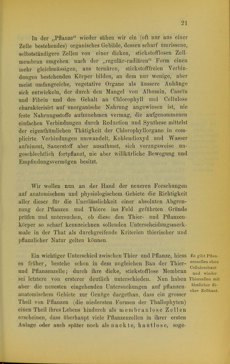 In der „Pflanze wieder sähen wir ein (oft nur aus einer Zelle bestehendes) organisches Gebilde, dessen scharf umrissene, selbstständigere Zellen von einer dicken, stickstofflosen Zell- membran umgeben, nach der „regiilär-radiären Form einen mehr gleichmässigen, aus tcrnärcn, stickstofffreien Verbin- dungen bestehenden Körper bilden, an dem nur wenige, aber meist umfangreiche, vegetative Organe als äussere Anhänge sich entwickeln, der durch den Mangel von Albumin, Casein und Fibrin und den Gehalt an Chlorophyll und Cellulose charakterisirt auf unorganische Nahrung angewiesen ist, nie feste Nahrungsstoffe aufzunehmen vermag, die aufgenommenen einfachen Verbindungen durch Reduction und Synthese mittelst der eigenthUmlichen Thätigkeit der Chlorophyllorgane in com- plicirte Verbindungen umwandelt, Kohlendioxyd und Wasser aufnimmt, Sauerstoff aber ausathraet, sich vorzugsweise un- geschlechtlich fortpflanzt, nie aber tvillkürliche Bewegung und Empfiudungsvermögen besitzt. Wir wollen nun an der Hand der neueren Forschungen auf anatomischem und physiologischem Gebiete die Richtigkeit aller dieser für die ünerlässlichkeit einer absoluten Abgren- zung der Pflanzen und Thiere ins Feld geführten Gründe prüfen und untersuchen, ob diese den Thier- und Pflanzeu- körper so scharf kennzeichnen sollenden Unterscheidungsmerk- male in der That als durchgreifende Kriterien thierischer und pflanzlicher Natur gelten können. Ein wichtiger Unterschied zwischen Thier und Pflanze, hiess Es gibt Pflan- es früher, bestehe schon in dem ungleichen Bau der Thier- zenzeiienoiuie und Pflanzenzelle; durch ihre dicke, stickstofflose Membran ^^^^ wieder sei letztere von ersterer deutlich unterschieden. Nun haben ThierzeUen mit aber die neuesten eingehenden Untersuchungen auf pflanzen- ■^^'^her di- anatomischem Gebiete zur Genüge dargethan, dass ein grosser Theil von Pflanzen (die niedersten Formen der Thallophyten) einen Theil ihres Lebens hindurch als membranlose Zellen erscheinen, dass überhaupt viele Pflanzenzellcn in ihrer ersten Anlage oder anch später noch als nackte, hautlose, soge- eker Zellliaut.
