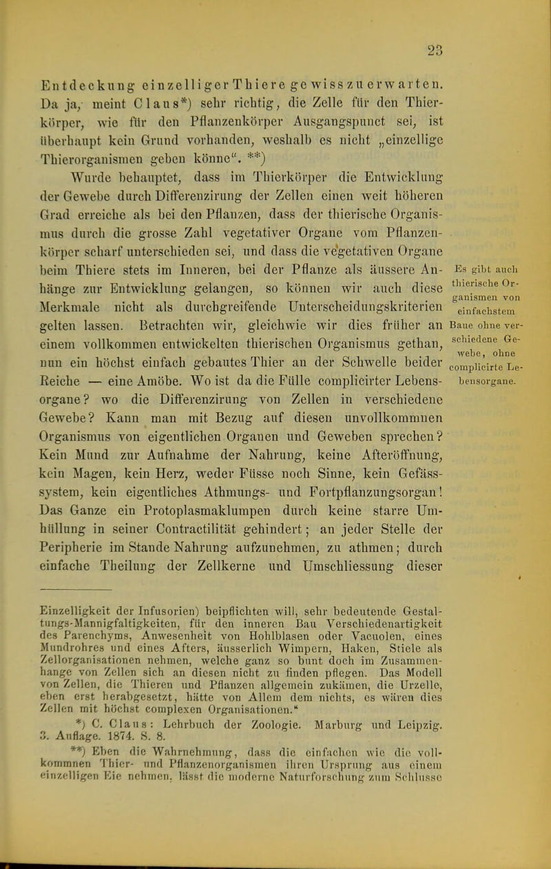 Entdeck 11 ng einzelngerThieregewiss zu erwarten. Da ja/ meint Claus*) sehr richtig, die Zelle für den Thier- körper, wie fllr den Pfianzenkörper Ausgangspunct sei, ist überhaupt kein Grund vorhanden, weshalb es nicht „einzellige Thierorganisnien geben könne. **) Wurde behauptet, dass im Thierkörper die Entwicklung der Gewebe durch Differenzirung der Zellen einen weit höheren Grad erreiche als bei den Pflanzen, dass der thierische Organis- mus durch die grosse Zahl vegetativer Organe vom Pflanzen- körper scharf unterschieden sei, und dass die vegetativen Organe beim Thiere stets im Inneren, bei der Pflanze als äussere An- Es gibt auch hänge zur Entwicklung gelangen, so können wir auch diese t^'i^nsche Or- „ , T . ganismen von Merkmale nicht als durchgreifende Unterscheidungskriterien einfachstem gelten lassen. Betrachten wir, gleichwie wir dies früher an Baue ohne vei- einem vollkommen entwickelten thierischen Organismus gethan, schiedene Ge- webe , ohne nun ein höchst einfach gebautes Thier an der Schwelle beider eompiieirte Le- Reiche — eine Amöbe. Wo ist da die Fülle complicirter Lebens- bensorgane. Organe? wo die Differenzirung von Zellen in verschiedene Gewebe? Kann man mit Bezug auf diesen unvollkommnen Organismus von eigentlichen Organen und Geweben sprechen ? Kein Mund zur Aufnahme der Nahrung, keine Afteröflfnung, kein Magen, kein Herz, weder Füsse noch Sinne, kein Gefäss- system, kein eigentliches Athmungs- und Fortpflanzungsorgan! Das Ganze ein Protoplasmaklumpen durch keine starre Um- hüllung in seiner Contractilität gehindert; an jeder Stelle der Peripherie im Stande Nahrung aufzunehmen, zu athmen; durch einfache Theilung der Zellkerne und Umschliessung dieser Einzelligkeit der Infusorien) beipflichten will, sehr bedeutende Gestal- tungs-Mannigfaltigkeiten, für den inneren Bau Verschiedenartigkeit des Parenchyms, Anwesenheit von Hohlblasen oder Vacuolen, eines Mundrohres und eines Afters, äusserlich Wimpern, Haken, Stiele als Zellorgani.sationen nehmen, welche ganz so bunt doch im Zusammen- hange von Zellen sich an diesen nicht zu finden pflegen. Das Modell von Zellen, die Thieren und Pflanzen allgemein zukämen, die Urzelle, eben erst herabgesetzt, hätte von Allem dem nichts, es wären dies Zellen mit höchst complexen Organisationen. *) C, Claus: Lehrbuch der Zoologie. Marburg und Leipzig. 3. Auflage. 1874. .S. 8. *'*) Eben die Wahrnehmung, dass die cinf.-ichcn wie die voli- kommnen Thier- und Pflanzenorganismen ilireu Ursprung aus einem einzelligen Eie nehmen, lässt die moderne Naturforschung zum Schlüsse