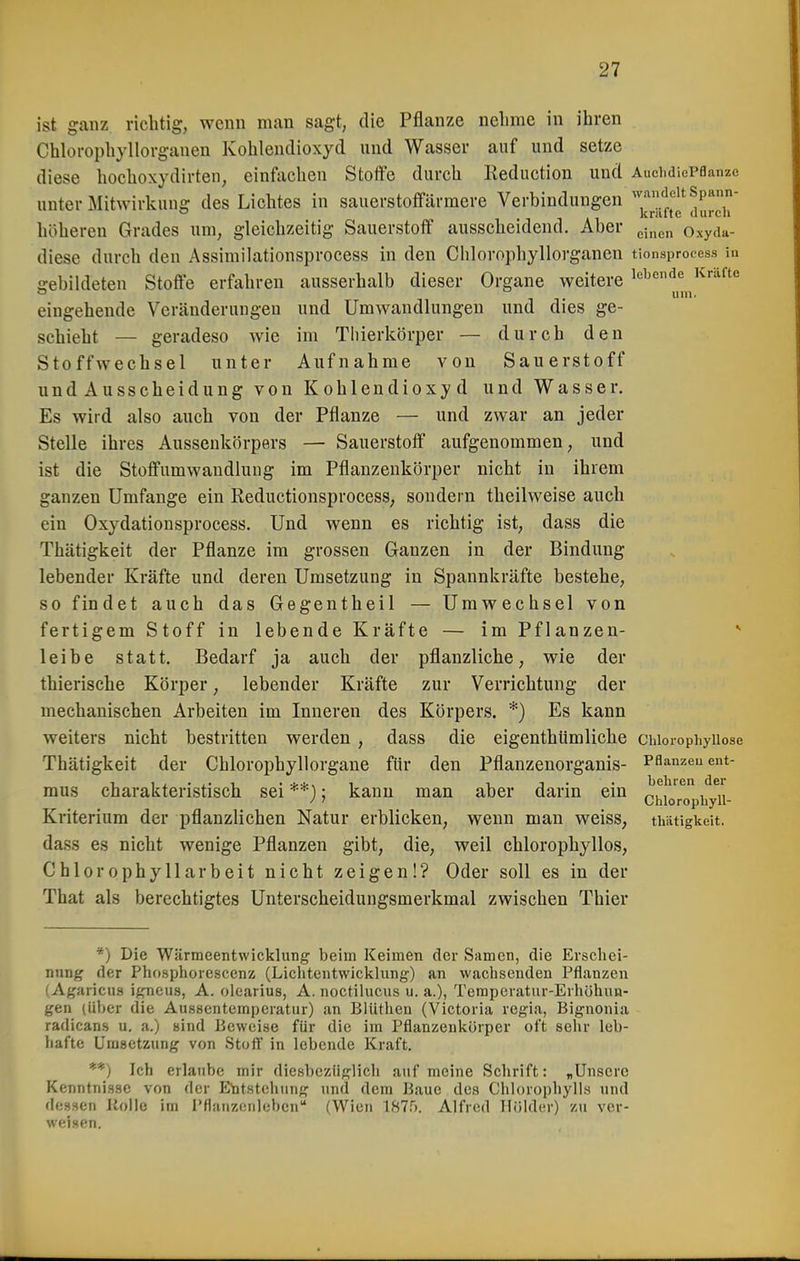 ist ganz richtig, wenn man sagt, die Pflanze nelime in ihren Chlorophyllorgauen Kohlendioxyd und Wasser auf und setze diese hochoxydirten, einfachen Stoffe durch Reduction und AuchdicPflanzc unter Mitwirkung des Lichtes in sauerstoffarmere Verbindungen'^''.'^f^^P*' ° 1 A1 knitte (lurcli höheren Grades um, gleichzeitig Sauerstoff ausscheidend. Aber ^^^^^ Oxyda- diese durch den Assimilationsprocess in den Chlorophyllorganen tionsprocess in gebildeten Stoffe erfahren ausserhalb dieser Organe weitere '^'■^'^ um. eingehende Vcränderuugeu und Umwandlungen und dies ge- schieht — geradeso wie im Tliierkörper — durch den Stoffwechsel unter Aufnahme von Sauerstoff undAusscheidung von Kohlendioxyd und Wasser. Es wird also auch von der Pflanze — und zwar an jeder Stelle ihres Aussenkörpers — Sauerstoff aufgenommen ^ und ist die Stoffumwandlung im Pflanzenkörper nicht in ihrem ganzen Umfange ein Reductionsprocess, sondern theilweise auch ein Oxydationsprocess. Und wenn es richtig ist, dass die Thätigkeit der Pflanze im grossen Ganzen in der Bindung lebender Kräfte und deren Umsetzung in Spannkräfte bestehe, so findet auch das Gegentheil — Umwechsel von fertigem Stoff in lebende Kräfte — im Pflanzen- leibe statt. Bedarf ja auch der pflanzliche, wie der thierische Körper, lebender Kräfte zur Verrichtung der mechanischen Arbeiten im Inneren des Körpers. *) Es kann weiters nicht bestritten werden , dass die eigenthUmliche ciiioiophyiiose Thätigkeit der Chlorophyllorgane für den Pflanzenorganis- Pflanzeuent- mus charakteristisch sei**): kann man aber darin ein J^f!^'^*',^7, ' Chlorophyll- Kriterium der pflanzlichen Natur erblicken, wenn man weiss, thätigkeit. dass es nicht wenige Pflanzen gibt, die, weil chlorophyllos, Chlorophyll arbeit nicht zeigen!? Oder soll es in der That als berechtigtes Unterscheidungsmerkmal zwischen Thier *) Die Wärmeentwicklung beim Keimen der Samen, die Erschei- nnng der Phosphorcscenz (Liclitentwicklung) an wachsenden Pflanzen (Agaricus igneus, A. olearius, A. noctilucus u. a.), Temperatur-Erhöhun- gen (über die Aussentemperatur) an Blüthen (Victoria regia, Bignonia radican.s u. a.) sind Beweise für die im Pflanzenliürper oft sein- leb- hafte Umsetzung von Stoft' in lebende Kraft. **) Ich erlaube mir diesbczüglicli auf meine Schrift: „Unsere Kenntnisse von der Entstehung und dem Baue des Chlorophylls und dessen Holle im l'flanzonlebeii (Wien 1875. Alfred Holder) z\i ver- weisen.