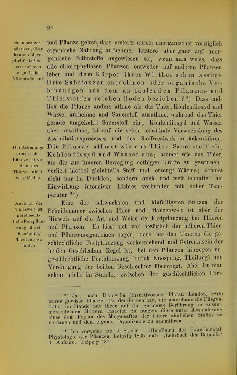 Schmarotzer- lind Pflaiize gelten, dass ersteres ausser unorganischer vorzüglich pflanzen, über- organische Nahrung aufnehme, letztere aber ganz auf unor- haupt cliloro- • i -kt-i i • • phyUfreiePflan- gauischc Nahrstoöe angewiesen sei, wenn man weiss, dass zen nehmen alle chlorophylloscn Pflanzen entweder auf anderen Pflanzen orRÄnische Jeben und dem Körper ihres Wirthes schon assimi- NährstolVe auf. , . , o, , . , , , . , lirte Substanzen entnehmen oder organische Ver- bindungen aus dem an faulenden Pflanzen- und Thierstoffen reichen Boden beziehen!?*) Dass end- lich die Pflanze anders athme als das Thier, Kohlendioxyd und Wasser aufnehme und Sauerstoff ausathme, während das Thier gerade umgekehrt Sauerstoff ein-, Kohlendioxyd und Wasser aber ausathme, ist auf die schon erwähnte Verwechslung des Assimilationsprocesses und des Stoffwechsels zurückzuführen. DcrAthmungs- Die Pflanze athmet wie das Thier Sauerstoff ein, process der Kohlcndioxyd und Wasser aus; athmet wie das Thier, Pflanze ist von . -r, ...i . -tt ..n, dem des ^'^'^^^'^^ Bewegung nothigen Kraite zu gewinnen ; Thieres nicht Verliert hierbei gleichfalls Stoff und erzeugt Wärme; athmet verschieden, nicht nur im Dunklen, sondern auch und weit lebhafter bei Einwirkung intensiven Lichtes verbunden mit hoher Tem- peratur. **) Auch in der Eine der schwächsten und hinfälligsten Stützen der Tiiicrweit ist Scheidcmauer zwischen Thier- und Pflanzenwelt ist aber der Hinweis auf die Art und Weise der Fortpflanzung bei Thiercn durch und Pflanzen. Es lässt sich wol bezüglich der höheren Thier- Knospung, Pflanzenorganismen sagen, dass bei den Thieren die ge- schlechtliche Fortpflanzung vorherrschend und Getrenntsein der beiden Geschlechter Regel ist, bei den Pflanzen hingegen un- geschlechtliche Fortpflanzung (durch Kuospung, Theilung) und Vereinigung der beiden Geschlechter überwiegt. Aber ist man schon nicht im Stande, zwischen der geschlechtlichen Fort- geschlecht liehe Fortpflan- zung Kno! Theilung zu finden. *) Ja, nach Darwin (Insectivorons Plants. London. 1875) wären gewisse PHanzen (so der Sonnenthau, die amerikanische Fliegen- falle) im Stande mit ihren auf die geringste Berührung hin zusam- menrollenden Blättern Insecten zu fangen, diese unter Absonderung eines dem Pepsin des Magensaftes der Thiere ähnlichen Stoftes zu verdauen und dem eigenen Organismus zu assimiliren. **) Ich verweise auf J. Sachs: „Handbuch der Experimentab Physiologie der Pflanzen. Leipzig 1865 und: „Lehrbuch der Botanik. 4. Auflage. Leipzig 1874.