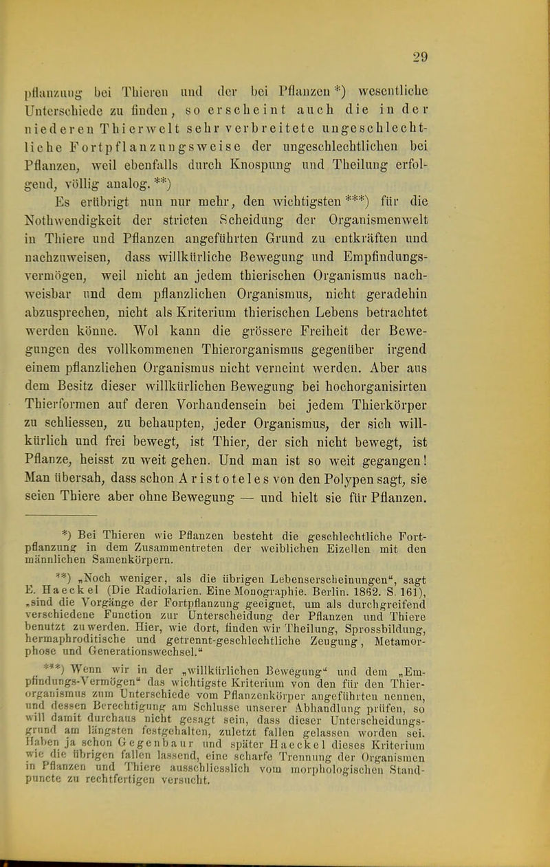 Pflanzung- bei Thieren und dcv bei Pflanzen *) wesenüicbe Unterscbiede zu finden, so erscheint aucli die in d ei- nte deren Thier weit sehr verbreitete ungeschlecht- liche Fortpflanzungsweise der ungeschlechtlichen bei Pflanzen, weil ebenfalls durch Knospung und Theilung erfol- gend, völlig analog. **) Es erübrigt nun nur mehr, den wichtigsten***) für die Nothwendigkeit der stricteu Scheidung der Organismenwelt in Thiere und Pflanzen augeführten Grund zu entkräften und nachzuweisen, dass willkürliche Bewegung und Empfindungs- vermögen, weil nicht an jedem thierischen Organismus nach- weisbar und dem pflanzlichen Organismus, nicht geradehin abzusprechen, nicht als Kriterium thierischen Lebens betrachtet werden könne. Wol kann die grössere Freiheit der Bewe- gungen des vollkommenen Thierorganismus gegenüber irgend einem pflanzlichen Organismus nicht verneint werden. Aber aus dem Besitz dieser willkürlichen Bewegung bei hochorganisirten Thierformen auf deren Vorhandensein bei jedem Thierkörper zu schliesseu, zu behaupten, jeder Organismus, der sich will- kürlich und frei bewegt, ist Thier, der sich nicht bewegt, ist Pflanze, heisst zu weit gehen. Und man ist so weit gegangen! Man übersah, dass schon Aristoteles von den Polypen sagt, sie seien Thiere aber ohne Bewegung — und hielt sie für Pflanzen. *) Bei Thieren wie Pflanzen besteht die geschlechtliche Fort- pflanzims: in dem Zusammentreten der weiblichen Eizellen mit den männlichen Samenkörpern. **) „Noch weniger, als die übrigen Lebenserscheinimgen, sagt E. Haeckel (Die Eadiolarien. Eine Monographie. Berlin. 1862. S. 161), „sind die Vorgänge der Fortpflanzung geeignet, um als durchgreifend verschiedene Function zur Unterscheidung der Pflanzen und Thiere benutzt zu werden. Hier, wie dort, finden wir Theilung, Sprossbildung, hermaphroditische und getrennt-geschlechtliche Zeugung, Metamor- phose und Generationswechsel. _ Wenn wir in der „willkürlichen Bewegung und dem „Em- pfindungs-Vermügen das wichtigste Kriterium von den für den Thier- organismus zum Unterschiede vom Pflanzenkörper angeführten nennen, und dessen Berechtigung am Schlüsse unserer Abhandlung prüfen, so will damit durchaus nicht gesagt sein, dass dieser Unterscheidungs- grund am längsten festgehalten, zuletzt fallen gelassen worden sei. Haben ja schon Gegenbaur und später Haeckel dieses Kriterium wie die übrigen fallen lassend, eine scharfe Trennung der Organismen m Pflanzen und Thiere ausschliesslich vom morphologischen Stand- puncte zu rechtfertigen versuclit.