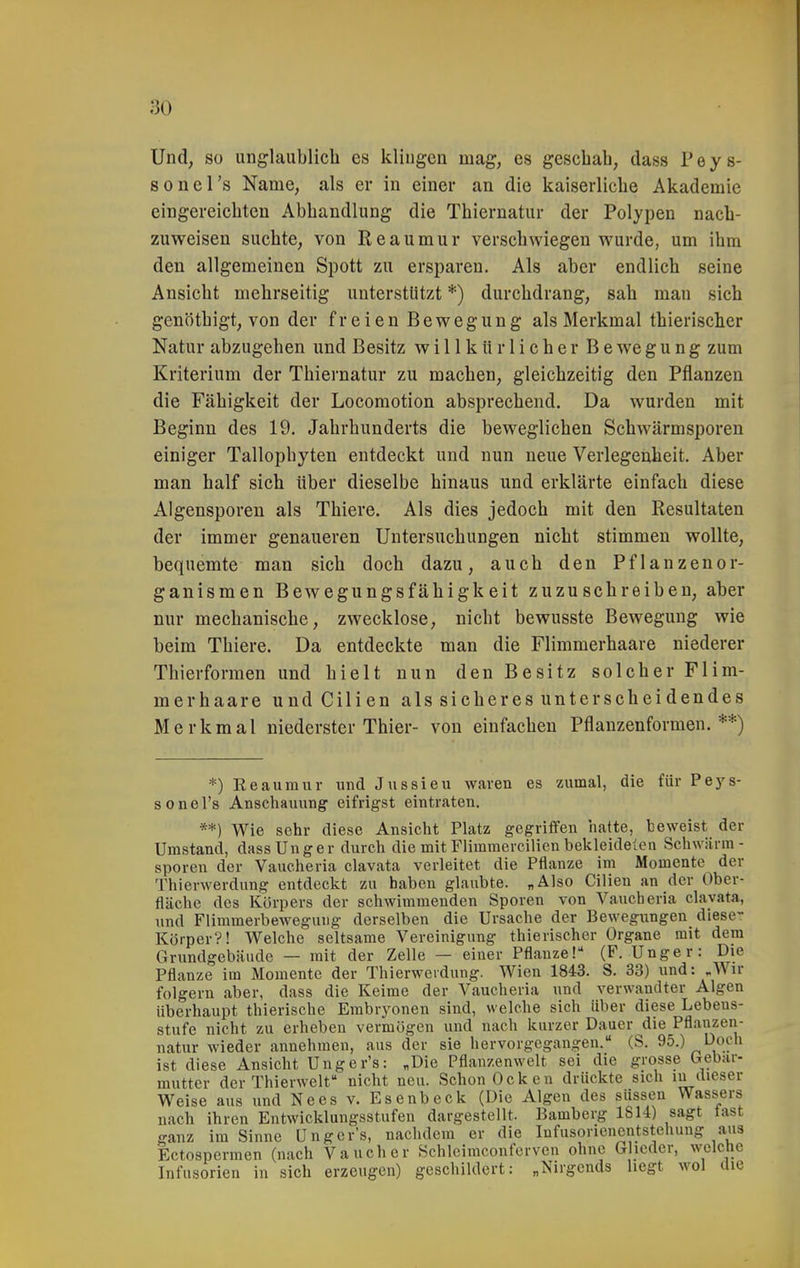 Und, so unglaublicli es klingen mag, es geschah, dass Peys- sonel's Name, als er in einer an die kaiserliche Akademie eingereichten Abhandlung die Thiernatiir der Polypen nach- zuweisen suchte, von Reaumur verschwiegen wurde, um ihm den allgemeinen Spott zu ersparen. Als aber endlich seine Ansicht mehrseitig unterstützt *) durchdrang, sah man sich genöthigt, von der freien Bewegung als Merkmal thierischer Natur abzugehen und Besitz willkürlicher B e we g u n g zum Kriterium der Thiernatur zu machen, gleichzeitig den Pflanzen die Fähigkeit der Locomotion absprechend. Da wurden mit Beginn des 19. Jahrhunderts die beweglichen Schwärmsporen einiger Tallophyten entdeckt und nun neue Verlegenheit. Aber man half sich über dieselbe hinaus und erklärte einfach diese Algensporen als Thiere. Als dies jedoch mit den Resultaten der immer genaueren Untersuchungen nicht stimmen wollte, bequemte man sich doch dazu, auch den Pflanzenor- ganismen Bewegungsfähigkeit zuzuschreiben, aber nur mechanische, zwecklose, nicht bewusste Bewegung wie beim Thiere. Da entdeckte man die Flimmerhaare niederer Thierformen und hielt nun den Besitz solcher Flim- mer haare undCilien ais sicheres unterscheidendes Merkmal niederster Thier- von einfachen Pflanzenformen.**) *) Reaumur und Jussieu waren es zumal, die für Peys- s 0 n e l's Anschauung eifrigst eintraten. **) Wie sehr diese Ansicht Platz gegriffen hatte, beweist der Umstand, dassUnger durch die mit Flimmercilien bekleidelon Schwärm- Spören der Vaucheria clavata verleitet die Pflanze im Momente der Thierwerdung entdeckt zu haben glaubte. „Also Cilien an der Ober- fläche des Körpers der schwimmenden Sporen von Vaucheria clavata, und Flimmerbewegung derselben die Ursache der Bewegungen diese- Körper?! Welche seltsame Vereinigung thierischer Organe mit dem Grundgebäude — mit der Zelle — einer Pflanze! (F. Unger: Die Pflanze im Momente der Thierwerdung. Wien 1843. S. 33) und: „Wir folgern aber, dass die Keime der Vaucheria und verwandter Algen überhaupt thierische Embryonen sind, welche sich über diese Lebeus- stufe nicht zu erheben vermögen und nach kurzer Dauer die Pflanzen- natur wieder annehmen, aus der sie hervorgegangen. (S. 95.) Doch ist diese Ansicht Unger's: „Die Pflanzenwelt sei die grosse Gebar- mutter der Thierwelt nicht neu. Schon Ockcn drückte sich in dieser Weise aus und Nees v. Esenbeck (Die Algen des süssen Wass^ers nach ihren Entwicklungsstufen dargestellt. Bamberg 1814) sagt fast ganz im Sinne Unger's, naclidem er die lufusoriencntstehung aus Ectospermen (nach Vaucher Kchlcimconfcrven ohne Glieder, welche Infusorien in sich erzeugen) geschildert: „Nirgends hegt wol die