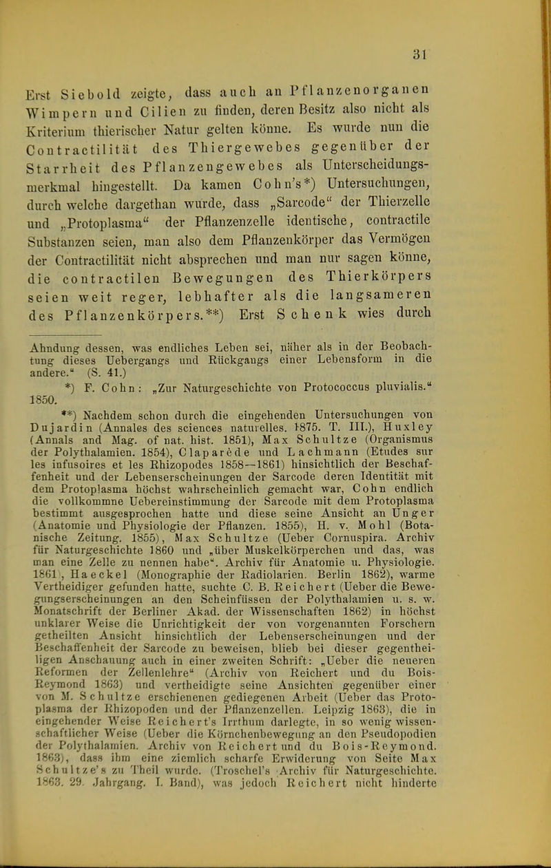 Erst Siebold zeigte, dass auch an Pflanzenorganen Wimpern und Cilien zu finden, deren Besitz also nicht als Kriterium thierischer Natur gelten könne. Es wurde nun die Coutractilität des Thiergewebes gegenüber der Starrheit des Pflanzengewebes als Unterscheidungs- merkmal hingestellt. Da kamen Cohn's*) Untersuchungen, durch welche dargethan wurde, dass „Sarcode der Thierzelle und „Protoplasma der Pflanzenzelle identische, contractile Substanzen seien, man also dem Pflanzenkörper das Vermögen der Coutractilität nicht absprechen und man nur sagen könne, die contractilen Bewegungen des Thierkörpers seien weit reger, lebhafter als die langsameren des Pflanzenkörpers.**) Erst Schenk wies durch Ahndung dessen, was endliches Leben sei, näher als in der Beobach- tung dieses Uei)ergangs und Rückgangs einer Lebensform in die andere. (S. 41.) *) F. Cohn: „Zur Naturgeschichte von Protococcus pluvialis. 1850. **) Nachdem schon durch die eingehenden Untersuchungen von Dujardin (Annales des sciences naturelles. 1-875. T. IIL), Huxley (Annais and Mag. of nat. hist. 1851), Max Schnitze (Organismus der Polythalamien. 1854), Claparede und Lachmann (Etudes sur les infusoires et les Rhizopodes 1858—1861) hinsichtlich der Beschaf- fenheit und der Lebenserscheinungen der Sarcode deren Identität mit dem Protoplasma höchst wahrscheinlich gemacht war, Cohn endlich die vollkommne Uebereinstimmung der Sarcode mit dem Protoplasma bestimmt ausgesprochen hatte und diese seine Ansicht an Unger (Anatomie und Physiologie der Pflanzen. 1855), H. v. Mo hl (Bota- nische Zeitung. 1855), Max Schnitze (Ueber Cornuspira. Archiv für Naturgeschichte 1860 und „über Muskelkörperchen und das, was man eine Zelle zu nennen habe. Archiv für Anatomie u. Physiologie. 1861 , Ha eekel (Monographie der Radiolarien. Berlin 1862), warme Vertheidiger gefimden hatte, suchte C. B. Reichert (Ueber die Bewe- gungserscheinungen an den Scheinfüssen der Polythalamien u. s. w. Monatschrift der Berliner Akad. der Wissenschaften 1862) in höchst unklarer Weise die Unrichtigkeit der von vorgenannten Forschern getheilten Ansicht hinsichtlich der Lebenserscheinungen und der Beschaffenheit der Sarcode zu beweisen, blieb bei dieser gegenthei- ligen Anschauung auch in einer zweiten Schrift: „Ueber die neueren Reformen der Zellenlehre (Archiv von Reichert und du Bois- Reymond 1863) und vertheicligte seine Ansichten gegenüber einer von M. Schnitze erschienenen gediegenen Arbeit (Ueber das Proto- plasma der Rhizopoden und der Pflanzenzellen. Leipzig 1863), die in eingehender Weise Reichert's Irrfhum darlegte, in so wenig wissen- schaftlicher Weise (Ueber die Körnchenbewegung an den Pseudopodien der Polythalamien. Archiv von Reichert und du Bois-Reymond. 1863), dass ihm eine ziemlich scharfe Erwiderung von Seite Max Schnitze's zu Theil wurde. (Troschel's Archiv für Naturgeschichte. 1863. 29. Jahrgang, L Band), was jedoch Reichert nicht hinderte