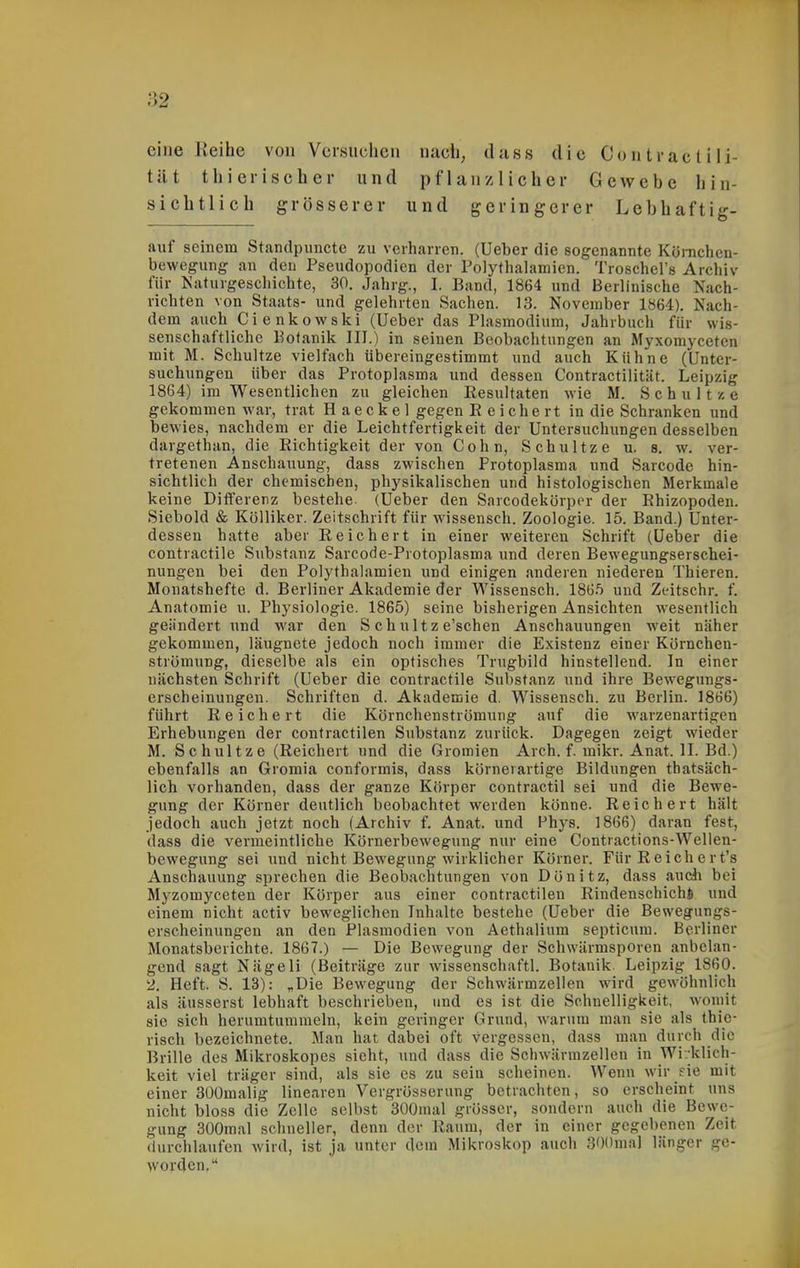 eine Reihe von Versuchen nach, tlnss die Co n tr ac t i li- tät thierischer und pflanzlicher Gewebe hin- sichtlich grösserer und geringerer Lebhaftig- auf seinem Standpuncte zu verharren. (Ueber die sogenannte Kömchen- bewegung an den Pseudopodien der Polythalamien. Troschel's Archiv für Naturgeschichte, 30. Jahrg., I. Band, 1864 und Berlinische Nach- richten von Staats- und gelehrten Sachen. 13. November 1864). Nach- dem auch Cienkowski (Ueber das Plasmodium, Jahrbuch für wis- senschaftliche Botanik III.) in seinen Beobachtungen an Myxomyceten mit M. Schnitze vielfach übereingestimmt und auch Kühne (Unter- suchungen über das Protoplasma und dessen Contractilität. Leipzig 1864) im Wesentlichen zu gleichen Resultaten wie M. Schul tze gekommen war, trat H aeckel gegen E eiche rt in die Schranken und bewies, nachdem er die Leichtfertigkeit der Untersuchungen desselben dargethan, die Eichtigkeit der von Cohn, Schnitze u. s. w. ver- tretenen Anschauung, dass zwischen Protoplasma und Sarcode hin- sichtlich der chemischen, physikalischen und histologischen Merkmale keine Ditferenz bestehe. (Ueber den Sarcodekörper der Ehizopoden. Siebold & Kölliker. Zeitschrift für wissensch. Zoologie. 15. Band.) Unter- dessen hatte aber Reichert in einer weiteren Schrift (Ueber die contractile Substanz Sarcode-Protoplasma und deren Bewegungserschei- nungen bei den Polythalamien und einigen anderen niederen Thieren. Monatshefte d. Berliner Akademie der Wissensch. 186.5 und Zeitschr. f. Anatomie u. Physiologie. 1865) seine bisherigen Ansichten wesentlich geändert und war den S ch u 11 z e'schen Anschauungen weit näher gekommen, läugnete jedoch noch immer die Existenz einer Kornchen- strömung, dieselbe als ein optisches Trugbild hinstellend. In einer nächsten Schrift (Ueber die contractile Substanz und ihre Bewegungs- erscheinungen. Schriften d. Akademie d. Wissensch, zu Berlin. 1866) führt Eeichert die Körnchenströmung auf die warzenartigen Erhebungen der contractilen Substanz zurück. Dagegen zeigt wieder M. Schultze (Reichert und die Gromien Arch. f. mikr. Anat. II. Bd.) ebenfalls an Gromia conformis, dass körnerartige Bildungen thatsäch- lich vorhanden, dass der ganze Körper contractu sei und die Bewe- gung der Körner deutlich beobachtet werden könne. Reichert hält jedoch auch jetzt noch (Archiv f. Anat. und Vhys. 1866) daran fest, dass die vermeintliche Körnerbewegung nur eine Contractions-Wellen- bewegung sei und nicht Bewegung wirklicher Körner. Für Reichert's Anschauung sprechen die Beobachtungen von Dönitz, dass ancli bei Myzomyceten der Körper aus einer contractilen Rindenschichi und einem nicht activ beweglichen Inhalte bestehe (Ueber die Bewegungs- erscheinungen an den Plasmodien von Aethalium septicum. Berliner Monatsberichte. 1867.) — Die Bewegung der Schwärmsporen anbelan- gend sagt Nägeli (Beiträge zur wissenschaftl. Botanik. Leipzig 1860. 2. Heft. S. 13): „Die Bewegung der Schwärmzellen wird gewöhnlich als äusserst lebhaft beschrieben, und es ist die Schnelligkeit, womit sie sich herumtummeln, kein geringer Grund, warum man sie als thie- risch bezeichnete. Man hat dabei oft vergessen, dass man durch die Brille des Mikroskopes sieht, und dass die Schwärmzellen in Wirklich- keit viel träger sind, als sie es zu sein scheinen. Wenn wir fie mit einer 30Ümalig linearen Vergrösserung betrachten, so erscheint uns nicht bloss die Zelle selbst 3ü0mal grösser, sondern auch die Bewe- gung 300mal schneller, denn der Raum, der in einer gegebenen Zeit durchlaufen wird, ist ja unter dem Mikroskop auch SOOnial länger ge- worden,