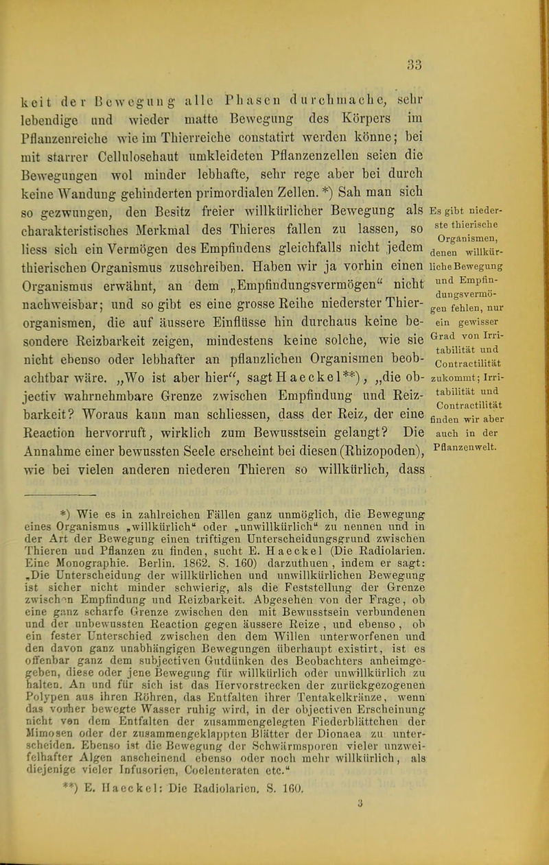 keit der Bewegung alle riiuscu d u rclmiacb sehr lebendige und wieder matte Bewegung des Körpers im Pflauzenreiebe wie im Tbierreiebe constatirt werden könne; bei mit starrer Cellulosebaut umkleideten Pflanzenzellen seien die Bewegungen wol minder lebbafte, sebr rege aber bei durch keine AVandung gebinderten primordialen Zellen. *) Sab man sich so gezwungen, den Besitz freier willkürlicher Bewegung als Es gibt nieder- charakteristisches Merkmal des Thieres fallen zu lassen, so ste thierische . , . j Organismen, Hess sich ein Vermögen des Empfindens gleichfalls nicht jedem ^^^^^ wiiikür- thierischen Organismus zuschreiben. Haben wir ja vorbin einen liehe Bewegung Organismus erwähnt, an dem „Empfindungsvermögen nicht ^ Empün-  . dungsvermo- nachweisbar; und so gibt es eine grosse Reihe niederster 1 bier- gen fehlen, nur Organismen, die auf äussere Einflüsse hin durchaus keine be- ein gewisser sondere Reizbarkeit zeigen, mindestens keine solche, wie sie ^^^ n ,. 1 ^ • 11. tabilität und nicht ebenso oder lebhafter an pflanzlichen Organismen beob- contractiiität achtbar wäre. „Wo ist aber hier, sagt H aeekel**), „die ob- zukommt-, irri- iectiv wahrnehmbare Grenze zwischen Empfindung und Reiz- tabilität und , , 1-n-i • Contractiiität barkeit? Woraus kann man scbliessen, dass der Reiz, der eine gnden wir aber Reaction hervorruft, wirklich zum Bewusstsein gelangt? Die auch in der Annahme einer bewussten Seele erscheint bei diesen (Rbizopoden), Pflanzenwelt, wie bei vielen anderen niederen Thieren so willkürlich, dass *) Wie es in zahlreichen Fällen ganz unmöglich, die Bewegung eines Organismus „willkürlich oder „unwillkürlich zu nennen und in der Art der Bewegung einen triftigen Unterscheidungsgrund zwischen Thieren und Pflanzen zu finden, sucht E. Haeckel (Die Radiolarien. Eine Monographie. Berlin. 1862. S. 160) darzuthuen , indem er sagt: „Die Unterscheidung der willkürlichen und unwillkürlichen Bewegung ist sicher nicht minder schwierig, als die Feststellung der Grenze zwischen Empfindung und Eeizbarkeit. Abgesehen von der Frage, ob eine ganz scharfe Grenze zwischen den mit Bewusstsein verbundenen und der unbewussten Eeaction gegen äussere Reize , und ebenso, ob ein fester Unterschied zwischen den dem Willen unterworfenen und den davon ganz unabhängigen Bewegungen überhaupt existirt, ist es offenbar ganz dem subjectiven Gutdünken des Beobachters anheimge- geben, diese oder jene Bewegung für willkürlich oder unwillkürlich zu halten. An und für sich ist das Hervorstrecken der zurückgezogenen Polypen aus ihren Röhren, das Entfalten ihrer Tentakelkränze, wenn das vonher bewegte Wasser ruhig wird, in der objectiven Erscheinung nicht ven dem Entfalten der zusammengelegten Fiederblättchen der Mimosen oder der zusammengeklappten Blätter der Dionaea zu unter- scheiden. Ebenso ist die Bewegung der .Schwärmsporen vieler unzwei- felhafter Algen anscheinend ebenso oder noch mehr willkürlich, als diejenige vieler Infusorien, Coelenteraten etc. **) E. Ilaeckel: Die Radiolarien. S. 160.