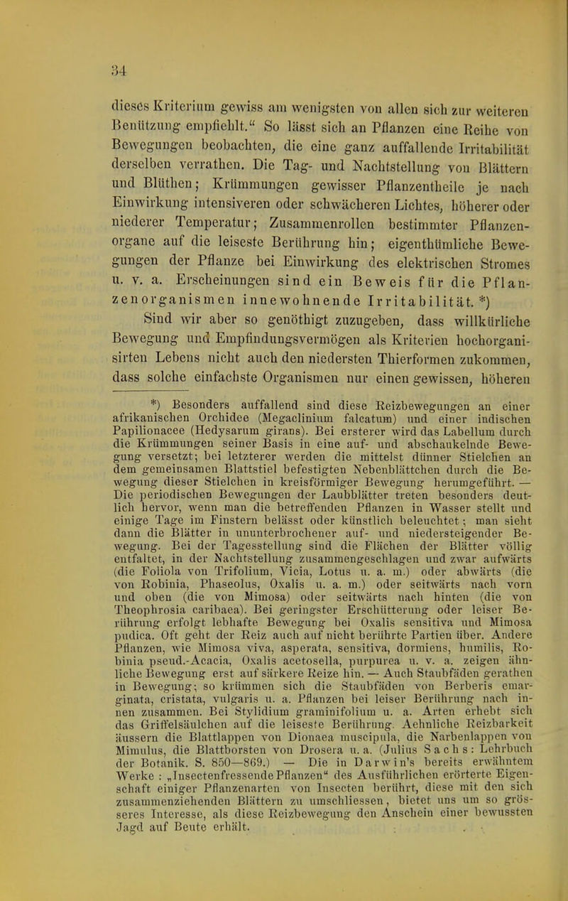 dieses Kriterium gewiss am wenigsten von callen sich zur weiteren Benützung empfiehlt. So lässt sich an Pflanzen eine Reihe von Bewegungen beobachten, die eine ganz auffallende Irritabilität derselben verrathen. Die Tag- und Nachtstellung von Blättern und Blüthen; Krümmungen gewisser Pflanzentheilc je nach Einwirkung intensiveren oder schwächeren Lichtes, höherer oder niederer Temperatur; Zusammenrollen bestimmter Pflanzen- organe auf die leiseste Berührung hin; eigenthUmliche Bewe- gungen der Pflanze bei Einwirkung des elektrischen Stromes u. V. a. Erscheinungen sind ein Beweis für die Pfian- zenorganismen innewohnende Irritabilität.*) Sind wir aber so genöthigt zuzugeben, dass willkürliche Bewegung und Empfindungsvermögen als Kriterien hochorgani- sirten Lebens nicht auch den niedersten Thierformen zukommen, dass solche einfachste Organismen nur einen gewissen, höheren *) Besonders auffallend sind diese Reizbewegungen an einer afrikanischen Orchidee (Megaclinium falcatum) und einer indischen Papilionacee (Hedysavum girans). Bei ersterer wird das Labeilum durch die Krümmungen seiner Basis in eine auf- und abschaukelnde Bewe- gung versetzt; bei letzterer werden die mittelst dünner Stielchen an dem gemeinsamen Blattstiel befestigten Nebenbliittchen durch die Be- wegung dieser Stielchen in kreisförmiger Bewegung herumgeführt. — Die periodischen Bewegungen der Laubblätter treten besonders deut- lich hervor, wenn man die betreffenden Pflanzen in Wasser stellt und einige Tage im Finstern belässt oder künstlich beleuchtet •, man sieht dann die Blätter in ununterbrochener auf- und niedersteigender Be- wegung. Bei der Tagesstellung sind die Flächen der Blätter völlig entfaltet, in der Nachtstellung zusammengeschlagen und zwar aufwärts (die Foliola von Trifolium, Vicia, Lotus u. a. m.) oder abwärts (die von Eobinia, Phaseolus, Oxalis u. a. m.) oder seitwärts nach vorn und oben (die von Mimosa) oder seitwärts nach hinten (die von Theophrosia caribaea). Bei geringster Erschütterung oder leiser Be- rührung erfolgt lebhafte Bewegung bei Oxalis sensitiva und Mimosa pudlca. Oft geht der Reiz auch auf nicht berührte Partien über. Andere Pflanzen, wie Mimosa viva, asperata, sensitiva, dormiens, humilis, Eo- binia pseud.-Acacia, Oxalis acetosella, purpurea u. v. a. zeigen ähn- liche Bewegung erst auf särkere Reize hin. — Auch Staubfäden gerathen in Bewegung; so krümmen sich die Staubfäden von Berberis emar- ginata, cristata, vulgaris u. a. Pflanzen bei leiser Berührung nach in- nen zusammen. Bei Stylidium grarainifolium u. a. Arten erhebt sich das Griffelsäulchen auf die leiseste Berührung. Aehnliche Eeizbarkeit äussern die Blattlappen von Dionaea muscipula, die Narbeulappen von Miraulus, die Blattborsten von Drosera u. a. (Julius Sachs: Lehrbuch der Botanik. S. 850—869.) — Die in Darwin's bereits erwähntem Werke : „Insectenfresscnde Pflanzen des Ausführlichen erörterte Eigen- schaft einiger Pflanzenarten von Insecten berührt, diese mit den sich zusammenziehenden Blättern zu umschliessen, bietet uns um so grös- seres Interesse, als diese Reizbewegung den Anschein einer bewussten Jagd auf Beute erhält.