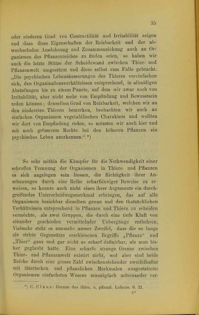 oder iiiedereu Grad von Coiitructilität und Ii-ritabilität zeigen und dass diese Eigenschaften der Reizbarkeit und der ab- wechselnden Ausdehnung und Zusammenziehung auch an Or- ganismen des Pflanzenreiches zu finden seien, so haben wir auch die letzte Stütze der Scheidewand zwischen Thier- und Pflanzenwelt umgestürzt und diese selbst zum Falle gebracht. „Die psychischen Lebensäusserungen des Thieres vereinfachen sich, den Organisationsverhältnissen entsprechend, in allmäligen Abstufungen bis zu einem Puncte, auf dem wir zwar noch von Irritabilität, aber nicht mehr von Empfindung und Bewusstsein reden können ; denselben Grad von Reizbarkeit, welchen wir an den niedersten Thieren bemerken, beobachten wir auch an einfachen Organismen vegetabilischen Charakters und wollten wir dort von Empfindung reden, so müssten wir auch hier und mit noch grösserem Rechte bei den höheren Pflanzen ein psychisches Leben anerkennen. *) So sehr mithin die Kämpfer für die Nothwendigkeit einer schroffen Trennung der Organismen in Thiere und Pflanzen es sich angelegen sein Hessen, die Richtigkeit ihrer An- schauungen durch eine Reihe scharfsinniger Beweise zu er- weisen, so konnte auch nicht eines ihrer Argumente ein durch- greifendes Unterscheidungsmerkmal erbringen, das auf alle Organismen beziehbar dieselben genau und den thatsächlichen Verhältnissen entsprechend in Pflanzen und Thiere zu scheiden vermöchte, als zwei Gruppen, die durch eine tiefe Kluft von einander geschieden vermittelnder Uebergänge entbehren. Vielmehr steht es nunmehr ausser Zweifel, dass die so lange als stricte Gegensätze erschienenen Begriffe „Pflanze und „Thier ganz und gar nicht so scharf definirbar, als man bis- her geglaubt hatte. Eine scharfe strenge Grenze zwischen Thier- und Pflanzenwelt existirt nicht, wol aber sind beide Reiche durch eine grosse Zahl zwischcnstcliender zweifelhafter mit thierischen und pflanzlichen Merkmalen ausgestatteter Organismen einfachsten Wesens mannigfach miteinander ver- *) C, Claus: Grenze des thier. u, pflanzl. Lebens. S. 21.