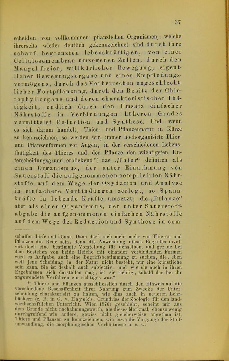 scheiden von vollkouimneu pflanzlichen Organismen, welche ihrerseits wieder deutlich gekennzeichnet sind durch ihre scharf begrenzten lebenskräftigen, von einer Gellulosemcmbran urazogenen Zellen, durch den Maugel freier, willkürlicher Bewegung, eigent- licher B^wegungsorgane und eines Empfindungs- vermögens, durch das Vorherrschen ungeschlecht- licher Fortpflanzung, durch den Besitz der Chlo- rophyllorgane und deren charakteristischer Thä- tigkeit, endlich durch den Umsatz einfacher Nährstoffe in Verbindungen höheren Grades vermittelst Reduction und Synthese. Und wenn es sich darum handelt, Thier- und Pflanzennatur in Kürze zu kennzeichnen, so werden wir, immer hochorganisirte Thier- und Pflanzenformen vor Augen, in der verschiedenen Lebens- thätigkeit des Thieres und der Pflanze den wichtigsten Un- terscheiduugsgrund erblickend*) das „Thier definiren als einen Organismus, der unter Einathmung von Sauerstoff die aufgenommenen complicirten Nähr- stoffe auf dem Wege der Oxydation und Analyse in einfachere Verbindungen zerlegt, so Spann- kräfte in lebende Kräfte umsetzt; die „Pflanze aber als einen Organismus, der unter Sauerstoff- abgabe die aufgenommenen einfachen Nährstoffe auf dem Wege derEeductionund Synthese in com- schaifen dürfe und könne. Dann darf auch nicht mehr von Thieren und Pflanzen die Eede sein, denn die Anwendung dieses Begriffes invol- virt doch eine bestimmte Vorstellung für denselben, und gerade bei dem Bestehen von beide Reiche mit einander verbindenden Formen wird es Aufgabe, auch eine Begriffsbestimmung zu suchen, die, eben weil jene Scheidung in der Natur nicht besteht, nur eine künstliche sein kann. Sie ist deshalb auch subjectiv, und wie sie auch in ihren Ergebnissen sich darstellen mag, ist sie richtig, sobald das bei ihr angewendete Verfahren ein richtiges war. *) ITiiere und Pflanzen ausschliesslich durch den Hinweis auf die verschiedene Beschaffenheit ihrer Nahrung zi:m Zwecke der Unter- scheidung charakterisirt zu halten, wie dies auch in neueren Lelir- htichem (z. B. in (i. v. Ilayek's: Grundriss der Zoologie für den land- wirth.schaftlichon Unterricht. Wien 1876) geschieht, scheint mir aus dem Grunde nicht nachahmungswerth, als dieses Merkmal, ebensowenig fiurchgreifend wie andere, gewiss nicht gleicherweise angethan ist, 'I'hiere und Pflanzen zu kennzeichnen, wie etwa die Vorgänge der Stoff- ninwandlung, die moriihologischen Verhältnisse u. s. w.