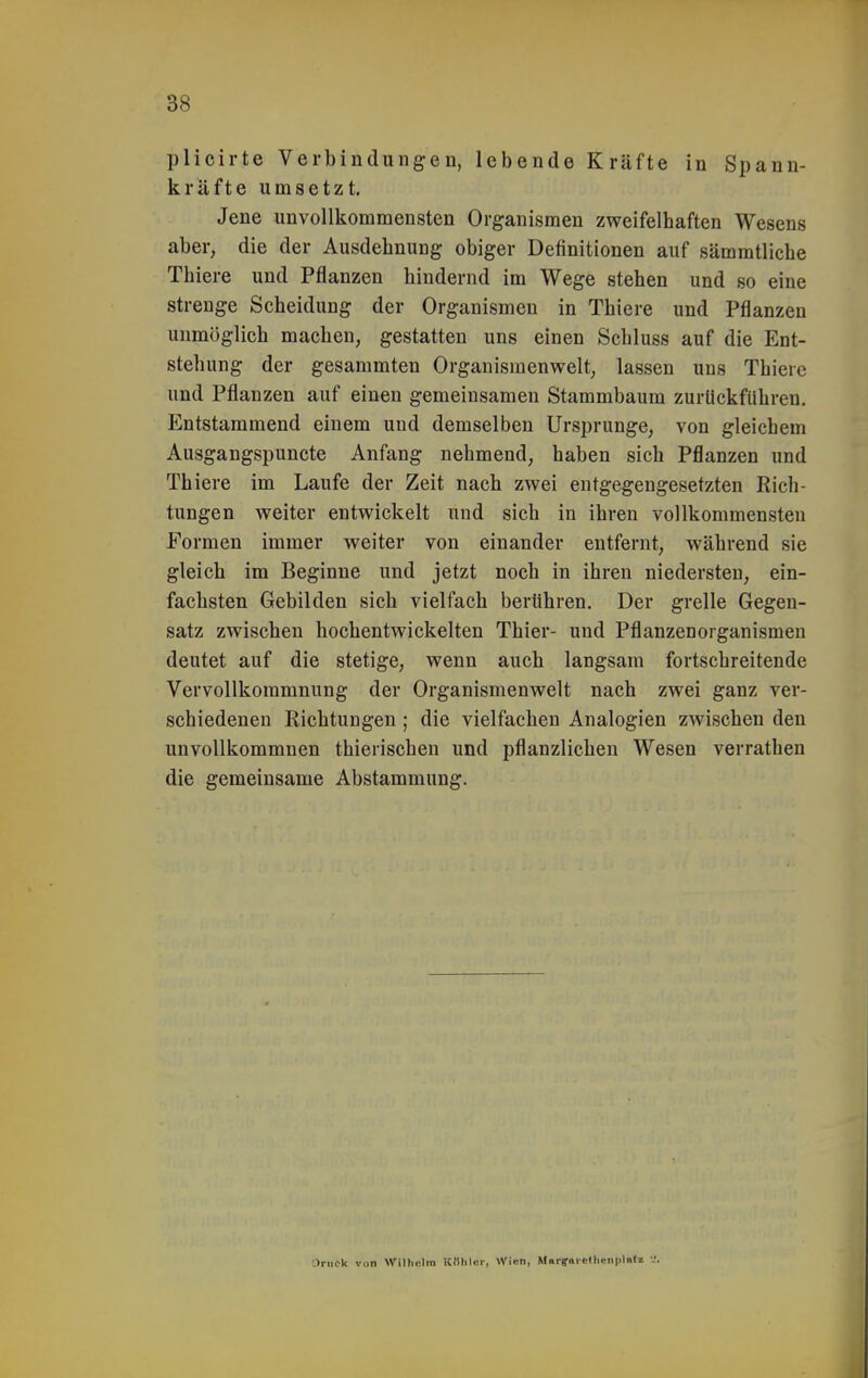 plicirte Verbindungen, lebende Kräfte in Spann- kräfte umsetzt. Jene unvollkommensten Organismen zweifelhaften Wesens aber, die der Ausdehnung obiger Definitionen auf sämratliche Thiere und Pflanzen hindernd im Wege stehen und so eine strenge Scheidung der Organismen in Thiere und Pflanzen unmöglich machen, gestatten uns einen Schluss auf die Ent- stehung der gesammten Organismenwelt, lassen uns Thiere und Pflanzen auf einen gemeinsamen Stammbaum zurückführen. Entstammend einem und demselben Ursprünge, von gleichem Ausgangspuncte Anfang nehmend, haben sich Pflanzen und Thiere im Laufe der Zeit nach zwei entgegengesetzten Rich- tungen weiter entwickelt und sich in ihren vollkommensten Formen immer weiter von einander entfernt, während sie gleich im Beginne und jetzt noch in ihren niedersten, ein- fachsten Gebilden sich vielfach berühren. Der grelle Gegen- satz zwischen hochentwickelten Thier- und Pflanzenorganismen deutet auf die stetige, wenn auch langsam fortschreitende Vervollkommnung der Organismenwelt nach zwei ganz ver- schiedenen Richtungen ; die vielfachen Analogien zwischen den unvollkommnen thierischen und pflanzlichen Wesen verrathen die gemeinsame Abstammung. •Jniok von Wilhelm KDIiler, Wien, Mai-fnic(lienpl«tl