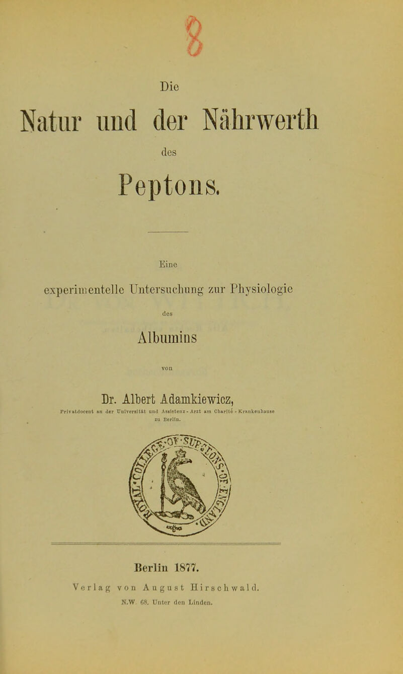 Die Natur imd der Nührwerth des Peptons. Eine experimentelle Untersuchung zur Physiologie des Albumins von Dr. Albert Adamkiewicz, PrlT&tdoceot an der UniTorsität und Aseiatonz - Arzt am Cliarito - Krnnkeuliauae zu Berlin. Berlin 1877. Verlag von August Hirse hwald. N.W. 68. Unter den Linden.