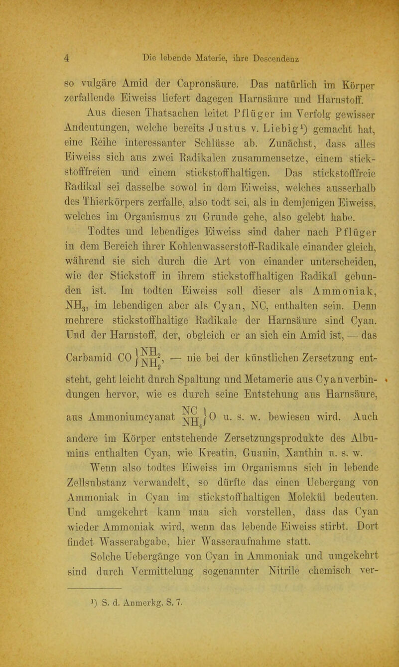 SO vulgäre Amid der Capronsäure. Das natürli(^h im Körper zerfallende Eiweiss liefert dagegen Harnsäure und Harnstoff. Aus diesen Thatsaclien leitet Pfiüger im Verfolg gewisser Andeutungen, welche bereits Justus v. Liebig^) gemacht hat, eine Reihe interessanter Schlüsse ab. Zunächst, dass alles Eiweiss sich aus zwei Radikalen zusammensetze, einem stick- stofffreien und einem stickstoffhaltigen. Das stickstofffreie Radikal sei dasselbe sowol in dem Eiweiss, welches ausserhalb des Thierkörpers zerfalle, also todt sei, als in demjenigen Eiweiss, welches im Organismus zu Grunde gehe, also gelebt habe. Todtes und lebendiges Eiweiss sind daher nach Pflüger in dem Bereich ihrer Kohlenwasserstoff-Radikale einander gleich, während sie sich durch die Art von einander unterscheiden, wie der Stickstoff in ihrem stickstoffhaltigen Radikal gebun- den ist. Im todten Eiweiss soll dieser als Ammoniak, NHg, im lebendigen aber als Cyan, NC, enthalten sein. Denn mehrere stickstoffhaltige Radikale der Harnsäure sind Cyan. Und der Harnstoff, der, obgleich er an sich ein Amid ist, — das Carbamid Coj^g^^ _ ^[q bei der künstlichen Zersetzung ent- steht, geht leicht durch Spaltung und Metamerie aus Cyan verbin- • düngen hervor, wie es durch seine Entstehung aus Harnsäui-e, NC 1 aus Ammoniumcyanat j^jj 10 u. s. w, bewiesen wird. Auch andere im Körper entstehende Zersetzuugsprodukte des Albu- mins enthalten Cyan, wie Kroatin, Guanin, Xanthin u. s. w. Wenn also todtes Eiweiss im Organismus sich in lebende Zellsubstanz verwandelt, so dürfte das einen Uebergang von Ammoniak in Cyan im stickstoft'haltigen Molekül bedeuten. Und umgekehrt kann man sich vorstellen, dass das Cyan wieder Ammoniak wird, wenn das lebende Eiweiss stirbt. Dort findet Wasserabgabe, hier Wasseraufnahme statt. Solche Uebergänge von Cyan in Ammoniak und umgekehrt sind durch Vermittelung sogenannter Nitrile chemisch ver- 1) S. d. Anmcrkg. S. 7.