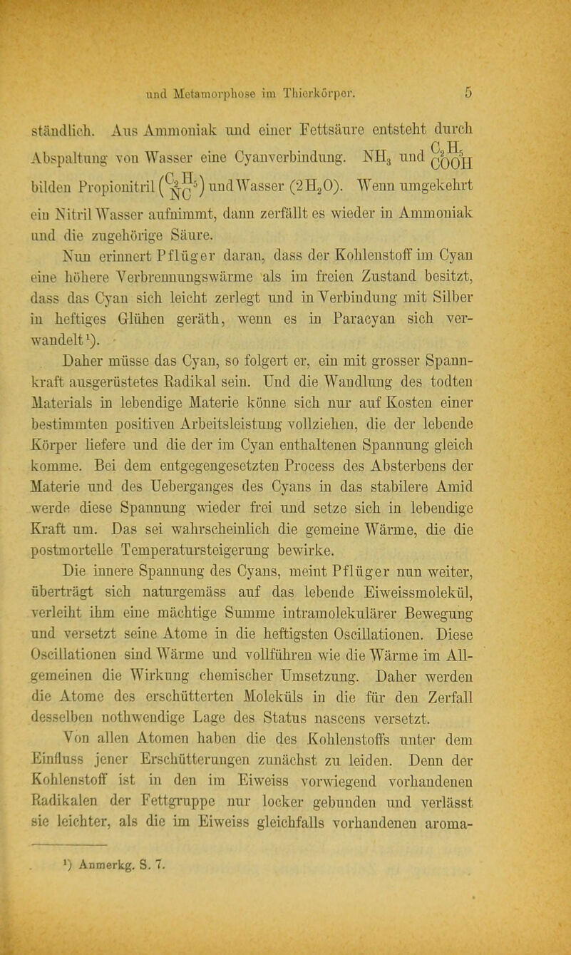 ständlicli. Aus Ammouiak und einer Fettsäure entsteht durch C H Abspaltung von Wasser eine Cyanverbindung. NH3 und qqqjj bilden Propionitril (^tq') nndWasser (2H2O). Wenn umgekehrt eiu Nitril Wasser aufnimmt, dann zerfällt es wieder in Ammoniak lind die zugehörige Säure. Nun erinnert Pflüg er daran, dass der Kohlenstoff im Oy an eine höhere Verbreunungswärme als im freien Zustand besitzt, dass das Cyau sich leicht zerlegt und in Verbindung mit Silber in heftiges Glühen geräth, wenn es in Paracyan sich ver- wandelt^). Daher müsse das Cyan, so folgert er, ein mit grosser Spann- kraft ausgerüstetes Radikal sein. Und die Wandlung des todten Materials in lebendige Materie könne sich nur auf Kosten einer bestimmten positiven Arbeitsleistung vollziehen, die der lebende Körper liefere und die der im Cyan enthaltenen Spannung gleich komme. Bei dem entgegengesetzten Process des Absterbens der Materie und des üeberganges des Cyans in das stabilere Amid werde diese Spannung wieder fi'ei und setze sich in lebendige Kraft um. Das sei wahrscheinlich die gemeine Wärme, die die postmortelle Temperatursteigerung bewirke. Die innere Spannung des Cyans, meint Pflüger nun weiter, überträgt sich naturgemäss auf das lebende Eiweissmolekül, verleiht ihm eine mächtige Summe intramolekulärer Bewegung und versetzt seine Atome in die heftigsten Oscillationen. Diese Oscillationen sind Wäme und vollführen wie die Wärme im All- gemeinen die Wirkung chemischer Umsetzung. Daher werden die Atome des erschütterten Moleküls in die für den Zerfall desselben nothwendige Lage des Status nascens versetzt. Von allen Atomen haben die des Kohlenstoffs unter dem Einfluss jener Erschütterungen zunächst zu leiden. Denn der Kohlenstoff ist in den im Eiweiss vorwiegend vorhandenen Radikalen der Fettgi-uppe nur locker gebunden und verlässt sie leichter, als die im Eiweiss gleichfalls vorhandenen aroma- ') Anmerkg, S. 7.