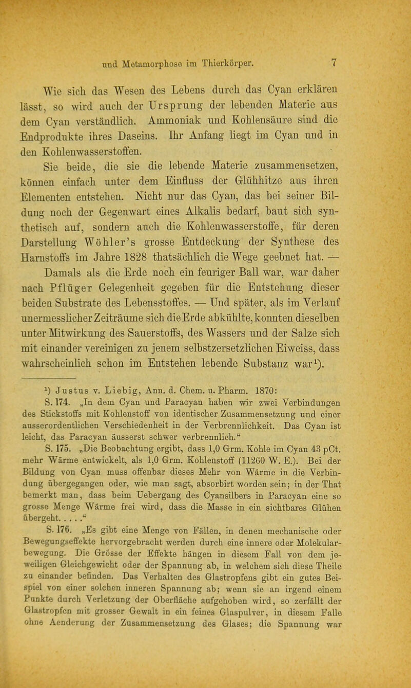 Wie sich das Wesen des Lebens durch das Cyan erklären lässt, so wird auch der Ursprung der lebenden Materie aus dem Cyan verständlich. Ammoniak und Kohlensäure sind die Endprodukte ihres Daseins. Ihr Anfang liegt im Cyan und in den Kohlenwasserstoffen. Sie beide, die sie die lebende Materie zusammensetzen, können einfach unter dem Einfluss der Glühhitze aus ihren Elementen entstehen. Nicht nui- das Cyan, das bei seiner Bil- dung noch der Gegenwart eines Alkalis bedarf, baut sich syn- thetisch auf, sondern auch die Kohlenwasserstoffe, für deren Darstellung Wöhler's grosse Entdeckung der Synthese des Harnstoffs im Jahre 1828 thatsächlich die Wege geebnet hat. — Damals als die Erde noch ein feuriger Ball war, war daher nach Pflüger Gelegenheit gegeben für die Entstehung dieser beidea Substrate des Lebensstoffes. — Und später, als im Verlauf unermesslicher Zeiträume sich die Erde abkühlte, konnten dieselben unter Mitwirkung des Sauerstoffs, des Wassers und der Salze sich mit einander vereinigen zu jenem selbstzersetzlichen Eiweiss, dass wahrscheinlich schon im Entstehen lebende Substanz war^). 1) Justus V. Liebig, Ann. d. Chem. u. Pharm. 1870: S. 174. „In dem Cyan und Paracyan haben wir zwei Verbindungen des Stickstoffs mit Kohlenstoff von identischer Zusammensetzung und einer ausserordentlichen Verschiedenheit in der Verbrennlichkeit. Das Cyan ist leicht, das Paracyan äusserst schwer verbrennlich. S. 175. „Die Beobachtung ergibt, dass 1,0 Grm. Kohle im Cyan 43 pCt. mehr Wärme entwickelt, als 1,0 Grm. Kohlenstoff (11260 W. E.). Bei der Bildung von Cyan muss offenbar dieses Mehr von Wärme in die Verbin- dung übergegangen oder, wie man sagt, absorbirt worden sein; in der That bemerkt man, dass beim Uebergang des Cyansilbers in Paracyan eine so grosse Menge Wärme frei wird, dass die Masse in ein sichtbares Glühen übergeht  S. 176. „Es gibt eine Menge von Fällen, in denen mechanische oder Bewegungseffekte hervorgebracht werden durch eine innere oder Molekular- bewegung. Die Grösse der Effekte hängen in diesem Fall von dem je- weiligen Gleichgewicht oder der Spannung ab, in welchem sich diese Theile zu einander befinden. Das Verhalten des Glastropfens gibt ein gutes Bei- spiel von einer solchen inneren Spannung ab; wenn sie an irgend einem Punkte durch Verletzung der Oberfläche aufgehoben wird, so zerfällt der Glaatropfcn mit grosser Gewalt in ein feines Glaspulver, in diesem Falle ohne Aenderung der Zusammensetzung des Glases; die Spannung war