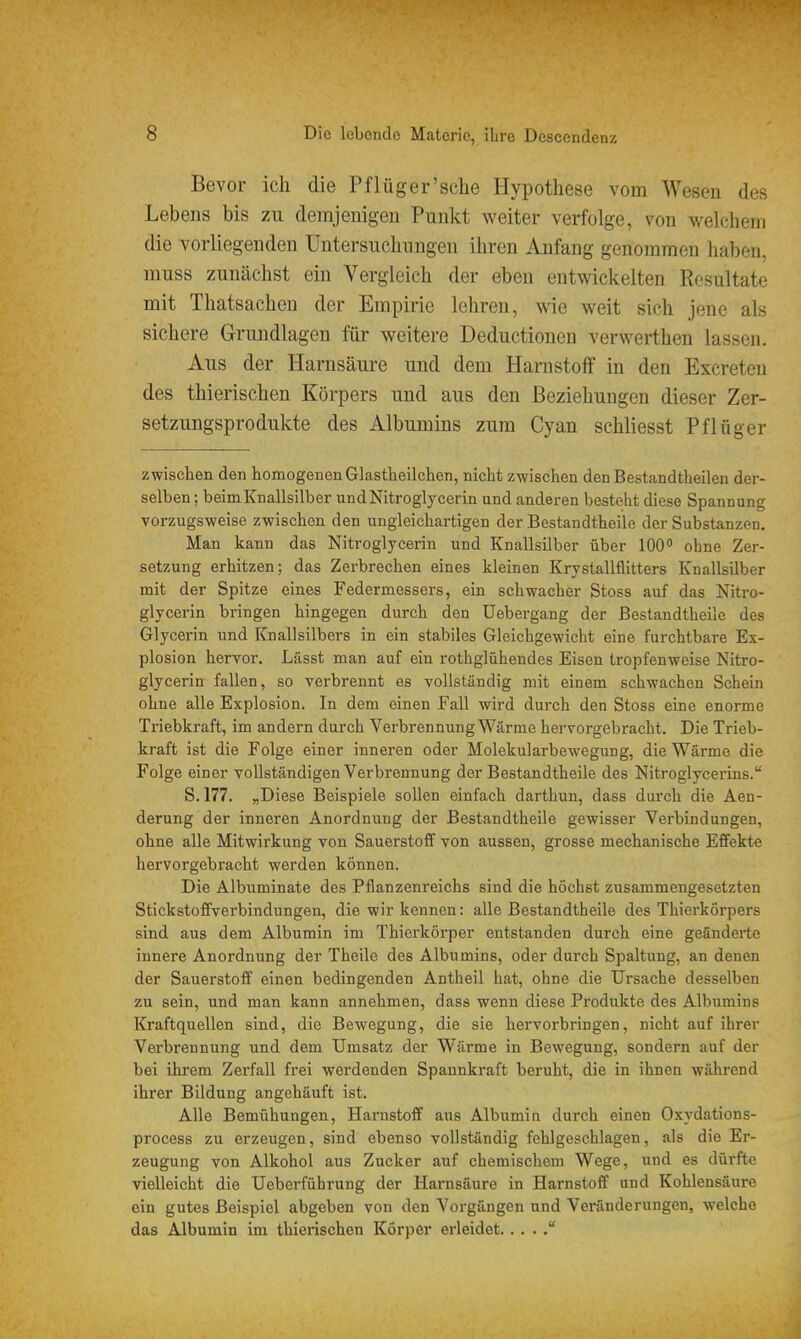 Bevor ich die Pflüg er'sehe Hypothese vom Wesen des Lebens bis zu demjenigen Punkt weiter verfolge, von welchem die vorliegenden Untersuchungen ihren Anfang genommen haben, muss zunächst ein Vergleich der eben entwickelten Resultate mit Thatsachen der Empirie lehren, wie weit sich jene als sichere Grundlagen für weitere Deductionen verwerthen lassen. Aus der Harnsäure und dem Harnstoff in den Excreten des thierischen Körpers und aus den Beziehungen dieser Zer- setzungsprodukte des Albumins zum Cyan schliesst Pflüger zwischen den homogenen Glastheilchen, nicht zwischen den Bestandtheilen der- selben ; beim Knallsilber und Nitroglycerin und anderen besteht diese Spannung vorzugsweise zwischen den ungleichartigen der Bestandtheile der Substanzen. Man kann das Nitroglycerin und Knallsilber über 100 ohne Zer- setzung erhitzen; das Zerbrechen eines kleinen Krystallflitters Knallsilber mit der Spitze eines Federmessers, ein schwacher Stoss auf das Nitro- glycerin bringen hingegen durch den Uebergang der Bestandtheile des Glycerin und Knallsilbers in ein stabiles Gleichgewicht eine furchtbare Ex- plosion hervor. Lässt man auf ein rothglühendes Eisen tropfenweise Nitro- glycerin fallen, so verbrennt es vollständig mit einem schwachen Schein ohne alle Explosion. In dem einen Fall wird durch den Stoss eine enorme Triebkraft, im andern durch Verbrennung Wärme hervorgebracht. Die Trieb- kraft ist die Folge einer inneren oder Molekularbewegung, die Wärme die Folge einer vollständigen Verbrennung der Bestandtheile des Nitroglycerins. S. 177. „Diese Beispiele sollen einfach darthun, dass durch die Aen- derung der inneren Anordnung der Bestandtheile gewisser Verbindungen, ohne alle Mitwirkung von Sauerstoff von aussen, grosse mechanische Effekte hervorgebracht werden können. Die Albuminate des Pflanzenreichs sind die höchst zusammengesetzten Stickstoffverbindungen, die wir kennen: alle Bestandtheile des Thierkörpers sind aus dem Albumin im Thierkörper entstanden durch eine geänderte innere Anordnung der Theile des Albumins, oder durch Spaltung, an denen der Sauerstoff einen bedingenden Antheil hat, ohne die Ursache desselben zu sein, und man kann annehmen, dass wenn diese Produkte des Albumins Kraftquellen sind, die Bewegung, die sie hervorbringen, nicht auf ihrer Verbrennung und dem Umsatz der Wärme in Bewegung, sondern auf der bei ihrem Zerfall frei werdenden Spannkraft beruht, die in ihnen während ihrer Bildung angehäuft ist. Alle Bemühungen, Harnstoff aus Albumin durch einen Oxydations- process zu erzeugen, sind ebenso vollständig fehlgeschlagen, als die Er- zeugung von Alkohol aus Zucker auf chemischem Wege, und es dürfte vielleicht die Ueberführung der Harnsäure in Harnstoff und Kohlensäure ein gutes Beispiel abgeben von den Vorgängen und Veränderungen, welche das Albumin im thieinschen Körper erleidet 