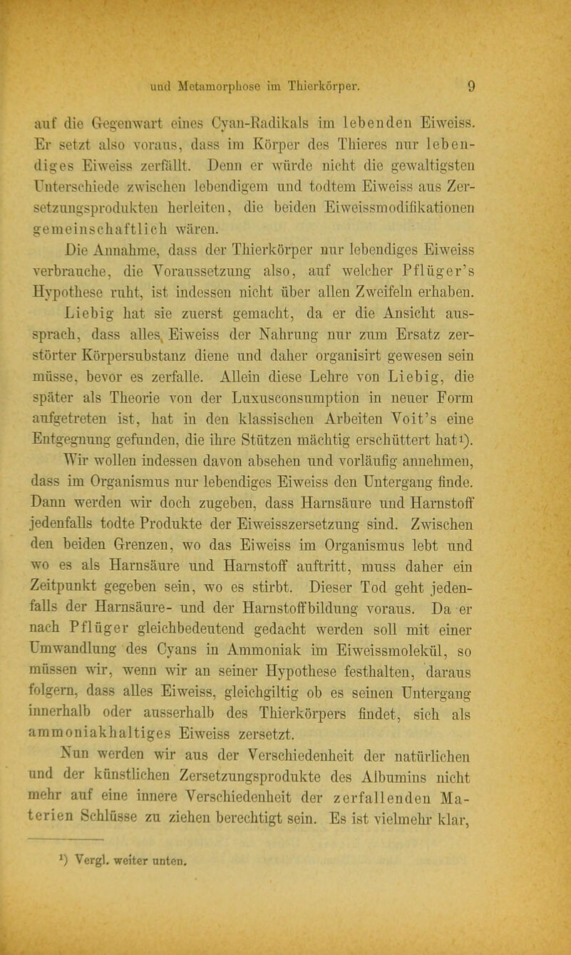 auf die Gegenwart eines Cyan-Radikals im lebenden Eiweiss, Er setzt also voraus, dass im Körper des Thieres nur leben- diges Eiweiss zerfällt. Denn er würde nicht die gewaltigsten Uuterscliiede zwischen lebendigem und todtem Eiweiss aus Zer- setzungsprodukteu herleiten, die beiden Eiweissmodifikationen gemeinschaftlich wären. Die Annahme, dass der Thierkörper nur lebendiges Eiweiss verbrauche, die Voraussetzung also, auf welcher Pflüger's Hypothese ruht, ist indessen nicht über allen Zweifeln erhaben. Liebig hat sie zuerst gemacht, da er die Ansicht aus- sprach, dass alles, Eiweiss der Nahrung nur zum Ersatz zer- störter Körpersubstanz diene und daher organisirt gewesen sein müsse, bevor es zerfalle. Allein diese Lehre von Lieb ig, die später als Theorie von der Luxusconsumption in neuer Form aufgetreten ist, hat in den klassischen Arbeiten Voit's eine Entgegnung gefanden, die ihre Stützen mächtig erschüttert hati). Wir wollen indessen davon absehen und vorläufig annehmen, dass im Organismus nur lebendiges Eiweiss den Untergang finde. Dann werden wir doch zugeben, dass Harnsäure und Harnstoff jedenfalls todte Produkte der Eiweisszersetzung sind. Zwischen den beiden Grenzen, wo das Eiweiss im Organismus lebt und wo es als Harnsäure und Harnstoff auftritt, muss daher ein Zeitpunkt gegeben sein, wo es stirbt. Dieser Tod geht jeden- falls der Harnsäure- und der Harnstoffbildung voraus. Da er nach Pflüg er gleichbedeutend gedacht werden soll mit einer Umwandlung des Cyans in Ammoniak im Eiweissmolekül, so müssen wir, wenn wir an seiner Hypothese festhalten, daraus folgern, dass aUes Eiweiss, gleichgiltig ob es seinen Untergang innerhalb oder ausserhalb des Thierkörpers findet, sich als ammoniakhaltiges Eiweiss zersetzt. Nun werden wir aus der Verschiedenheit der natürlichen und der künstlichen Zersetzungsprodukte des Albumins nicht mehr auf eine innere Verschiedenheit der zerfallenden Ma- terien Schlüsse zu ziehen berechtigt sein. Es ist vielmehi- klar, Vergl. weiter unten.