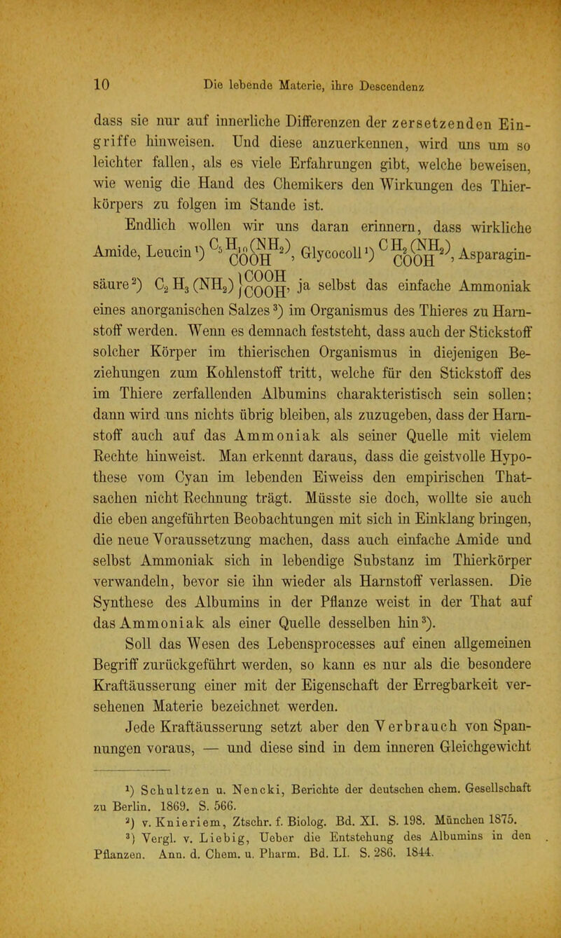 dass sie nur auf innerliche Differenzen der zersetzenden Ein- griffe hinweisen. Und diese anzuerkennen, wird uns um so leichter fallen, als es viele Erfahrungen gibt, welche beweisen, wie wenig die Hand des Chemikers den Wirkungen des Thier- körpers zu folgen im Stande ist. Endlich wollen wir uns daran erinnern, dass wirkliche Amide, LeucinO COOH^''*' GlycocolP) ^ COOH^^paragin- säure^) H3 (NHj) j^QQ^, ja selbst das einfache Ammoniak eines anorganischen Salzes ^) im Organismus des Thieres zu Harn- stoff werden. Wenn es demnach feststeht, dass auch der Stickstoff solcher Körper im thierischen Organismus in diejenigen Be- ziehungen zum Kohlenstoff tritt, welche für den Stickstoff des im Thiere zerfallenden Albumins charakteristisch sein sollen; dann wird uns nichts übrig bleiben, als zuzugeben, dass der Harn- stoff auch auf das Ammoniak als seiner Quelle mit vielem Rechte hinweist. Man erkennt daraus, dass die geistvolle Hypo- these vom Cyan im lebenden Eiweiss den empirischen That- sachen nicht Rechnung trägt. Müsste sie doch, wollte sie auch die eben angeführten Beobachtungen mit sich in Einklang bringen, die neue Voraussetzung machen, dass auch einfache Amide und selbst Ammoniak sich in lebendige Substanz im Thierkörper verwandeln, bevor sie ihn wieder als Harnstoff verlassen. Die Synthese des Albumins in der Pflanze weist in der That auf das Ammoniak als einer Quelle desselben hin^). Soll das Wesen des Lebensprocesses auf einen allgemeinen Begriff zurückgeführt werden, so kann es nur als die besondere Kraftäusserung einer mit der Eigenschaft der Erregbarkeit ver- sehenen Materie bezeichnet werden. Jede Kraftäusserung setzt aber den Verbrauch von Span- nungen voraus, — und diese sind in dem inneren Gleichgewicht ^) Schultzen u. Nencki, Berichte der deutschen ehem. Gesellschaft zu BerHn. 1869. S. 566. 2) V. Knieriem, Ztschr. f. Biolog. Bd. XI. S. 198. München 1875. ^) Vergl. V. Lieb ig, Ueber die Entstehung des Albumins in den Pflanzen. Ann. d. Chem. u. Pharm. Bd. LI. S. 286. 1844.