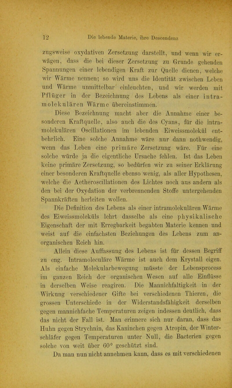 zugsweise oxydativen Zersetzung darstellt, und wenn wir er- wägen, dass die bei dieser Zersetzung zu Grunde gehenden Spannungen einer lebendigen Kraft zur Quelle dienen, welche wir Wärme nennen; so wird uns die Identität zwischen Leben und Wärme unmittelbar einleuchten, und wir werden mit Pfl üger in der Bezeichnung des Lebens als einer intra- molekulären Wärme übereinstimmen. Diese Bezeichnung macht aber die Annahme einer be- sonderen Kraftquelle, also auch die des Cyans, für die intra- molekularen Oscillationen im lebenden Eiweissmolekül ent- behrlich. Eine solche Annahme wäre nur dann nothwendig, wenn das Leben eine primäre Zersetzung wäre. Für eine solche würde ja die eigentKche Ursache fehlen. Ist das Leben keine primäre Zersetzung, so bedürfen wir zu seiner Erklärung einer besonderen Kraftquelle ebenso wenig, als aller Hypothesen, welche die Aetheroscillationen des Lichtes noch aus andern als den bei der Oxydation der verbrennenden Stoffe untergehenden Spannkräften herleiten wollen. Die Definition des Lebens als eiuer intramolekulären Wäme des Eiweissmoleküls lehrt dasselbe als eine physikalische Eigenschaft der mit Erregbarkeit begabten Materie kennen und weist auf die einfachsten Beziehungen des Lebens zum an- organischen Reich hin. Allein diese Auffassung des Lebens ist für dessen Begriff zu eng. Intramoleculäre Wärme ist auch dem Krystall eigen. Als einfache Molekularbewegung mtisste der Lebensprocess im ganzen Reich der organischen Wesen auf alle Einflüsse in derselben Weise reagiren. Die Mannichfaltigkeit in der Wirkung verschiedener Gifte bei verschiedenen Thieren, die grossen Unterschiede in der Widerstandsfähigkeit derselben gegen mannichfache Temperaturen zeigen indessen deutlich, dass das nicht der Fall ist. Man erinnere sich nur daran, dass das Huhn gegen Strychnin, das Kaninchen gegen Atropin, der Winter- schläfer gegen Temperaturen unter Null, die Bacterieu gegen solche von weit über 60° geschützt sind. Da man nun nicht annehmen kann, dass es mit verschiedenen