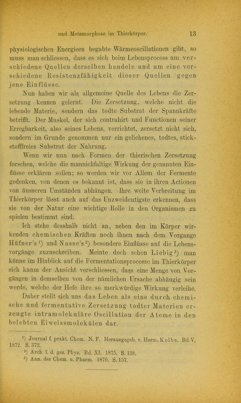 physiologischen Enorgieen begabte Wärmeoscillationen gibt, so niuss m-an schliesseu, dass es sich beim Lebeiisprocess um ver- schiedene Quellen derselben handele und um eine ver- schiedene Resistenzfähigkeit dieser Quellen gegen jene Einflüsse. Nim haben wir als allgemeine Quelle des Lebens die Zer- setzung kenneu gelernt. Die Zersetzung, welche nicht die lebende Materie, sondern das todte Substrat der Spannkräfte betrifft. Der Muskel, der sich contrahirt und Functionen seiner Erregbarkeit, also seines Lebens, verrichtet, zersetzt nicht sich, sondern im Grunde genommen nur ein geliehenes, todtes, stick- stofffreies Substrat der Nahrung. Wenn wü nun nach Formen der thierischen Zersetzung forschen, welche die mannichfaltige Wirkung der genannten Ein- flüsse erklären sollen; so werden wir vor Allem der Fennente gedenken, von denen es bekannt ist, dass sie in ihren Actionen von äusseren Umständen abhängen. Ihre weite Verbreitung im Thierkörper lässt auch auf das Unzweideutigste erkennen, dass sie von der Natur eine wichtige Rolle in den Organismen zu spielen bestimmt sind. Ich stehe desshalb nicht an, neben den im Körper wir- kenden chemischen Kräften noch ihnen nach dem Vorgange Hüfner's ^) und Nasse's^) besondere Einflüsse auf die Lebens- vorgänge zuzuschreiben. Meinte doch schon Liebig 3) man könne im Hinblick auf die Eermentationsprocesse im Thierkörper sich kaum der Ansicht verschliessen, da^s eine Menge von Vor- gängen in demselben von der nämlichen Ursache abhängig sein werde, welche der Hefe ihre so merkwürdige Wirkung verleihe. Daher stellt sich uns das Leben als eine durch chemi- sche und fermentative Zersetzung todter Materien er- zeugte intramolekulare Oscillation der Atome in den belebten Eiweissmolekülen dar. ^) Jonnial f. prakt. Chcm. N. F. Herausgegeb. v. Herrn. Kolbe. Bd.V 1872. S. 372. ») Arch. f. d. gcs. Phys. Bd. XI. 187,5. S. 138. *) Ann. der Chcm. u. Pharm. 1870. S. 157.