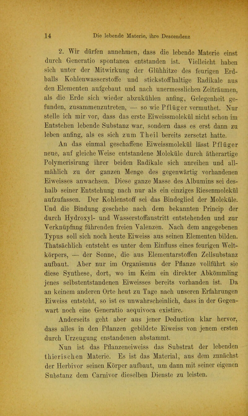 2. Wir diirfen annehmen, dass die lebende Materie einst durch Generatio spontanea entstanden ist. Vielleicht haben sich unter der Mitwirkung der Glühhitze des feurigen Erd- balls Kohlenwasserstoffe und stickstoffhaltige Radikale aus den Elementen aufgebaut und nach unermesslichen Zeiträumen, als die Erde sich wieder abzukühlen anfing, Gelegenheit ge- funden, zusammenzutreten, — so wie Pflüger vermuthet. Nur stelle ich mir vor, dass das erste Eiweissmolekül nicht schon im Entstehen lebende Substanz war, sondern dass es erst dann zu leben anfing, als es sich zum Theil bereits zersetzt hatte. An das einmal geschaffene Eiweissmolekül lässt Pflüger neue, auf gleiche Weise entstandene Moleküle durch ätherartige Polymerisirung ihrer beiden Radikale sich anreihen und all- mählich zu der ganzen Menge des gegenwärtig vorhandenen Eiweisses anwachsen. Diese ganze Masse des Albumins sei des- halb seiner Entstehung nach nur als ein einziges Riesenmolekül aufzufassen. Der Kohlenstoff sei das Bindeglied der Moleküle. Und die Bindung geschehe nach dem bekannten Princip der durch Hydroxyl- und Wasserstoffaustritt entstehenden und zur Verknüpfnng führenden freien Valenzen. Nach dem angegebenen Typus soll sich noch heute Eiweiss aus seinen Elementen bilden. Thatsächlich entsteht es unter dem Einfluss eines feurigen Welt- körpers, — der Sonne, die aus Elementarstoffen Zellsubstanz aufbaut. Aber nur im Organismus der Pflanze vollführt sie diese Synthese, dort, wo im Keim ein direkter Abkömmling jenes selbstentstandenen Eiweisses bereits vorhanden ist. Da an keinem anderen Orte heut zu Tage nach unseren Erfahrungen Eiweiss entsteht, so ist es unwahrscheinlich, dass in der Gegen- wart noch eine Generatio aequivoca existire. Anderseits geht aber aus jener Deduction klar hervor, dass alles in den Pflanzen gebildete Eiweiss von jenem ersten durch Urzeugung enstandenen abstammt. Nun ist das Pflanzeneiweiss das Substrat der lebenden thierischen Materie. Es ist das Material, aus dem zunächst der Herbivor seinen Körper aufbaut, um dann mit seiner eigenen Substanz dem Caruivor dieselben Dienste zu leisten.