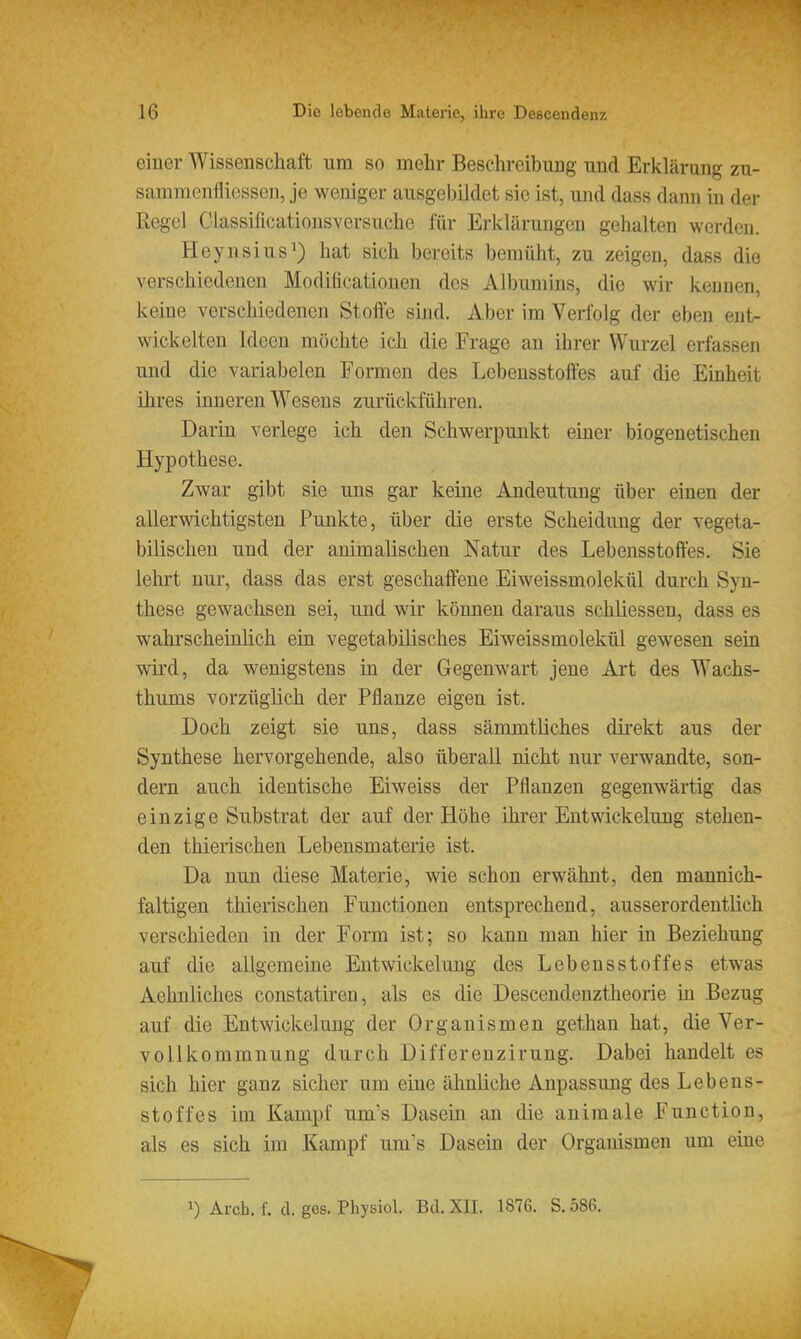 einer Wissenschaft um so mehr Beschreibung und Erklärung zu- samracnfliesscn, je weniger ausgebildet sie ist, und dass dann in der Regel Classificationsversuche für Erklärungen gehalten werden. Heynsius') hat sich bereits bemüht, zu zeigen, dass die verschiedenen Modiücationen des Albumins, die wir kennen, keine verschiedenen Stoffe sind. Aber im Verfolg der eben ent- wickelten Ideen möchte ich die Frage an ihrer Wurzel erfassen und die variabelen Formen des Lebensstoffes auf die Einheit ihres inneren Wesens zurückführen. Darin verlege ich den Schwerpunkt einer biogenetischen Hypothese. Zwar gibt sie uns gar keine Andeutung über einen der allerwichtigsten Punkte, über die erste Scheidung der vegeta- bilischen und der animalischen Natur des Lebensstoffes. Sie lehrt nur, dass das erst geschaffene Eiweissmolekül durch Syn- these gewachsen sei, und wir können daraus schliessen, dass es wahrscheinlich ein vegetabilisches Eiweissmolekül gewesen sein wird, da wenigstens in der Gegenwart jene Art des Wachs- thums vorzüglich der Pflanze eigen ist. Doch zeigt sie uns, dass sämmtliches direkt aus der Synthese hervorgehende, also überall nicht nur verwandte, son- dern auch identische Eiweiss der Pflanzen gegenwärtig das einzige Substrat der auf der Höhe ihrer EntWickelung stehen- den thierischen Lebensmaterie ist. Da nun diese Materie, wie schon erwähnt, den mannich- faltigen thierischen Functionen entsprechend, ausserordentlich verschieden in der Form ist; so kann man hier in Beziehung auf die allgemeine Entwickekmg des Lebensstoffes etwas Aehnliches constatiren, als es die Descendenztheorie in Bezug auf die Entwickelung der Organismen gethan hat, die Ver- vollkommnung durch Differenzirung. Dabei handelt es sich hier ganz sicher um eine ähnliche Anpassung des Lebens- stoffes im Kampf um's Dasein an die animale Function, als es sich im Kampf um's Dasein der Organismen um eine