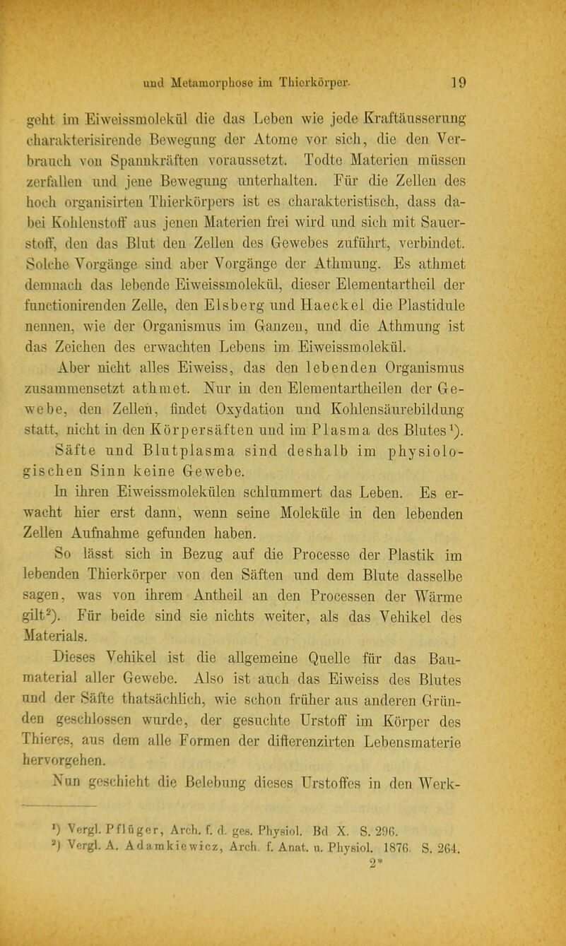 geht im Eiweissmolekül die das Leben wie jede Kraftäusserung charakterisirende Bewegung der Atome vor sieh, die den Ver- brauch von Spannkräften voraussetzt. Todte Materien müssen zerfallen und jene Bewegung luiterhalten. Für die Zellen des hoch organisirten Thierkörpers ist es charakteristisch, dass da- bei Kohlenstoff aus jenen Materien frei wird und sich mit Sauer- stott, den das Blut den Zellen des Gewebes zuführt, verbindet. Solche Vorgänge smd aber Vorgänge der Athmung. Es athmet demnach das lebende Eiweissmolekül, dieser Elementartheil der funetionirenden Zelle, den Eisberg und Haeckel die Plastidule nennen, wie der Organismus im Ganzen, und die Athmung ist das Zeichen des erwachten Lebens im Eiweissmolekül. Aber nicht alles Eiweiss, das den lebenden Organismus zusammensetzt athmet. Nur in den Elemeutartheilen der Ge- webe, den Zellen, findet Oxydation und Kohlensäurebildung statt, nicht in den Kürpersäften und im Plasma des Blutes*). Säfte und Blutplasma sind deshalb im physiolo- gischen Sinn keine Gewebe. In ihren Eiweissmolekülen schlummert das Leben. Es er- wacht hier erst dann, wenn seine Moleküle in den lebenden Zellen Aufnahme gefunden haben. So lässt sich in Bezug auf die Processe der Plastik im lebenden Thierkörper von den Säften und dem Blute dasselbe sagen, was von ihrem Antheil an den Processen der Wärme gilt2). Für beide sind sie nichts weiter, als das Vehikel des Materials. Dieses Vehikel ist die allgemeine Quelle für das Bau- material aller Gewebe. Also ist auch das Eiweiss des Blutes und der Säfte thatsächlich, wie schon früher aus anderen Grün- den geschlossen wurde, der gesuchte Urstoff im Körper des Thi eres, aus dem alle Formen der difterenzirten Lebensmaterie hervorgehen. Nun goschinht die Belebung dieses Urstoffes in den Werk- ') Vcrgl. Pflügor, Arch. f. <]. ges. Physiol. Bd X. S. 29G. =■) Vergl. A, Adamkiewicz, Arch. f. Anat. u. Physiol. 1876. S. 264. 9«