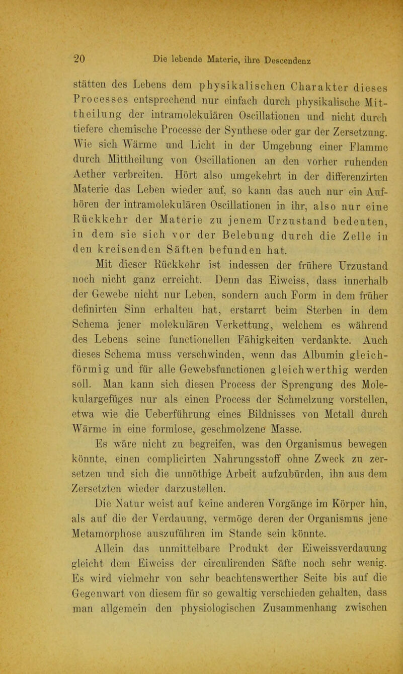 Stätten des Lebens dem physikalischen Charakter dieses Processes entsprechend nur einfach durch physikalische Mit- theilung der intramolekularen Oscillationen und nicht durch tiefere chemische Processc der Synthese oder gar der Zersetzung. Wie sich Wärme und Licht in der Umgebung einer Flamme durch Mittheilung von Oscillationen an den vorher ruhenden Aether verbreiten. Hört also umgekehrt in der dilferenzirten Materie das Leben wieder auf, so kann das auch nur ein Auf- hören der intramolekulären Oscillationen in ihr, also nur eine Rückkehr der Materie zu jenem Urzustand bedeuten, in dem sie sich vor der Belebung durch die Zelle in den kreisenden Säften befunden hat. Mit dieser Rückkehr ist indessen der frühere Urzustand noch nicht ganz erreicht. Denn das Eiweiss, dass innerhalb der Gewebe nicht nur Leben, sondern auch Form in dem früher definirten Sinn erhalten hat, erstarrt beim Sterben in dem Schema jener molekulären Verkettung, welchem es während des Lebens seine functionellen Fähigkeiten verdankte. Auch dieses Schema muss verschwinden, wenn das Albumin gleich- förmig und für alle Gewebsfunctionen gleich werthig werden soll. Man kann sich diesen Process der Sprengung des Mole- kulargefüges nur als einen Process der Schmelzung vorstellen, etwa wie die Ueberführung eines Bildnisses von Metall durch Wärme in eine formlose, geschmolzene Masse. Es wäre nicht zu begreifen, was den Organismus bewegen könnte, einen complicirten NahrungsstolF ohne Zweck zu zer- setzen und sich die unnöthige Arbeit aufzubürden, ihn aus dem Zersetzten wieder darzustellen. Die Natur weist auf keine anderen Vorgänge im Körper hin, als auf die der Verdauung, vermöge deren der Organismus jene Metamorphose auszuführen im Stande sein könnte. Allein das unmittelbare Produkt der Eiweissverdauung gleicht dem Eiweiss der circulirenden Säfte noch sehr wenig. Es wird vielmehr von sehr beachtenswerther Seite bis auf die Gegenwart von diesem für so gewaltig verschieden gehalten, dass man allgemein den physiologischen Zusammenhang zwischen