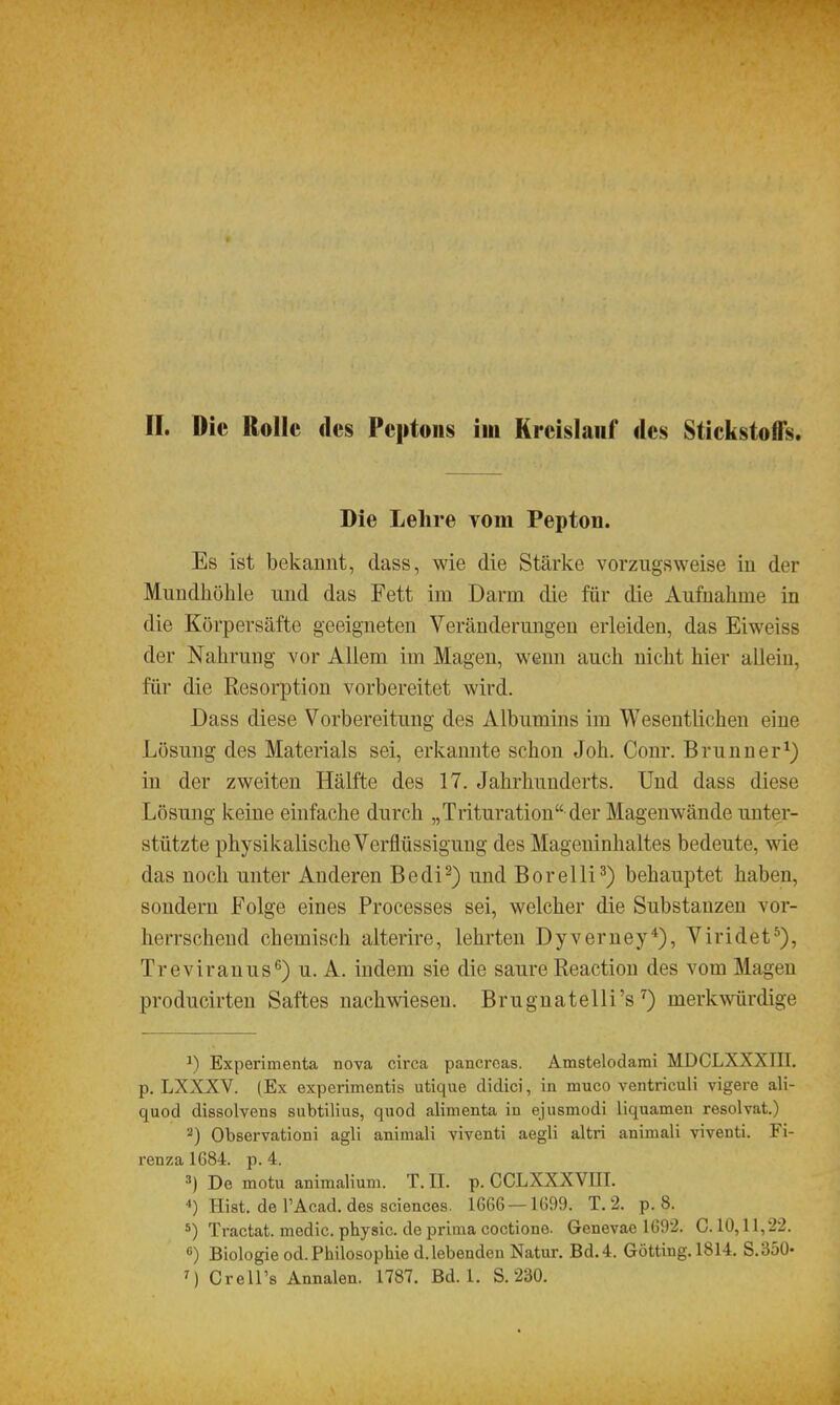 II. Die Rolle «les Peptons im Kreislauf des Stickstoffs. Die Lehre vom Pepton. Es ist bekannt, dass, wie die Stärke vorzugsweise in der Mundhöhle und das Fett im Darm die für die Aufnahme in die Körpersäfte geeigneten Veränderungen erleiden, das Eiweiss der Nahrung vor Allem im Magen, wenn auch nicht hier allein, für die Resorption vorbereitet wird. Dass diese Vorbereitung des Albumins im Wesentlichen eine Lösung des Materials sei, erkannte schon Joh. Conr. Brunner^) in der zweiten Hälfte des 17. Jahrhunderts. Und dass diese Lösung keine einfache durch „Trituration der Magenwände unter- stützte physikalische Verflüssigung des Mageninhaltes bedeute, \sde das noch unter Anderen Bedi^) und Borelli^) behauptet haben, sondern Folge eines Processes sei, welcher die Substanzen vor- herrschend chemisch alterire, lehrten Dyverney*), Viridet^), Treviranus^) u. A. indem sie die saure Reaction des vom Magen producirten Saftes nachwiesen. Brugnatelli's ^) merkwürdige ^) Experimenta nova circa pancrcas. Amstelodami MDCLXXXIII. p. LXXXV. (Ex experimentis utique didici, in muco ventriculi vigere ali- quod dissolvens subtilius, quod alimenta in ejusmodi liquamen resolvat.) 2) Observation! agli animali viventi aegli altri animali viventi. Fi- renza 1684. p. 4. ^) De motu animalium. T.II. p.CCLXXXVni. 4) Eist, de l'Acad. des Sciences. 1006 — 1099. T. 2. p. 8. 5) Tractat. medic. physic. de priiua coctione. Genevae 1092. C. 10,11,22. fi) Biologie od.Philosophie d.lebenden Natur. Bd.4. Gotting. 1814. S.350-