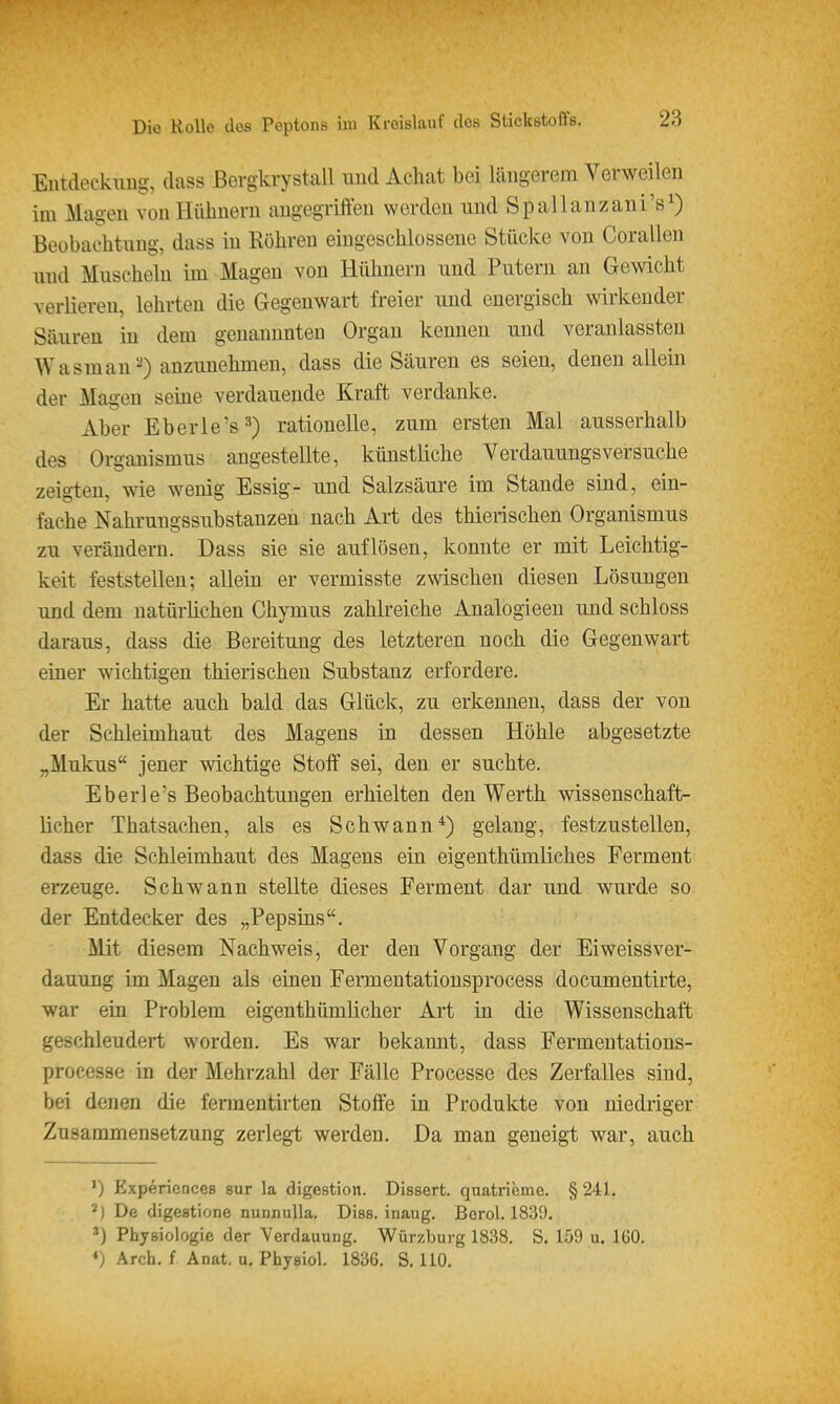 Entdeckung, dass Bcrgkrystall und Achat bei längerem Verweilen im Magen von Hühnern augegriffen werden und Spallanzani's^) Beobachtung, dass in Rohren eingeschlossene Stücke von Corallen und Muscheln im Magen von Hühnern und Putern an Gewicht verlieren, lehrten die Gegenwart freier imd energisch wirkender Säuren in dem genannnten Organ kennen und veranlassten Wasraau^) anzunehmen, dass die Säuren es seieu, denen allein der Magen seme verdauende Kraft verdanke. Aber Eberle's^) rationelle, zum ersten Mal ausserhalb des Organismus angestellte, künstliche Verdauuugsversuche zeigten, -me wenig Essig- und Salzsäure im Stande sind, ein- fache Nahi-ungssubstanzen nach Art des thierischen Organismus zu verändern. Dass sie sie auflösen, konnte er mit Leichtig- keit feststellen; allein er vermisste zwischen diesen Lösungen und dem natürüchen Chymus zahlreiche Analogieen und schloss daraus, dass die Bereitung des letzteren noch die Gegenwart einer wichtigen thierischen Substanz erfordere. Er hatte auch bald das Glück, zu erkennen, dass der von der Schleimhaut des Magens in dessen Höhle abgesetzte „Mukus jener wichtige Stoff sei, den er suchte. Eberle's Beobachtungen erhielten den Werth v^ssenschaft- licher Thatsachen, als es Schwann*) gelang, festzustellen, dass die Schleimhaut des Magens ein eigenthümliches Ferment erzeuge. Schwann stellte dieses Ferment dar und wurde so der Entdecker des „Pepsins. Mit diesem Nachweis, der den Vorgang der Eiweissver- dauung im Magen als einen Fermentatiousprocess documentirte, war ein Problem eigenthümlicher Art in die Wissenschaft geschleudert worden. Es war bekannt, dass Fermentations- processe in der Mehrzahl der Fälle Processe des Zerfalles sind, bei denen die fermentirten Stoffe in Produkte von niedriger Zusammensetzung zerlegt werden. Da man geneigt war, auch ') Experiences sur la digestion. Dissert. quatrieme. § 241, De digestione nunnulla. Dias, inaug. Bcrol. 1839. Physiologie der Verdauung. Würzburg 1838. S. 159 u. 160. ♦) Arcb. f Anat. a. Physiol. 1836. S. HO.