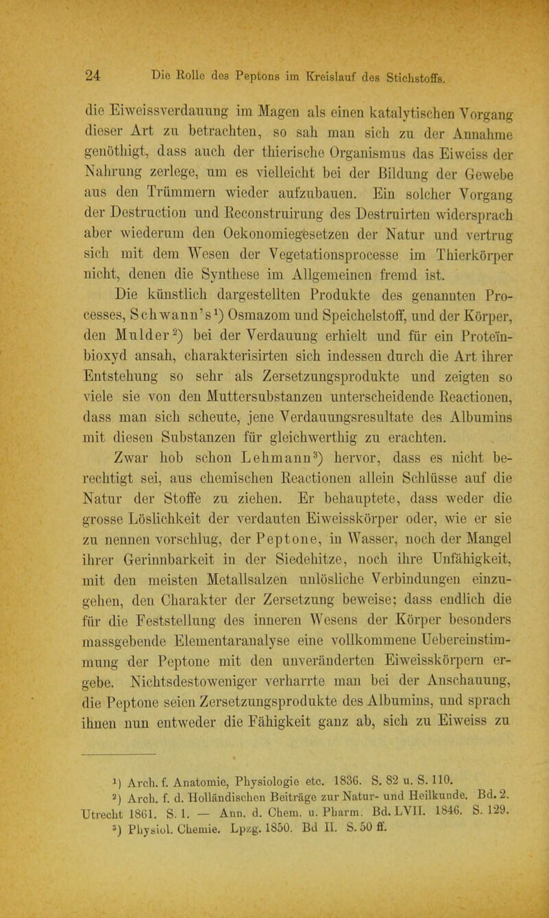 die Eiweissverdaimng im Magen als einen katalytischen Vorgang dieser Art zu betrachten, so sah man sich zu der Annahme genöthigt, dass auch der thierische Organismus das Ei weiss der Nahrung zerlege, um es vielleicht bei der Bildung der Gewebe aus den Trümmern wieder aufzubauen. Ein solcher Vorgang der Destructiou und Reconstruirung des Destruirten widersprach aber wiederum den Oekonomiegesetzen der Natur und vertrug sich mit dem Wesen der Vegetationsprocesse im Thierkörper nicht, denen die Synthese im Allgemeinen fremd ist. Die künstlich dargestellten Produkte des genannten Pro- cesses, Schwann's^) Osmazom und SpeichelstofF, und der Körper, den Mulder^) bei der Verdauung erhielt und für ein Protein- bioxyd ansah, charakterisirten sich indessen durch die Art ihrer Entstehung so sehr als Zersetzungsprodukte und zeigten so viele sie von den Muttersubstanzeu unterscheidende Reactionen, dass man sich scheute, jene Verdauungsresultate des Albumins mit diesen Substanzen für gleichwerthig zu erachten. Zwar hob schon Lehmann'') hervor, dass es nicht be- rechtigt sei, aus chemischen Reactionen allein Schlüsse auf die Natur der Stoffe zu ziehen. Er behauptete, dass weder die grosse Löslichkeit der verdauten Eiweisskörper oder, wie er sie zu nennen vorschlug, der Peptone, in Wasser, noch der Mangel ihrer Gerinnbarkeit in der Siedehitze, noch ihre Unfähigkeit, mit den meisten Metallsalzen unlösliche Verbindungen einzu- gehen, den Charakter der Zersetzung beweise; dass endlich die für die Feststellung des inneren Wesens der Körper besonders massgebende Elementaraualyse eine vollkommene Uebereinstim- mung der Peptone mit den unveränderten Eiweisskörpem er- gebe. Nichtsdestoweniger verharrte mau bei der Anschauung, die Peptone seien Zersetzungsprodukte des Albumins, imd sprach ihnen nun entweder die Fähigkeit ganz ab, sich zu Eiweiss zu 1) Arch. f. Anatomie, Physiologie etc. 1836. S. 82 u. S. 110. 2) Arch. f. d. Holländischen Beiträge zur Natur- und Heilkunde. Bd. 2. Utrecht 1861. S. 1. — Ann. d. Chem. u. Pharm. Bd. LVII. 1846. S. 129.