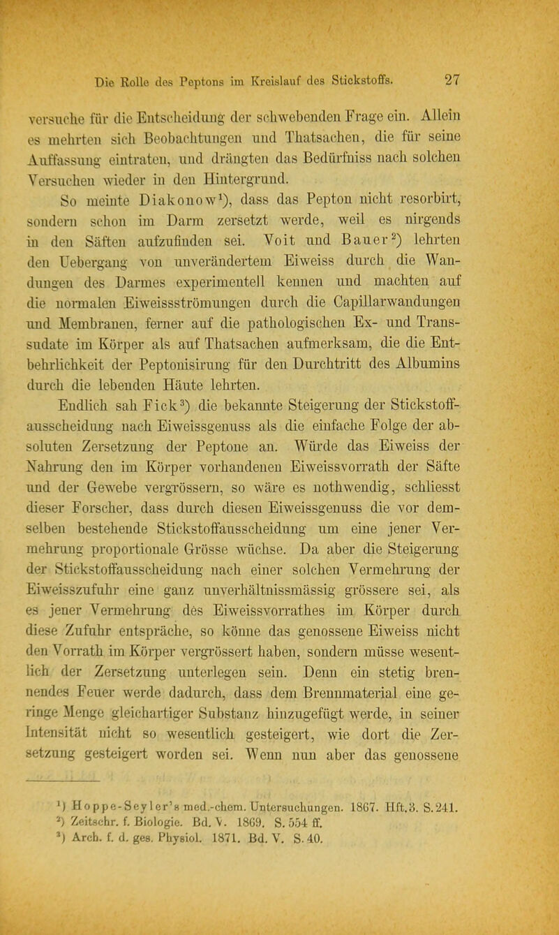 versnche für die Eutsclieidiuig der scliwebeuden Frage ein. Allein es mehrten sich Beobachtungen und Thatsachen, die für seine Auffassung eintraten, und drängten das Bedürfniss nach solchen Versuchen wieder in den Hintergrund. So meinte Diakonow^), dass das Pepton nicht resorbirt, sondern schon im Darm zersetzt werde, weil es nirgends in den Säften aufzufinden sei. Voit und Bauer2) lehrten den Uebergaug von unverändertem Ei weiss durch die Wan- dungen des Darmes esperimenteJl kennen und machten auf die noi-maleu Eiweissströmuugen durch die Capillarwauduugeu und Membranen, ferner auf die pathologischen Ex- und Trans- sudate im Körper als auf Thatsachen aufmerksam, die die Ent- behrlichkeit der Peptouisirung für den Durchtritt des Albumins durch die lebenden Häute lehrten. Endlich sah Eick3) die bekannte Steigerung der Stickstoflf- ausscheiduQg nach Eiweissgenuss als die einfache Folge der ab- soluten Zersetzung der Peptone an. Würde das Eiweiss der Nahrung den im Körper vorhandenen Eiweissvorrath der Säfte und der Gewebe vergTössern, so wäre es nothwendig, schliesst dieser Forscher, dass durch diesen Eiweissgenuss die vor dem- selben bestehende Stickstolfausscheidung um eine jener Ver- mehrung proportionale Grösse wüchse. Da aber die Steigerung der Stickstoffausscheidung nach einer solchen Vermehi'ung der Eiweisszufuhr eine ganz unverhältnissmässig grössere sei, als es jener Vermehrung des Eiweissvorrathes im Körper durch diese Zufahr entspräche, so könne das genossene Eiweiss nicht den Vorrath im Körper vergrössert haben, sondern müsse wesent- lich der Zersetzung unterlegen sein. Denn ein stetig bren- nendes Feuer werde dadurch, dass dem Brennmaterial eine ge- ringe Menge gleichartiger Substanz hinzugefügt werde, in seiner Intensität nicht so wesentlich gesteigert, wie dort die Zer- setzung gesteigert worden sei. Wenn nun aber das genossene M Hoppe-Sey 1er'8 med.-chem. Untersuchungen. 1867. Hft.3. S.241. 2) Zeitschr. f. Biologie. Bd. \. 18Ü9, S. 5-34 ff. Arch. f. d. ges. Physiol. 1871, Bd. V. S. 40.