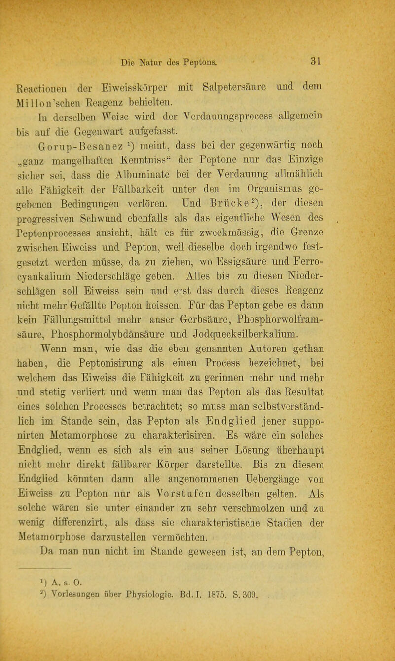 Reactionen der Eiweisskörper mit Salpetersäure und dem Mi Hon'scheu Reagenz behielten. In derselben Weise wird der Verdanungsprocess allgemein bis auf die Gegenwart aufgefasst. Gorup-Besauez ^) meint, dass bei der gegenwärtig noch „ganz mangelhaften Kenntniss der Peptone nur das Einzige sicher sei, dass die Albuminate bei der Verdauung allmählich alle Fähigkeit der Fällbarkeit unter den im Organismus ge- gebenen Bedingungen verlören. Und Brücke 2), der diesen progressiven Schwund ebenfalls als das eigentliche Wesen des Peptonprocesses ansieht, hält es für zweckmässig, die Grenze zwischen Eiweiss und Pepton, weil dieselbe doch irgendwo fest- gesetzt werden müsse, da zu ziehen, wo Essigsäure und Ferro- cyankalium Niederschläge geben. Alles bis zu diesen Nieder- schlägen soll Eiweiss sein und erst das durch dieses Reagenz nicht mehr Gefällte Pepton heissen. Für das Pepton gebe es dann kein Fällungsmittel mehr auser Gerbsäure, Phosphorwolfram- säure, Phosphormolybdänsäure und Jodquecksilberkalium. Wenn man, wie das die eben genannten Autoren gethan haben, die Peptonisirung als einen Process bezeichnet, bei welchem das Eiweiss die Fähigkeit zu gerinnen mehr und mehr und stetig verliert und wenn man das Pepton als das Resultat eines solchen Processes betrachtet; so muss man selbstverständ- lich im Stande sein, das Pepton als Endglied jener supp.o- nirten Metamorphose zu charakterisiren. Es wäre ein solches Endglied, wenn es sich als ein. aus seiner Lösung überhaupt nicht mehr direkt fällbarer Körper darstellte. Bis zu diesem Endglied könnten dann alle angenommenen Uebergänge von Eiweiss zu Pepton nur als Vorstufen desselben gelten. Als solche wären sie unter einander zu sehr verschmolzen und zu wenig dilferenzirt, als dass sie charakteristische Stadien der Metamorjjhose darzustellen vermöchten. Da man nun nicht im Stande gewesen ist, an dem Pepton, 1) Ä. a 0. Vorlesungen über Physiologie. Bd. I. 1875. S. 300.