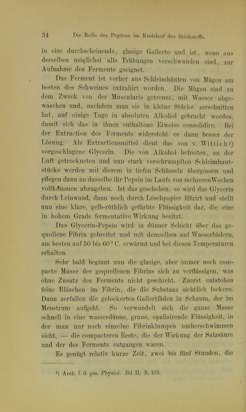 in eine durciischeiuende, glasige Gallerte und ist, wenn aus derselben möglicjhst alle Trübungen verschwunden sind, zur Aufnahme des Ferments geeignet. Das Ferment ist vorher aus Schleimhilnten von Mägen am besten des Schweines extrahirt worden. Die Mägen sind zu dem Zweck von der Muscularis getrennt, mit Wasser abge- waschen und, nachdem man sie in kleine Stücke zerschnitten hat, auf einige Tage in absoluten Alkohol gebracht worden, damit sich das in ihnen enthaltene Eiweiss consolidire. Bei der Extraction des Ferments widersteht es dann besser der Lösung. Als Extractionsmittel dient das von v. Wittich >) vorgeschlagene Glycerin. Die von Alkohol befreiten, an der Luft getrockneten und nun stark verschrumpften Schleimhaut- stücke werden mit diesem in tiefen Schüsseln übergössen und pflegen dann an dasselbe ihr Pepsin im Laufe von mehreren Wochen vollk(?mmen abzugeben. Ist das geschehen, so wird das Glyccrin durch Leinwand, dann noch durch Löschpapier filtrirt und stellt nun eine klare, gelb-röthlich gefärbte Flüssigkeit dar, die eine in hohem Grade fermentative Wirkung besitzt. Das Glycerin-Pepsin wird in dünner Schicht über das ge- quollene Fibrin gebreitet und mit demselben auf Wasserbädern, am besten auf 50 bis 60 C. erwärmt und bei diesen Temperaturen erhalten. Sehr bald beginnt nun die glasige, aber immer noch com- pacte Masse des gequollenen Fibrius sich zu verflüssigen, was ohne Zusatz des Ferments nicht geschieht. Zuerst entstehen feine Bläschen im Fibrin, die die Substanz sichtlich lockern. Dann zerfallen die gelockerten Gallertfäden in Schaum, der im Menstrum aufgeht. So verwandelt sich die ganze Masse schnell in eine wasserdünne, graue, opalisirende Flüssigkeit, in der man nur noch einzelne Fibrinklumpen um herschwimmen sieht, — die compacteren Reste, die der Wirkung der Salzsäure und der des Ferments entgangen waren. Es genügt relativ kurze Zeit, zwei bis fünf Stunden, die 1) Arcb. f. d. ges. Physiol. Bd. II. S. 193.