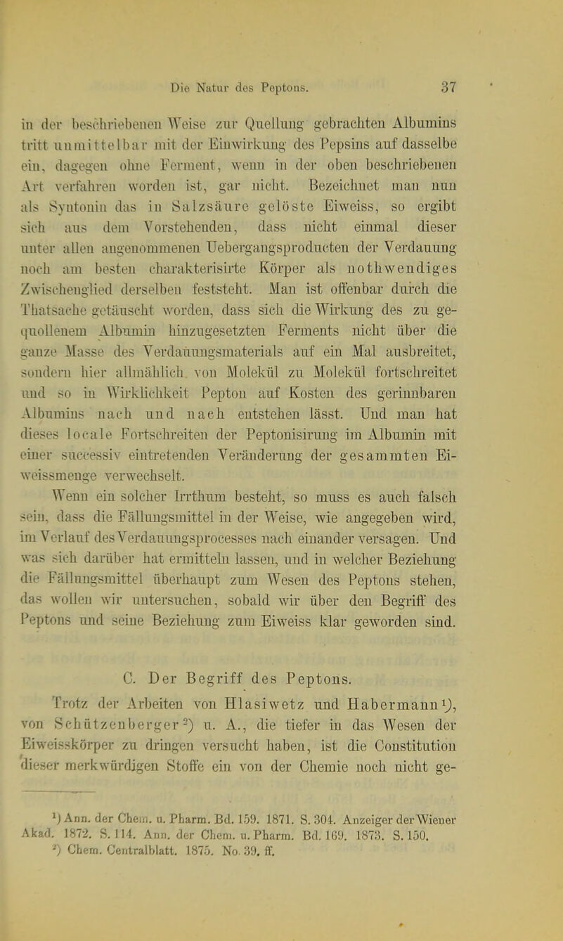 in der beschriebenen Weise zur Qiiellung gebrachten Albumins tritt uinnittelbar mit der Einwirkung des Pepsins auf dasselbe ein, dagegen ohne Ferment, wenn in der oben beschriebenen Art verfahren worden ist, gar nicht. Bezeichnet man nun als Syntonin das in Salzsäure gelöste Eiweiss, so ergibt sich aus dem Vorstehenden, dass nicht einmal dieser unter allen angenommenen Uebergaugsproducten der Verdauung noch am besten charakterisirte Körper als uothwendiges Zwischenglied derselben feststeht. Man ist offenbar durch die Thatsache getäuscht worden, dass sich die Wirkung des zu ge- quollenem Albumin hinzugesetzten Ferments nicht über die ganze Masse des Verdaiiuugsmaterials auf ein Mal ausbreitet, sondern hier albnählich. von Molekül zu Molekül fortschreitet und so in WirkKchkeit Pepton auf Kosten des gerinnbaren Albumins nach und nach entstehen lässt. Und man hat dieses locale Fortschreiten der Peptonisirung im Albumin mit einer successiv eintretenden Veränderung der gesammteu Ei- weissmeuge verwechselt. Wenn ein solcher Irrthum besteht, so muss es auch falsch sein, dass die Fällungsmittel hi der Weise, wie angegeben wird, im Verlauf des Verdauungsprocesses nach einander versagen. Und was sich darüber hat ermitteln lassen, und in welcher Beziehung die Fälluugsmittel überhaupt zum Wesen des Peptons stehen, das wollen wir untersuchen, sobald wir über den Begriff des Peptons und seine Beziehung zum Eiweiss klar geworden sind. C. Der Begriff des Peptons. Trotz der Arbeiten von Hlasiwetz und Habermann ^J, von Bchatzenberger-) u. A., die tiefer in das Wesen der Eiweisskörper zu dringen versucht haben, ist die Constitution dieser merkwürdigen Stoffe ein von der Chemie noch nicht ge- Ann. der Chem. u. Pbarm. Bd. 159. 1871. S. 30i. Anzeiger der Wiener Akad. 1872, S. 114. Ann. der Chem. u. Pharm. Bd. IG!). 1873. S. 150. -) Chem. Centralblatt. 1875. No. 39. ff.