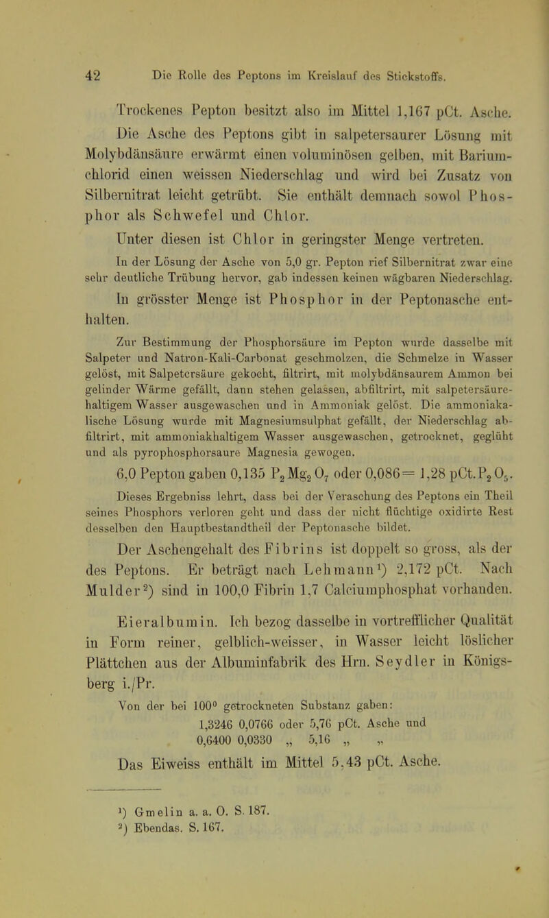 Trockenes Pepton besitzt also im Mittel 1,167 pCt. Asche. Die Asche des Peptons gibt in salpetersaurer Lösung mit Molybdänsäure erwärmt einen voluminösen gelben, mit Barium- chlorid einen weissen Niederschlag und wird bei Zusatz von Silbernitrat leicht getrübt. Sie enthält demnach sowdI Phos- phor als Schwefel und Chlor. Unter diesen ist Chlor in geringster Menge vertreten. In der Lösung der Asche von .5,0 gr. Pepton rief Silbernitrat zwar eine selir deutliche Trübung hervor, gab indessen keinen wägbaren Niederschlag. In grösster Menge ist Phosphor in der Peptonasche ent- halten. Zur Bestimmung der Phosphorsäure im Pepton wurde dasselbe mit Salpeter und Natron-Kali-Carbonat geschmolzen, die Schmelze in Wasser gelöst, mit Salpetersäure gekocht, filtrirt, mit niolybdänsaurem Ammon bei gelinder Wärme gefällt, dann stehen gelassen, abfiltrirt, mit salpetersäure- haltigem Wasser ausgewaschen und in Ammoniak gelöst. Die ammoniaka- lische Lösung wurde mit Magnesiumsulphat gefällt, der Niederschlag ab- filtrirt, mit ammoniakhaltigem Wasser ausgewaschen, getrocknet, geglüht und als pyrophosphorsaure Magnesia gewogen. 6,0 Pepton gaben 0,135 Pg Mgg 0^ oder 0,086 = J ,28 pCt. Pj 0,. Dieses Ergebniss lehrt, dass bei der Veraschung des Peptons ein Theil seines Phosphors verloren geht und dass der nicht flüchtige oxidirte Rest desselben den Hauptbestandtheil der Peptonasche bildet. Der Aschengehalt des Fibrins ist doppelt so gross, als der des Peptons. Er beträgt nach Lehmann 2,172 pCt. Nach Mulder 2) sind in 100,0 Fibrin 1,7 Calciumphosphat vorhanden. Eieralburain. Ich bezog dasselbe in vortrefflicher Qualität in Form reiner, gelblich-weisser, in Wasser leicht löslicher Plättchen aus der Albuminfabrik des Hm. Seydler in Königs- berg i./Pr. Von der bei 100 getrockneten Substanz gaben: 1,3246 0,07G6 oder 5,7G pCt. Asche und 0,6400 0,0330 „ 5,16 „ Das Eiweiss enthält im Mittel 5,43 pCt. Asche. 1) Gmelin a. a. 0. S. 187. 2) Ebendas. S. 167.