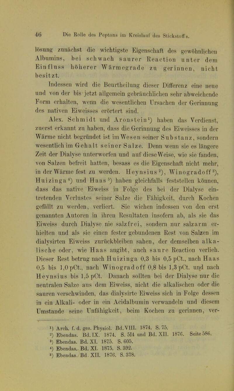 lösunj? zunächst die wichtigste Eigenschaft des gewöhnlichen Albumins, bei schwach saurer Reaction unter dem Einfluss höherer Wärmegrade zu gerinnen, nicht besitzt. Indessen wird die Beurtheilung dieser Differenz eine neue und von der bis jetzt allgemein gebräuchlichen sehr abweichende Form erhalten, wenn die wesentlichen Ursachen der Gerinnung des nativen Eiweisses erörtert sind. Alex. Schmidt und Aroustein^) haben das Verdienst, zuerst erkannt zu haben, dass die Gerimuiug des Eiweisses in der Wärme nicht begründet ist im Wesen seiner Substanz, sondern wesentlich im Gehalt seiner Salze. Denn wenn sie es längere Zeit der Dialyse unterworfen und auf diese Weise, wie sie fanden, von Salzen befreit hatten, besass es die Eigenschaft nicht mehr, in der Wärme fest zu werden. Heynsius^), Winogradoff Huizinga*) und Haas^) haben gleichfalls feststellen können, dass das native Eiweiss in Folge des bei der Dialyse ein- tretenden Verlustes seiner Salze die Fähigkeit, durch Kochen gefällt zu werden, verliert. Sie \vicheu indessen von den erst genannten Autoren in ihren Resultaten insofern ab, als sie das Eiweiss durch Dialyse nie salzfrei, sondern nur salzarm er- hielten und als sie einen fester gebundenen Rest von Salzen im dialysirten Eiweiss zurückbleiben sahen, der demselben alka- lische oder, wie Haas angibt, auch saure Reaction verlieh. Dieser Rest betrug nach Huizinga 0,3 bis 0,5 pCt., nach Haas 0,5 bis 1,0pCt, nach Winogradoff 0,8 bis 1,3 pCt. und nach Heynsius bis 1,5 pCt. Danach sollten bei der Dialyse nur die neutralen Salze aus dem Eiweiss, nicht die alkalischen oder die sauren verschwinden, das dialysirte Eiweiss sich in Folge dessen in ein Alkali- oder in ein Acidalbumin verwandeln und diesem Umstände seine Unfähigkeit, beim Kochen zu gerinnen, ver- 1) Arch. f. d. ges. Physiol. Bd. VIII. 1874. S. 75. 2) Ebendas. Bd. IX. 1874. S. 514 und Bd. XII. 1876. Seite 586. 3) Ebendas. Bd. XI. 1875. S. 605. *) Ebendas., Bd. XI. 1875. S. 392.