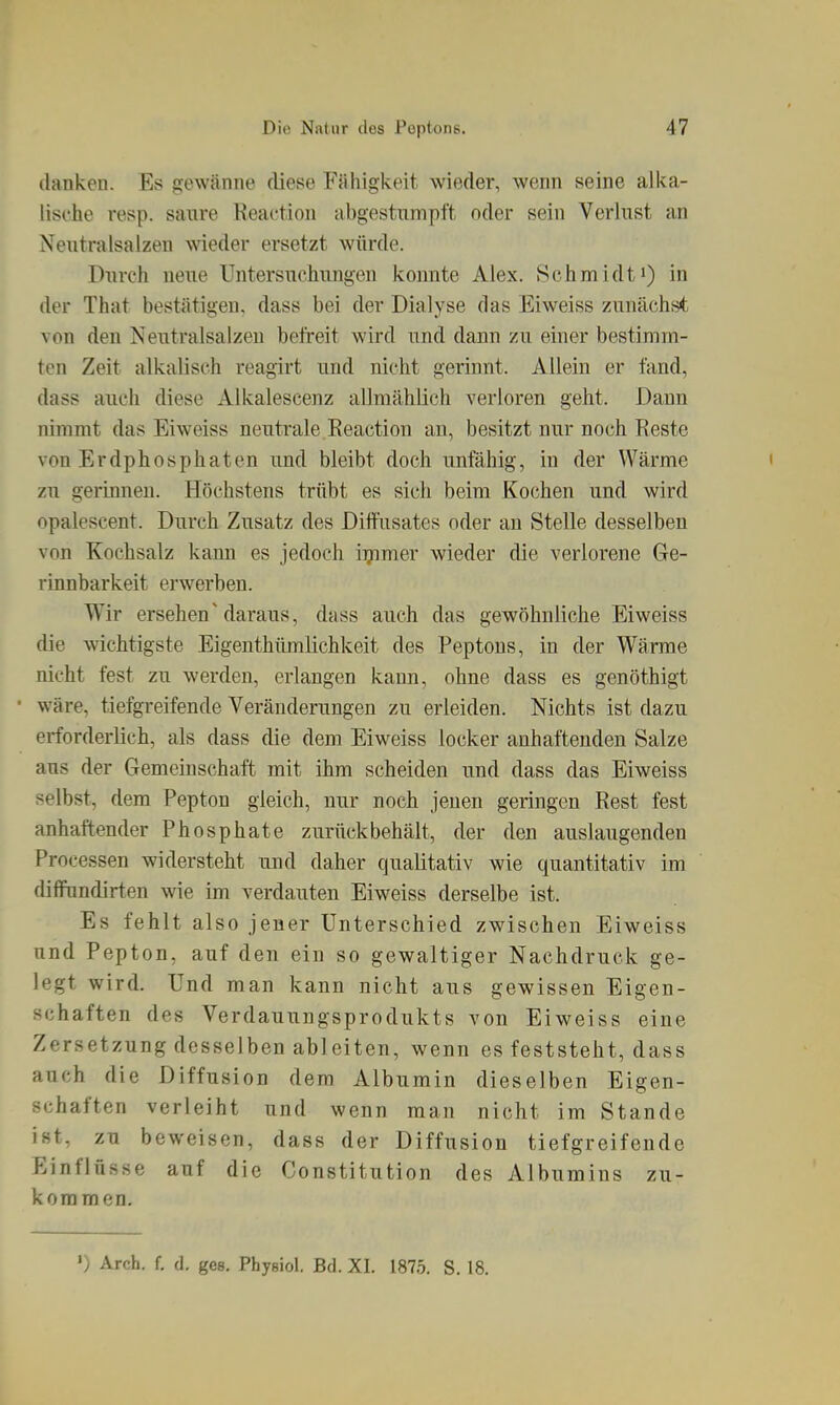 danken. Es gewänne diese Fähigkeit, wieder, wenn seine alka- lische resp. saure Reaction abgestumpft oder sein Verlust an Neutralsalzen wieder ersetzt würde. Durch neue Untersuchungen konnte Alex. Schmidti) in der That bestätigen, dass bei der Dialyse das Eiweiss zunächst von den Neutralsalzeu befreit wird und dann zu einer bestimm- ten Zeit alkalisch reagirt und nicht gerinnt. Allein er fand, dass auch diese Alkalescenz allmählich verloren geht. Daun nimmt das Eiweiss neutrale Eeaction an, besitzt nur noch Reste von Erdphosphaten und bleibt doch unfähig, in der Wärme zu gerinnen. Höchstens trübt es sich beim Kochen und wird opalescent. Durch Zusatz des Diffusates oder au Stelle desselben von Kochsalz kann es jedoch iijamer wieder die verlorene Ge- rinnbarkeit erwerben. Wir ersehen'daraus, dass auch das gewöhnliche Eiweiss die wichtigste Eigenthümlichkeit des Peptons, in der Wärme nicht fest zu werden, erlangen kann, ohne dass es genöthigt ■ wäre, tiefgreifende Veränderungen zu erleiden. Nichts ist dazu erforderlich, als dass die dem Eiweiss locker anhaftenden Salze aus der Gemeinschaft mit ihm scheiden und dass das Eiweiss selbst, dem Pepton gleich, nur noch jenen geringen Rest fest anhaftender Phosphate zurückbehält, der den auslaugenden Processen widersteht und daher qualitativ wie quantitativ im diflFnndirten wie im verdauten Eiweiss derselbe ist. Es fehlt also jener Unterschied zwischen Eiweiss und Pepton, auf den ein so gewaltiger Nachdruck ge- legt wird. Und man kann nicht aus gewissen Eigen- schaften des Verdauungsprodukts von Eiweiss eine Zersetzung desselben ableiten, wenn es feststeht, dass auch die Diffusion dem Albumin dieselben Eigen- schaften verleiht und wenn man nicht im Stande ist, zu beweisen, dass der Diffusion tiefgreifende Einflüsse auf die Constitution des Albumins zu- kommen.