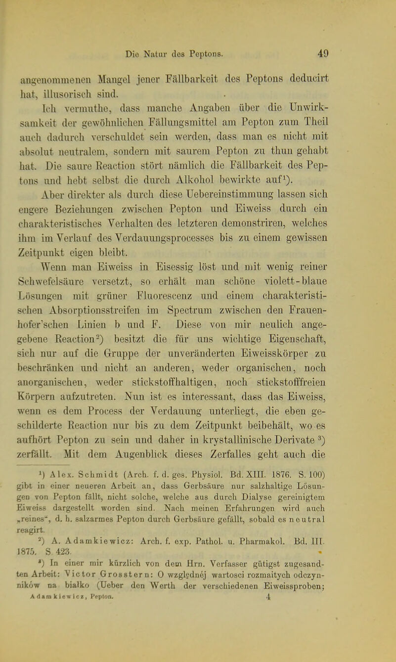 angenommenen Mangel jener F.ällbarkeit des Peptons dediicirt hat, illusorisch sind. Ich vermuthe, dass manche Angaben über die Unwirk- samkeit der gewöhnUchen Fälhmgsmittel am Pepton zum Theil auch dadurch vorschuldet sein werden, dass man es nicht mit absolut neutralem, sondern mit saurem Pepton zu thun gehabt hat. Die saure Reaction stört nämlich die Fällbarkeit des Pep- tons und hebt selbst die durch Alkohol bewirkte auf^). Aber direkter als durch diese Uebereinstimmung lassen sich engere Beziehungen zwischen Pepton und Eiweiss durch ein charakteristisches Verhalten des letzteren demonstriren, welches ihm im Verlauf des Verdauungsprocesses bis zu einem gewissen Zeitpunkt eigen bleibt. Wenn man Eiweiss in Eisessig löst und mit wenig reiner Schwefelsäure versetzt, so erhält man schöne violett-blaue Lösungen mit grüner Fluorescenz und einem charakteristi- schen Absorptionsstreifen im Spectrum zwischen den Frauen- hofer'schen Linien b und F. Diese von mir neulich ange- gebene Reaction-) besitzt die für uns wichtige Eigenschaft, sich nur auf die Gruppe der unveränderten Eiweisskörper zu beschränken und nicht an anderen, weder organischen, noch anorganischen, weder stickstoffhaltigen, noch stickstofffreien Körpern aufzutreten. Nun ist es interessant, dass das Eiweiss, wenn es dem Process der Verdauung unterliegt, die eben ge- schilderte Reaction nur bis zu dem Zeitpunkt beibehält, wo es aufhört Pepton zu sein und daher in krystallinische Derivate ^) zerfällt. Mit dem AugenbUck dieses Zerfalles geht auch die 1) Alex. Schmidt (Arch. f. d. ges. Pliysiol. Bd. XIII. 1876. S. 100) gih)t in einer neueren Arbeit an, dass Gerbsäure nur salzhaltige Lösun- gen von Pepton fällt, nicht solche, welche aus durch Dialyse gereinigtem Eiweiä.s dargestellt worden sind. Nach meinen Erfahrungen wird auch „reines*, d. h. salzarmes Pepton durch Gerbsäure gefällt, sobald es neutral reagirt. *) A. Adamkiewicz: Arch. f. exp. Pathol. u. Pharmakol. Bd. III. 1875. S 423. *) In einer mir kürzlich von dem Hrn. Verfasser gütigst zugesand- ten Arbeit: Victor Grosstern: 0 wzgltdnej wartosci rozmaitych odczyn- niköw na bialko (Ueber den Werth der verschiedenen Eiweissproben; Adamkiewicz, Pepton. 4: