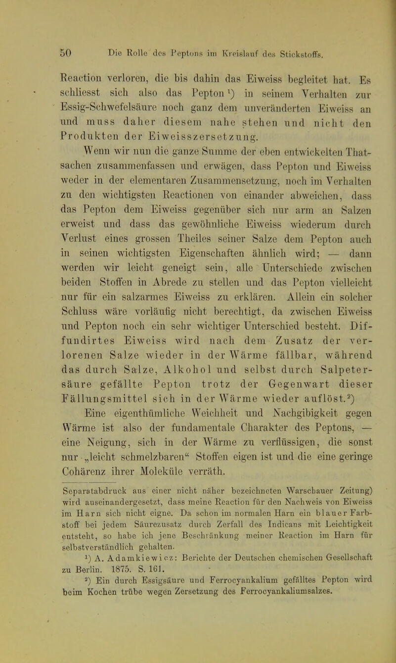 Reaction verloren, die bis dahin das Eiweiss begleitet hat. Es schliesst sich also das Peptonin seinem Verhalten zur Essig-Schwefelsäure noch ganz dem unveränderten Eiweiss an und muss daher diesem nahe stehen und nicht den Produkten der Eiweisszersetzung. Wenn wir nun die ganze Summe der eben entwickelten That- sachen zusammenfassen und erwägen, dass Pepton und Eiweiss weder in der elementaren Zusammensetzung, noch im Verhalten zu den wichtigsten Reactionen von einander abweichen, dass das Pepton dem Eiweiss gegenüber sich nur arm an Salzen erweist und dass das gewöhnliche Eiweiss wiederum durch Verlust eines grossen Theiles seiner Salze dem Pepton auch in seinen wichtigsten Eigenschaften ähnlich wird; — dann werden wir leicht geneigt sein, alle Unterschiede zwischen beiden Stoffen in Abrede zu stellen und das Pepton vielleicht nur für ein salzarmes Eiweiss zu erklären. Allein ein solcher Schluss wäre vorläufig nicht berechtigt, da zwischen Eiweiss und Pepton noch ein sehr wichtiger Unterschied besteht. Dif- fundirtes Eiweiss wird nach dem Zusatz der ver- lorenen Salze wieder in der Wärme fällbar, während das durch Salze, Alkohol und selbst durch Salpeter- säure gefällte Pepton trotz der Gegenwart dieser Fällungsmittel sich in der Wärme wieder auflöst.^) Eine eigenthümliche Weichheit und Nachgibigkeit gegen Wärme ist also der fimdamentale Charakter des Peptons, — eine Neigung, sich in der W'ärme zu verflüssigen, die sonst nur „leicht schmelzbaren Stoffen eigen ist und die eine geringe Cohärenz ihrer Moleküle verräth. Separatabdi'uck aus einer nicht näher bezeichneten Warschauer Zeitung) wird auseinandergesetzt, dass meine Reaction für den Nachweis von Eiweiss im Harn sich nicht eigne. Da schon im normalen Harn ein blauer Farb- stoff bei jedem Säurezusatz durch Zerfall des Indicans mit Leichtigkeit entsteht, so habe ich jene Besehtünkung meiner Reaction im Harn für selbstverständlich gehalten. ^) A. Adamkiewicz: Berichte der Deutschen chemischen Gesellschaft zu Berlin. 1875. S. 161. ^) Ein durch Essigsäure und Ferrocyankalium gefälltes Pepton wird beim Kochen trübe wegen Zersetzung dos Ferrocyankalium salzes.